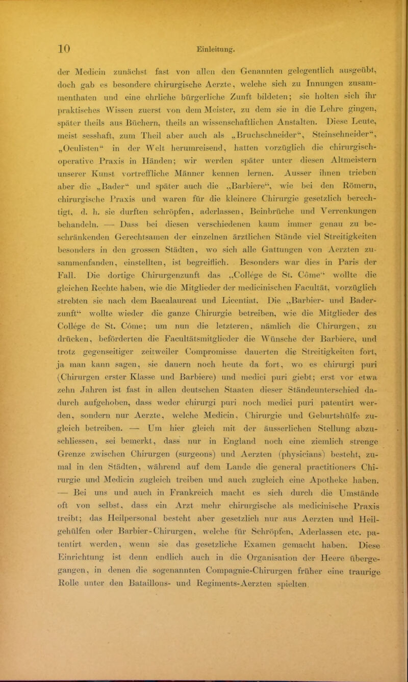 der Mediein zunächst fast von allen den Genannten gelegentlich ausgeübt, doch gab es besondere chirurgische Aerzte, welche sich zu Innungen zusam- menthaten und eine ehrliche bürgerliche Zunft bildeten; sie holten sich ihr praktisches Wissen zuerst von dem Meister, zu dem sie in die Lehre gingen, später tlieils aus Büchern, theils an wissenschaff liehen Anstalten. Diese Leute, meist sesshaft, zum Theil aber auch als „Bruchschneider“, Steinschneider“, „Oculisten“ in der Welt herumreisend, hatten vorzüglich die chirurgisch- operative Praxis in Händen; wir werden später unter diesen Altmeistern unserer Kunst vortreffliche Männer kennen lernen. Ausser ihnen trieben aber die „Bader“ und später auch die „Barbiere“, wie bei den Römern, chirurgische Praxis und waren für die kleinere Chirurgie gesetzlich berech- tigt, d. li. sie durften schröpfen, aderlassen, Beinbrüche und Verrenkungen behandeln. —- Dass bei diesen verschiedenen kaum immer genau zu be- schränkenden Gerechtsamen der einzelnen ärztlichen Stände viel Streitigkeiten besonders in den grossen Städten, wo sich alle Gattungen von Aerzten zu- sammenfanden, einstellten, ist begreiflich. Besonders war dies in Paris der Fall. Die dortige Chirurgenzunft das „College de St. Cöme“ wollte die gleichen Rechte haben, wie die Mitglieder der medicinischen Facultät, vorzüglich strebten sie nach dem Bacalaureat und Licentiat. Die „Barbier- und Bader- zunft“ wollte wieder die ganze Chirurgie betreiben, wie die Mitglieder des College de St. Cöine; um nun die letzteren, nämlich die Chirurgen, zu drücken, beförderten die Facultätsmitglieder die Wünsche der Barbiere, und trotz gegenseitiger zeit weder Compromisse dauerten die Streitigkeiten fort, ja man kann sagen, sie dauern noch heute da fort, wo es chirurgi puri (Chirurgen erster Klasse und Barbiere) und medici puri giebt; erst vor etwa zehn Jahren ist fast in allen deutschen Staaten dieser Ständeunterschied da- durch aufgehoben, dass weder chirurgi puri noch medici puri patentirt wer- den, sondern nur Aerzte, welche Mediein, Chirurgie und Geburtshülfe zu- gleich betreiben. — Um hier gleich mit der äusserliclien Stellung abzu- sehliessen, sei bemerkt, dass nur in England noch eine ziemlich strenge Grenze zwischen Chirurgen (surgeons) und Aerzten (physicians) besteht, zu- mal in den Städten, während auf dem Lande die general practitioners Chi- rurgie und Mediein zugleich treiben und auch zugleich eine Apotheke haben. — Bei uns und auch in Frankreich macht es sich durch die Umstände oft von selbst, dass ein Arzt mehr chirurgische als medicinische Praxis treibt; das Heilpersonal besteht aber gesetzlich nur aus Aerzten und Heil- gehülfen oder Barbier-Chirurgen, welche für Schröpfen, Aderlässen etc. pa- tentirt werden, wenn sie das gesetzliche Examen gemacht haben. Diese Einrichtung ist denn endlich auch in die Organisation der Heere überge- gangen, in denen die sogenannten Compagnie-Chirurgen früher eine traurige Rolle unter den Bataillons- und Regiments-Aerzten spielten.