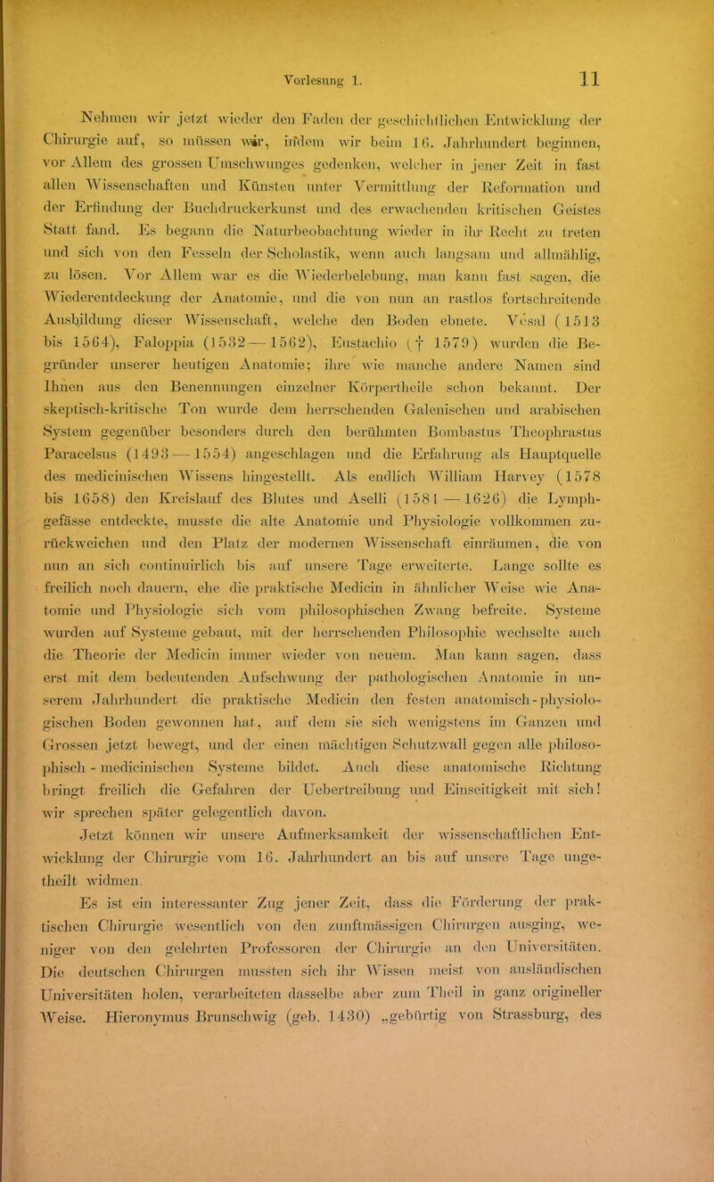 Nehmen wir jetzt wieder den Faden der geschichtlichen Entwicklung der Chirurgie auf, so müssen wir, irfdem wir beim 16. Jahrhundert beginnen, vor Allem des grossen Umschwunges gedenken, welcher in jener Zeit in fast allen W issenschaften und Künsten unter Vermittlung der Reformation und der Erfindung der Buchdruckerkunst und des erwachenden kritischen Geistes Statt fand. Es begann die Naturbeobachtung wieder in ilu- Recht zu treten und sich von den Fesseln der Scholastik, wenn auch langsam und allmählig, zu lösen. Vor Allem war es die Wiederbelebung, man kann fast sagen, die Wiederentdeckung der Anatomie, und die von nun an rastlos fortschreitende Ausbildung dieser Wissenschaft, welche den Boden ebnete. Vesal (1513 bis 1564), Faloppia (1532— 1562), Eustachio (f 1579) wurden die Be- gründer unserer heutigen Anatomie; ihre wie manche andere Namen sind Ihnen aus den Benennungen einzelner Körpertheile schon bekannt. Der skeptisch-kritische Ton wurde dem herrschenden Galenischen und arabischen System gegenüber besonders durch den berühmten Bombast us Theophrastus Paracelsus (1493 —1554) angeschlagen und die Erfahrung als Hauptquelle des medicinischen Wissens hingestellt. Als endlich William llarvey (1578 bis 1658) den Kreislauf des Blutes und Aselli (1 581 —1626) die Lymph- gefässe entdeckte, musste die alte Anatomie und Physiologie vollkommen zu- rückweichen und den Platz der modernen Wissenschaft einräumen, die von nun an sich continuirlich bis auf unsere Tage erweiterte. Lange sollte es freilich noch dauern, ehe die praktische Medicin in ähnlicher Weise wie Ana- tomie und Physiologie sich vom philosophischen Zwang befreite. Systeme wurden auf Systeme gebaut, mit der herrschenden Philosophie wechselte auch die Theorie der Medicin immer wieder von neuem. Man kann sagen, dass erst mit dem bedeutenden Aufschwung der pathologischen Anatomie in un- serem Jahrhundert die praktische Medicin den festen anatomisch - physiolo- gischen Boden gewonnen hat, auf dem sie sich wenigstens im Ganzen und Grossen jetzt bewegt, und der einen mächtigen Schutzwall gegen alle philoso- phisch - medicinischen Systeme bildet. Auch diese anatomische Richtung bringt, freilich die Gefahren der Uebertreibung und Einseitigkeit mit sich! wir sprechen später gelegentlich davon. .Jetzt können wir unsere Aufmerksamkeit der wissenschaftlichen Ent- wicklung der Chirurgie vom 16. Jahrhundert an bis auf unsere Tage urige- theilt widmen. Es ist ein interessanter Zug jener Zeit, dass die Förderung der prak- tischen Chirurgie wesentlich von den zunftmassigen Chirurgen ausging, we- niger von den gelehrten Professoren der Chirurgie an den Universitäten. Die deutschen Chirurgen mussten sich ihr Wissen meist von ausländischen Universitäten holen, verarbeiteten dasselbe aber zum Theil in ganz origineller Weise. Hieronymus Brunschwig (geb. 1430) „gebürtig von Strassburg, des