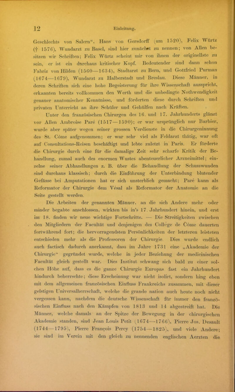 Geschlechts von Salem“, Hans von Gersdorff (um lo20), Felix Würtz (f 1576), Wundarzt zu Basel, sind hier zunächst zu nennen; von Allen be- sitzen wir Schriften; Felix Würtz scheint mir von ihnen der originellste zu sein, er ist ein durchaus kritischer Kopf. Bedeutender sind dann schon Fabriz von Hilden (1560—1634), Stadtarzt zu Bern, und Gottfried Purman (1674—1679), Wundarzt zu Halberstadt und Breslau. Diese Männer, in deren Schriften sich eine hohe Begeisterung für ihre Wissenschaft ausspricht, erkannten bereits vollkommen den Werth und die unbedingte Nothwendigkeit genauer anatomischer Kenntnisse, und förderten diese durch Schriften und privaten Unterricht an ihre Schüler und Gehülfen nach Kräften. Unter den französischen Chirurgen des 16. und 17. Jahrhunderts glänzt vor Allen Ambroise Pare (1517—1590); er war ursprünglich nur Barbier, wurde aber später wegen seiner grossen Verdienste in die Chirurgeninnung des vSt. Cöme aufgenommen; er war sehr viel als Feldarzt thätig, war oft auf Consultations-Reisen beschäftigt und lebte zuletzt in Paris. Er förderte die Chirurgie durch eine für die damalige Zeit sehr scharfe Kritik der Be- handlung, zumal auch des enormen Wustes abenteuerlicher Arzneimittel; ein- zelne seiner Abhandlungen z. B. über die Behandlung der Schusswunden sind durchaus klassisch; durch die Einführung der Unterbindung blutender Gefässe bei Amputationen hat er sich unsterblich gemacht; Pare kann als Reformator der Chirurgie dem Vesal als Reformator der Anatomie an die Seite gestellt werden. Die Arbeiten der genannten Männer, an die sich Andere mehr oder minder begabte anschlossen, wirkten bis in’s 17. Jahrhundert hinein, und erst im 18. finden wir neue wichtige Fortschritte. — Die Streitigkeiten zwischen den Mitgliedern der Facultät und denjenigen des College de Cöme dauerten fortwährend fort; die hervorragendsten Persönlichkeiten der letzteren leisteten entschieden mehr als die Professoren der Chirurgie. Dies wurde endlich auch factisch dadurch anerkannt, dass im Jahre 1731 eine „Akademie der Chirurgie“ gegründet wurde, welche in jeder Beziehung der medicinischen Facultät gleich gestellt war. Dies Institut schwang sich bald zu einer sol- chen Höhe aiif, dass es die ganze Chirurgie Europas fast ein Jahrhundert hindurch beherrschte; diese Erscheinung war nicht isolirt, sondern hing eben mit dem allgemeinen französischen Einfluss Frankreichs zusammen, mit dieser geistigen Universalherrschaft, welche die grande nation auch heute noch nicht vergessen kann, nachdem die deutsche Wissenschaft für immer den franzö- sischen Einfluss nach den Kämpfen von 1813 und 14 abgestreift hat. Die Männer, welche damals an der Spitze der Bewegung in der chirurgischen Akademie standen, sind Jean Louis Petit ^1674—1766), Pierre Jos. Desault (1744 —1795), Pierre Franc;ois Percy (1754—1825), und viele Andere; sie sind im Verein mit den gleich zu nennenden englischen Aerzten die