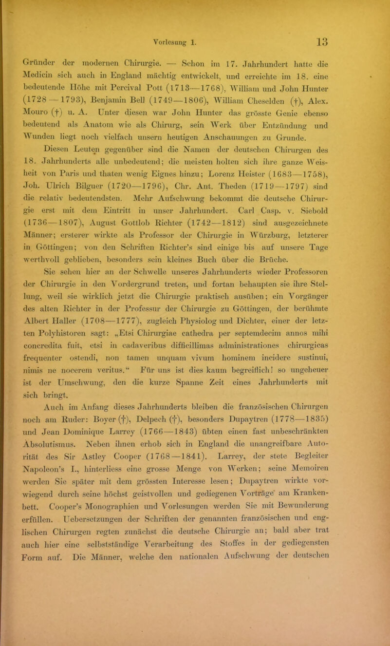 Gründer der modernen Chirurgie. — Schon im 17. Jahrhundert hatte die Medicin sich auch in England mächtig entwickelt, und erreichte im 18. eine bedeutende Höhe mit Pereival Pott (1713—1768), William und John Hunter (1728 —1793), Benjamin Bell (1749—1806), William Cheselden (f), Alex. Mouro (f) u. A. Unter diesen war John Hunter das grösste Genie ebenso bedeutend als Anatom wie als Chirurg, sein Werk über Entzündung und Wunden liegt noch vielfach unsern heutigen Anschauungen zu Grunde. Diesen Leuten gegenüber sind die Namen der deutschen Chirurgen des 18. Jahrhunderts alle unbedeutend; die meisten holten sich ihre ganze Weis- heit von Paris und thaten wenig Eignes hinzu; Lorenz Heister (1683—1758), Joh. Ulrich Bilguer (1720—1796), Chr. Ant. Theden (1719 — 1797) sind die relativ bedeutendsten. Mehr Aufschwung bekommt die deutsche Chirur- gie erst mit dem Eintritt in unser Jahrhundert. Carl Casp. v. Siebold (1736 —1807), August Gottlob Richter (1742—1812) sind ausgezeichnete Männer; ersterer wirkte als Professor der Chirurgie in Würzburg, letzterer in Göttingen; von den Schriften Richter’s sind einige bis auf unsere Tage werthvoll geblieben, besonders sein kleines Buch über die Brüche. Sie sehen hier an der Schwelle unseres Jahrhunderts wieder Professoren der Chirurgie in den Vordergrund treten, und fortan behaupten sie ihre Stel- lung, weil sie wirklich jetzt die Chirurgie praktisch ausüben; ein Vorgänger des alten Richter in der Professur der Chirurgie zu Göttingen, der berühmte Albert Haller (1708—1777), zugleich Physiolog und Dichter, einer der letz- ten Polyhistoren sagt: „Etsi Chirurgiae cathedra per septemdecim annos mihi concredita fnit, etsi in cadaveribus difficillimas administrationes chirurgicas frequenter ostendi, non tarnen unquam vivum hominem incidere sustinui, niinis ne nocerem veritus.“ Für uns ist dies kaum begreiflich! so ungeheuer ist der Umschwung, den die kurze Spanne Zeit eines Jahrhunderts mit sich bringt. Auch im Anfang dieses Jahrhunderts bleiben die französischen Chirurgen noch am Ruder: Boyer (f), Delpech (f), besonders Dupuytren (1778—1835) und Jean Dominique Larrey (1766—1843) übten einen fast unbeschränkten Absolutismus. Neben ihnen erhob sich in England die unangreifbare Auto- rität des Sir Astley Cooper (1768 —1841). Larrey, der stete Begleiter Napoleon’s I., hinterliess eine grosse Menge von Werken; seine Memoiren werden Sie später mit dem grössten Interesse lesen; Dupuytren wirkte vor- wiegend durch seine höchst geistvollen und gediegenen Vorträge am Kranken- bett. C'ooper’s Monographien und Vorlesungen werden Sie mit Bewunderung erfüllen. Uebersctzungen der Schriften der genannten französischen und eng- lischen Chirurgen regten zunächst die deutsche Chirurgie an; bald aber trat auch hier eine selbstständige Verarbeitung des Stoffes in der gediegensten Form auf. Die Männer, welche den nationalen Aufschwung der deutschen