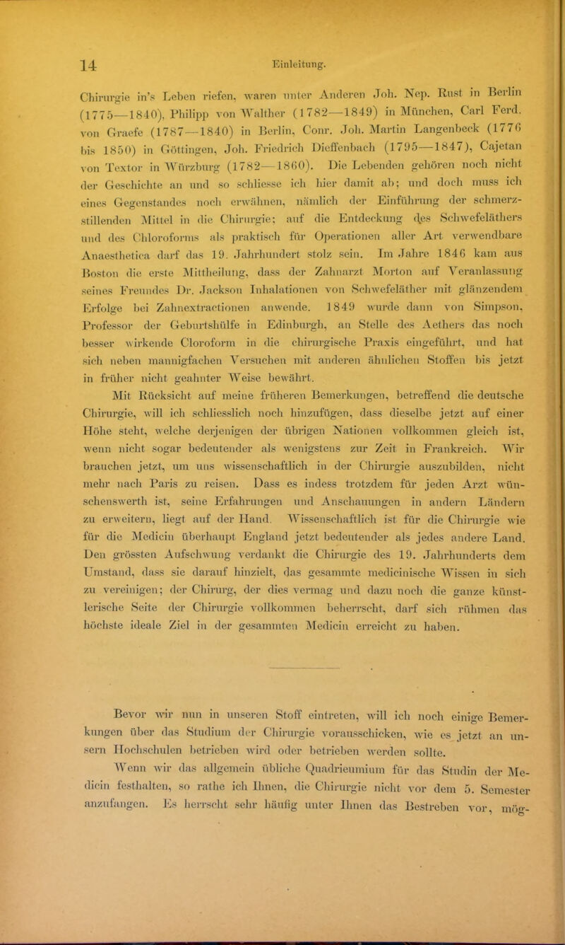 Chirurgie in’s Leben riefen, waren unter Anderen Job. Nep. Rust in Berlin (1775—1840), Philipp von Walther (1782—1849) in München, Carl Ferd. von Graefe (1787—1840) in Berlin, Conr. Job. Martin Langenbeck (1776 bis 1850) in Göttingen, Joh. Friedrich Dieffenbach (1795 1847), Gajetan von Textor in Würzburg (1782—1860). Die Lebenden gehören noch nicht der Geschichte an und so schliesse ich liier damit ab; und doch muss ich eines Gegenstandes noch erwähnen, nämlich der Einführung der schmerz- stillenden Mittel in die Chirurgie; auf die Entdeckung des Schwefeläthers und des Chloroforms als praktisch für Operationen aller Art verwendbare Anaesthetica darf das 19. Jahrhundert stolz sein. Im Jahre 1846 kam aus Boston die erste Mittheilung, dass der Zahnarzt Morton auf Veranlassung seines Freundes Dr. Jackson Inhalationen von Schwefeläther mit glänzendem Erfolge bei Zahnextractionen anwende. 1849 wurde dann von Simpson, Professor der Geburtshülfe in Edinburgh, an Stelle des Aethers das noch besser wirkende Cloroform in die chirurgische Praxis eingeführt, und hat sich neben mannigfachen Versuchen mit anderen ähnlichen Stoffen bis jetzt in früher nicht geahnter Weise bewährt. Mit Rücksicht auf meine früheren Bemerkungen, betreffend die deutsche Chirurgie, will ich schliesslich noch hinzufügen, dass dieselbe jetzt auf einer Höhe steht, welche derjenigen der übrigen Nationen vollkommen gleich ist, wenn nicht sogar bedeutender als wenigstens zur Zeit in Frankreich. Wir brauchen jetzt, um uns wissenschaftlich in der Chirurgie auszubilden, nicht mehr nach Paris zu reisen. Dass es indess trotzdem für jeden Arzt wün- schenswerth ist, seine Erfahrungen und Anschauungen in andern Ländern zu erweitern, liegt auf der Hand. Wissenschaftlich ist für die Chirurgie wie für die Medicin überhaupt England jetzt bedeutender als jedes andere Land. Den grössten Aufschwung verdankt die Chirurgie des 19. Jahrhunderts dem Umstand, dass sie darauf hinzielt, das gesammte medicinisclie Wissen in sich zu vereinigen; der Chirurg, der dies vermag und dazu noch die ganze künst- lerische Seite der Chirurgie vollkommen beherrscht, darf sich rühmen das höchste ideale Ziel in der gesammten Medicin erreicht zu haben. Bevor wir nun in unseren Stoff eintreten, will ich noch einige Bemer- kungen über das Studium der Chirurgie vorausschicken, wie es jetzt an un- sern Hochschulen betrieben wird oder betrieben werden sollte. Wenn wir das allgemein übliche Quadrieumium für das Studin der Me- dicin festhalten, so rathe ich Ihnen, die Chirurgie nicht vor dem 5. Semester anzufangen. Es herrscht sehr häufig unter Ihnen das Bestreben vor, mög-