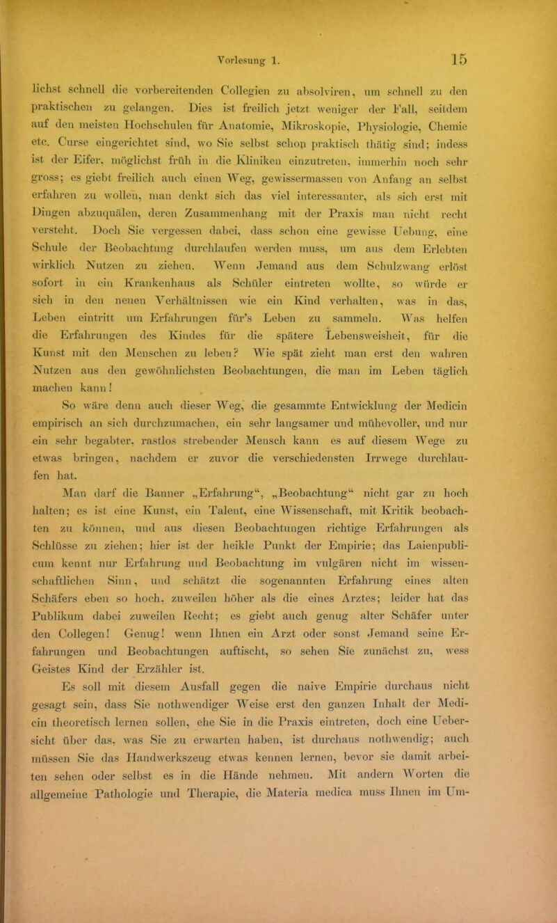 liehst schnell die vorbereitenden Collegien zu absolviren, um schnell zu den praktischen zu gelangen. Dies ist freilich jetzt weniger der Fall, seitdem auf den meisten Hochschulen für Anatomie, Mikroskopie, Physiologie, Chemie etc. Curse eingerichtet sind, wo Sie selbst schon praktisch thätig sind; indess ist der Eifer, möglichst früh in die Kliniken einzutreten, immerhin noch sehr gross; es giebt freilich auch einen Weg, gewissermassen von Anfang an selbst erfahren zu wollen, man denkt sich das viel interessanter, als sich erst mit Dingen abzuquälen, deren Zusammenhang mit der Praxis man nicht recht versteht. Doch Sie vergessen dabei, dass schon eine gewisse Uebung, eine Schule der Beobachtung durchlaufen werden muss, um aus dem Erlebten wirklich Nutzen zu ziehen. Wenn Jemand aus dem Schulzwang erlöst sofort in ein Krankenhaus als Schüler eintreten wollte, so würde er sich in den neuen Verhältnissen wie ein Kind verhalten, was in das, Leben eintritt um Erfahrungen fiir’s Leben zu sammeln. Was helfen die Erfahrungen des Kindes für die spätere Lebensweisheit, für die Kunst mit den Menschen zu leben? Wie spät zieht man erst den wahren Nutzen aus den gewöhnlichsten Beobachtungen, die man im Leben täglich machen kann! So wäre denn auch dieser Weg, die gesammte Entwicklung der Medicin empirisch an sich durchzumachen, ein sehr langsamer und mühevoller, und nur ein sehr begabter, rastlos strebender Mensch kann es auf diesem Wege zu etwas bringen, nachdem er zuvor die verschiedensten Irrwege durchlau- fen hat. Man darf die Banner „Erfahrung“, „Beobachtung“ nicht gar zu hoch halten; es ist eine Kunst, ein Talent, eine Wissenschaft, mit Kritik beobach- ten zu können, und aus diesen Beobachtungen richtige Erfahrungen als Schlüsse zu ziehen; hier ist der heikle Punkt der Empirie; das Laienpubli- cum kennt nur Erfahrung und Beobachtung im vulgären nicht im wissen- schaftlichen Sinn, und schätzt die sogenannten Erfahrung eines alten Schäfers eben so hoch, zuweilen höher als die eines Arztes; leider hat das Publikum dabei zuweilen Recht; es giebt auch genug alter Schäfer unter den Collegen! Genug! wenn Ihnen ein Arzt oder sonst Jemand seine Er- fahrungen und Beobachtungen auftischt, so sehen Sie zunächst zu, wess Geistes Kind der Erzähler ist. Es soll mit diesem Ausfall gegen die naive Empirie durchaus nicht gesagt sein, dass Sie nothwendiger Weise erst den ganzen Inhalt der Medi- cin theoretisch lernen sollen, ehe Sie in die Praxis eintreten, doch eine Ueber- sicht über das, was Sie zu erwarten haben, ist durchaus noth wendig; auch müssen Sie das Handwerkszeug etwas kennen lernen, bevor sie damit arbei- ten sehen oder selbst es in die Hände nehmen. Mit andern Worten die allgemeine Pathologie und Therapie, die Materia medica muss Ihnen im Um-