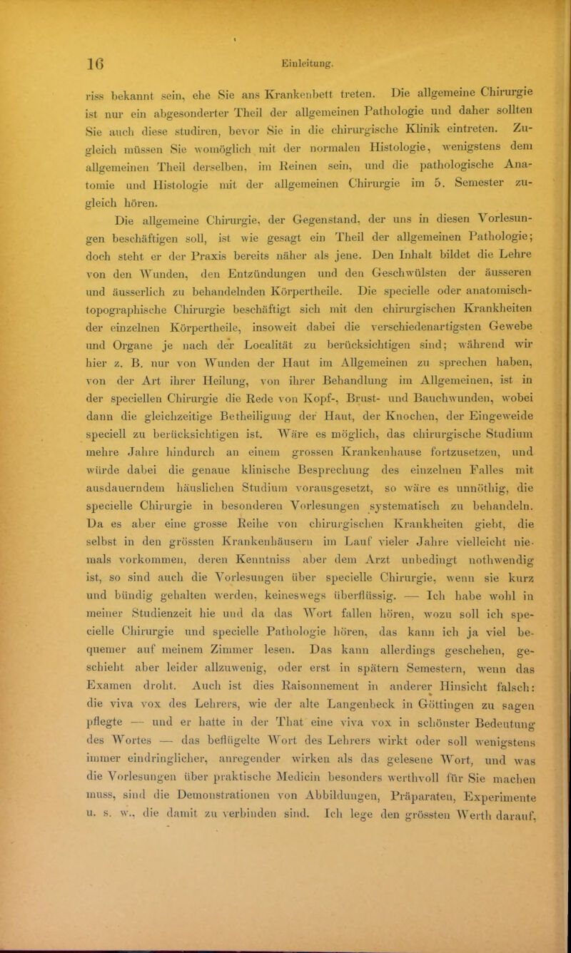riss bekannt sein, ehe Sie ans Krankenbett treten. Die allgemeine Chirurgie ist nur ein abgesonderter Theil der allgemeinen Pathologie und daher sollten Sie auch diese studiren, bevor Sie in die chirurgische Klinik eintreten. Zu- gleich müssen Sie womöglich mit der normalen Histologie, wenigstens dem allgemeinen Theil derselben, im Reinen sein, und die pathologische Ana- tomie und Histologie mit der allgemeinen Chirurgie im 5. Semester zu- gleich hören. Die allgemeine Chirurgie, der Gegenstand, der uns in diesen Vorlesun- gen beschäftigen soll, ist wie gesagt ein Theil der allgemeinen Pathologie; doch steht er der Praxis bereits näher als jene. Den Inhalt bildet die Leime von den Wunden, den Entzündungen und den Geschwülsten der äusseren und äusserlich zu behandelnden Körpertheile. Die specielle oder anatomisch- topographische Chirurgie beschäftigt sich mit den chirurgischen Krankheiten der einzelnen Körpertheile, insoweit dabei die verschiedenartigsten Gewebe und Organe je nach der Localität zu berücksichtigen sind; während wir hier z. B. nur von Wunden der Haut im Allgemeinen zu sprechen haben, von der Art ihrer Heilung, von ihrer Behandlung im Allgemeinen, ist in der speciellen Chirurgie die Rede von Kopf-, Brust- und Bauchwunden, wobei dann die gleichzeitige Betheiligung der Haut, der Knochen, der Eingeweide speciell zu berücksichtigen ist. Wäre es möglich, das chirurgische Studium mehre Jahre hindurch an einem grossen Krankenhause fortzusetzen, und würde dabei die genaue klinische Besprechung des einzelnen Falles mit ausdauerndem häuslichen Studium vorausgesetzt, so wäre es unnütliig, die specielle Chirurgie in besonderen Vorlesungen systematisch zu behandeln. Da es aber eine grosse Reihe von chirurgischen Krankheiten giebt, die selbst in den grössten Krankenhäusern im Lauf vieler Jahre vielleicht nie- mals Vorkommen, deren Kenntniss aber dem Arzt unbedingt uothwendig ist, so sind auch die Vorlesungen über specielle Chirurgie, wenn sie kurz und bündig gehalten werden, keineswegs überflüssig. — Ich habe wohl in meiner Studienzeit hie und da das Wort fallen hören, wozu soll ich spe- cielle Chirurgie und specielle Pathologie hören, das kann ich ja viel be- quemer auf meinem Zimmer lesen. Das kann allerdings geschehen, ge- schieht aber leider allzuwenig, oder erst in spätem Semestern, wenn das Examen droht. Auch ist dies Raisonnement in anderer Hinsicht falsch: die viva vox des Lehrers, wie der alte Langenbeck in Göttingen zu sagen pflegte — und er hatte in der That eine viva vox in schönster Bedeutung des Wortes — das beflügelte Wort des Lehrers wirkt oder soll wenigstens immer eindringlicher, anregender wirken als das gelesene Wort, und was die Vorlesungen über praktische Medicin besonders werthvoll für Sie machen muss, sind die Demonstrationen von Abbildungen, Präparaten, Experimente u. s. w., die damit zu verbinden sind. Ich lege den grössten Werth darauf,
