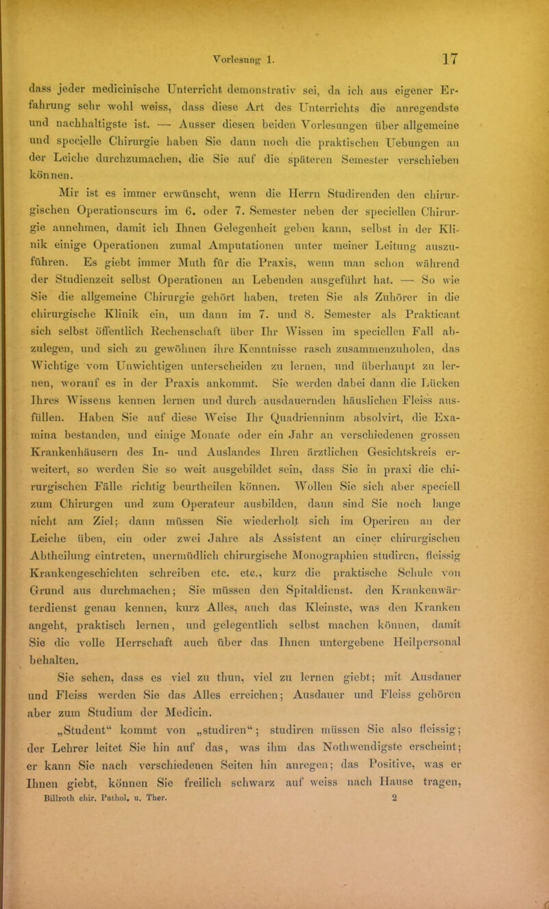 dass jeder medicinische Unterricht demonstrativ sei, da ich aus eigener Er- fahrung sehr wohl weiss, dass diese Art des Unterrichts die anregendste und nachhaltigste ist. — Ausser diesen beiden Vorlesungen über allgemeine und specielle Chirurgie haben Sie dann noch die praktischen Uebungen an der Leiche durchzumachen, die Sie auf die späteren Semester verschieben können. Mir ist es immer erwünscht, wenn die Herrn Studirenden den chirur- gischen Operationscurs im 6. oder 7. Semester neben der speciellen Chirur- gie annehmen, damit ich Ihnen Gelegenheit geben kann, selbst in der Kli- nik einige Operationen zumal Amputationen unter meiner Leitung auszu- führen. Es giebt immer Muth für die Praxis, wenn man schon während der Studienzeit selbst Operationen an Lebenden ausgeführt hat. — So wie Sie die allgemeine Chirurgie gehört haben, treten Sie als Zuhörer in die chirurgische Klinik ein, um dann im 7. und 8. Semester als Prakticant sich selbst öffentlich Rechenschaft über Ihr Wissen im speciellen Fall ab- zulegen, und sich zu gewöhnen ihre Kenntnisse rasch zusammenzuholen, das Wichtige vom Unwichtigen unterscheiden zu lernen, und überhaupt zu ler- nen, worauf es in der Praxis ankommt. Sie werden dabei dann die Lücken Ihres Wissens kennen lernen und durch ausdauernden häuslichen Fleiss aus- füllen. Haben Sie auf diese Weise Ihr Quadriennium absolvirt, die Exa- mina bestanden, und einige Monate oder ein Jahr an verschiedenen grossen Krankenhäusern des In- und Auslandes Ihren ärztlichen Gesichtskreis er- weitert, so werden Sie so weit ausgebildet sein, dass Sie in praxi die chi- rurgischen Fälle richtig beurtheilen können. Wollen Sie sich aber speciell zum Chirurgen und zum Operateur ausbilden, dann sind Sie noch lange nicht am Ziel; dann müssen Sie wiederholt sich im Operiren an der Leiche üben, ein oder zwei Jahre als Assistent an einer chirurgischen Abtheilung eintreten, unermüdlich chirurgische Monographien studiren, fleissig Krankengeschichten schreiben etc. etc., kurz die praktische Schule von Grund aus durchmachen; Sie müssen den Spitaldienst, den Krankenwär- terdienst genau kennen, kurz Alles, auch das Kleinste, was den Kranken angeht, praktisch lernen, und gelegentlich selbst machen können, damit Sie die volle Herrschaft auch über das Ihnen untergebene Heilpersonal behalten. Sie sehen, dass es viel zu thun, viel zu lernen giebt; mit Ausdauer und Fleiss werden Sie das Alles erreichen; Ausdauer und Fleiss gehören aber zum Studium der Medicin. „Student“ kommt von „studiren“; studiren müssen Sie also fleissig; der Lehrer leitet Sic hin auf das, was ihm das Nothwcndigste erscheint; er kann Sie nach verschiedenen Seiten hin anregen; das Positive, was er Ihnen giebt, können Sie freilich schwarz auf weiss nach Hause tragen, Billroth cliir. Patliol. u. Ther. 2