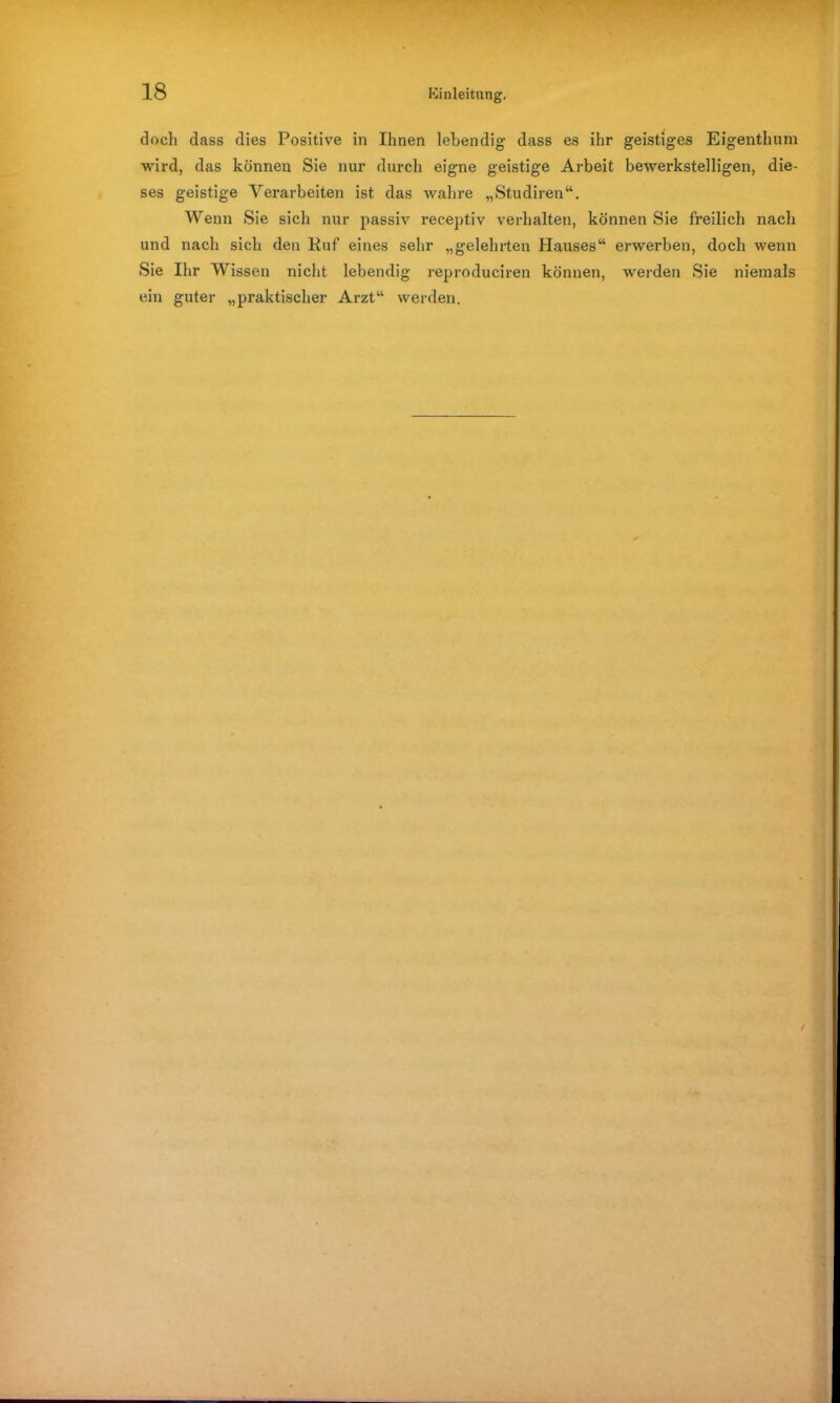 doch dass dies Positive in Ihnen lebendig dass es ihr geistiges Eigenthum wird, das können Sie nur durch eigne geistige Arbeit bewerkstelligen, die- ses geistige Verarbeiten ist das wahre „Studiren“. Wenn Sie sich nur passiv receptiv verhalten, können Sie freilich nach und nach sich den Ruf eines sehr „gelehrten Hauses“ erwerben, doch wenn Sie Ihr Wissen nicht lebendig reproduciren können, werden Sie niemals ein guter „praktischer Arzt“ werden.