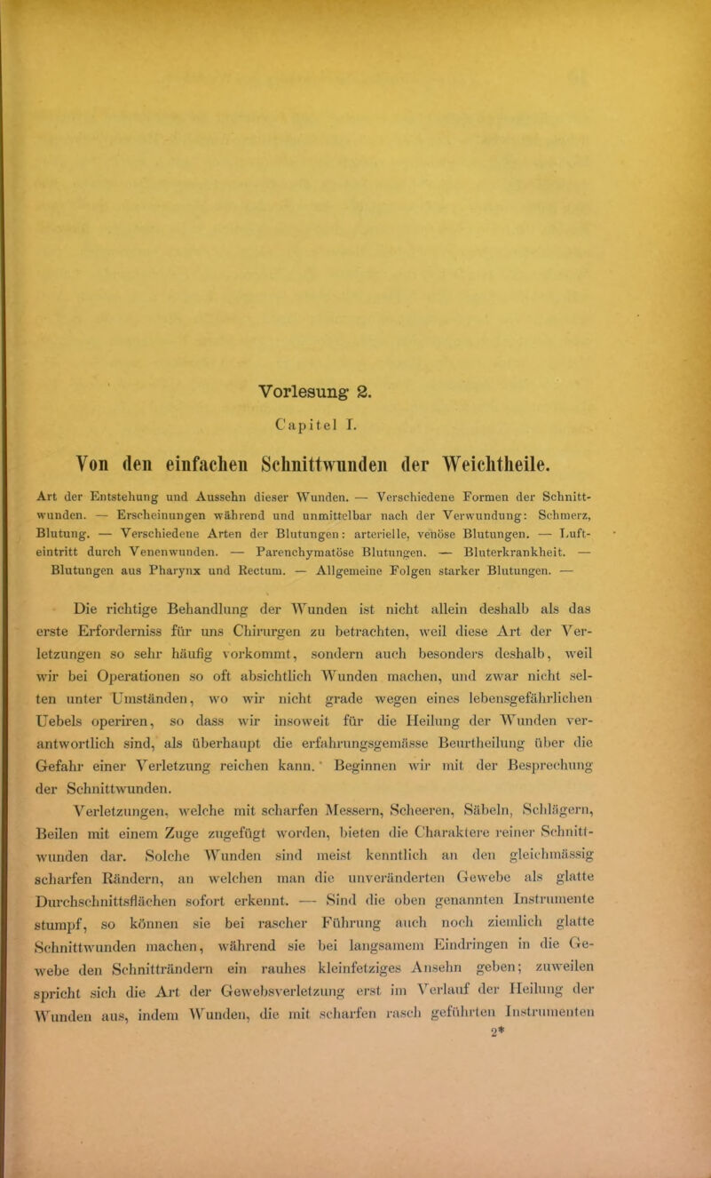 Vorlesung* 2. C’ a p i t e 1 T. Von den einfachen Schnittwunden der Weichtheile. Art der Entstehung und Aussehn dieser Wunden. — Verschiedene Formen der Schnitt- wunden. — Erscheinungen während und unmittelbar nach der Verwundung: Schmerz, Blutung. — Verschiedene Arten der Blutungen: arterielle, venöse Blutungen. — Luft- eintritt durch Venenwunden. — Pai'enchymatöse Blutungen. — Bluterkrankheit. — Blutungen aus Pharynx und Rectum. — Allgemeine Folgen starker Blutungen. — Die richtige Behandlung der Wunden ist nicht allein deshalb als das erste Erforderniss für uns Chirurgen zu betrachten, weil diese Art der Ver- letzungen so sehr häufig vorkommt, sondern auch besonders deshalb, weil wir bei Operationen so oft absichtlich Wunden machen, und zwar nicht sel- ten unter Umständen, wo wir nicht grade wegen eines lebensgefährlichen Uebels operiren, so dass wir insoweit für die Heilung der Wunden ver- antwortlich sind, als überhaupt die erfalirungsgemässe Beurtheilung über die Gefahr einer Verletzung reichen kann. ' Beginnen Avir mit der Besprechung der Schnittwunden. Verletzungen, Avelche mit scharfen Messern, Scheeren, Säbeln, Schlägern, Beilen mit einem Zuge zugefügt worden, bieten die Charaktere reiner Schnitt- wunden dar. Solche Wunden sind meist kenntlich an den gleichmässig scharfen Rändern, an welchen man die unveränderten Gewebe als glatte Durchschnittsflächen sofort erkennt. — Sind die oben genannten Instrumente stumpf, so können sie bei rascher Führung auch noch ziemlich glatte Schnittwunden machen, während sie bei langsamem Eindringen in die Ge- Avebe den Schnitträndern ein rauhes kleinfetziges Ansehn geben; zuweilen spricht sich die Art der Gewebsverletzung erst im Verlauf der Heilung der Wunden aus, indem Wunden, die mit scharfen rasch geführten Instrumenten 2*