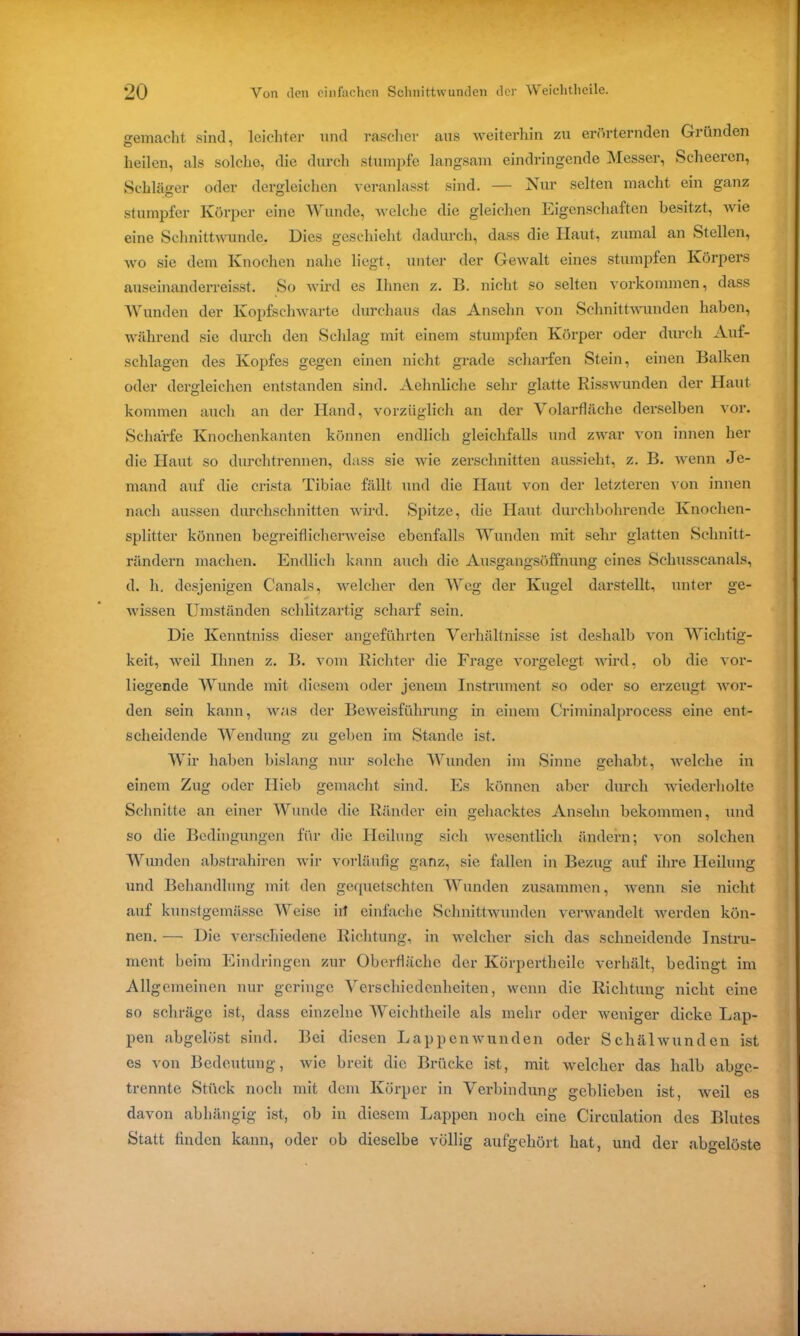 gemacht sind, leichter und rascher aus weiterhin zu erörternden Gründen heilen, als solche, die durch stumpfe langsam eindringende Messer, Scheeren, Schläger oder dergleichen veranlasst sind. — Nur selten macht ein ganz stumpfer Körper eine Wunde, welche die gleichen Eigenschaften besitzt, wie eine Schnittwunde. Dies geschieht dadurch, dass die Haut, zumal an Stellen, wo sie dem Knochen nahe liegt, unter der Gewalt eines stumpfen Körpers auseinanderreisst. So wird es Ihnen z. 11. nicht so selten Vorkommen, dass Wunden der Kopfschwarte durchaus das Ansehn von Schnittwunden haben, während sie durch den Schlag mit einem stumpfen Körper oder durch Auf- schlagen des Kopfes gegen einen nicht grade scharfen Stein, einen Balken oder dergleichen entstanden sind. Aehnliche sehr glatte Risswunden der Haut kommen auch an der Hand, vorzüglich an der Volarfläche derselben vor. Schärfe Knochenkanten können endlich gleichfalls und zwar von innen her die Haut so durchtrennen, dass sie wie zerschnitten aussieht, z. B. wenn Je- mand auf die crista Tibiae fällt und die Haut von der letzteren von innen nach aussen durchschnitten wird. Spitze, die Haut durchbohrende Knochen- splitter können begreiflicherweise ebenfalls Wunden mit sehr glatten Schnitt- rändern machen. Endlich kann auch die Ausgangsöffnung eines Schusscanals, d. h. desjenigen Canals, welcher den Weg der Kugel darstellt, unter ge- wissen Umständen schlitzartig scharf sein. Die Kenntniss dieser angeführten Verhältnisse ist deshalb von Wichtig- keit, weil Ihnen z. B. vom Richter die Frage vorgelegt wird, ob die vor- liegende Wunde mit diesem oder jenem Instrument so oder so erzeugt wor- den sein kann, was der Beweisführung in einem Criminalprocess eine ent- scheidende Wendung zu geben im Stande ist. Wir haben bislang nur solche Wunden im Sinne gehabt, welche in einem Zug oder Hieb gemacht sind. Es können aber durch wiederholte Schnitte an einer Wunde die Ränder ein gehacktes Ansehn bekommen, und so die Bedingungen für die Heilung sich wesentlich ändern; von solchen Wunden abstrahiren wir vorläufig ganz, sie fallen in Bezug auf ihre Heilung und Behandlung mit den gequetschten Wunden zusammen, wenn sie nicht auf kunstgemässe Weise iil einfache Schnittwunden verwandelt werden kön- nen. — Die verschiedene Richtung, in welcher sich das schneidende Instru- ment beim Eindringen zur Oberfläche der Körpertheile verhält, bedingt im Allgemeinen nur geringe Verschiedenheiten, wenn die Richtung nicht eine so schräge ist, dass einzelne Weiclithcile als mehr oder weniger dicke Lap- pen abgelöst sind. Bei diesen Lappenwunden oder Schälwunden ist es von Bedeutung, wie breit die Brücke ist, mit welcher das halb abge- trennte Stück noch mit dem Körper in Verbindung geblieben ist, weil es davon abhängig ist, ob in diesem Lappen noch eine Circulation des Blutes Statt finden kann, oder ob dieselbe völlig aufgehört hat, und der abgelöste