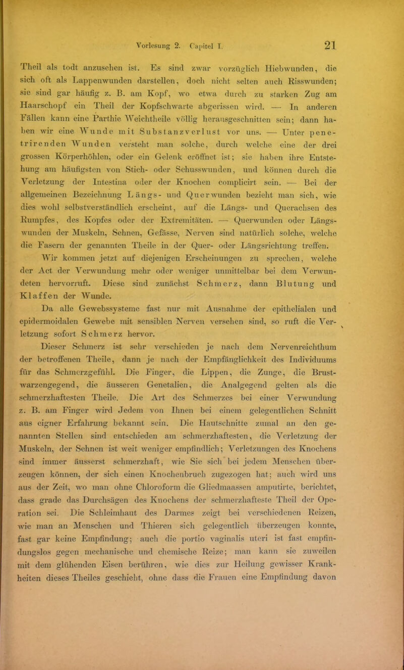 Theil als todt anzusehen ist. Es sind zwar vorzüglich Hiebwunden, die sich oft als Lappenwunden darstellen, doch nicht selten auch Risswunden; sie sind gar häufig z. B. am Kopf, wo etwa durch zu starken Zug am Haarschopf ein Theil der Kopfschwarte abgerissen wird. — In anderen Fällen kann eine Parthie Weichtheile völlig herausgeschnitten sein; dann ha- ben wir eine Wunde mit Substanzverlust vor uns. — Unter pene- trirenden Wunden versteht man solche, durch welche eine der drei grossen Körperhöhlen, oder ein Gelenk eröffnet ist; sie haben ihre Entste- hung am häufigsten von Stich- oder Schusswunden, und können durch die Verletzung der Intestina oder der Knochen complicirt sein. — Bei der allgemeinen Bezeichnung Längs- und Qu er wunden bezieht man sich, Avie dies Avohl selbstverständlich erscheint, auf die Längs- und Querachsen des Rumpfes, des Kopfes oder der Extremitäten. — Quenvunden oder Längs- Avunden der Muskeln, Sehnen, Gefässe, Nerven sind natürlich solche, Avelche die Fasern der genannten Tbeile in der Quer- oder Längsrichtung treffen. Wir kommen jetzt auf diejenigen Erscheinungen zu sprechen, welche der Act der Verwundung mehr oder weniger unmittelbar bei dem VerAvun- deten hervorruft. Diese sind zunächst Schmerz, dann Blutung und Klaffen der Wunde. Da alle GeAvebssysteme fast nur mit Ausnahme der epithelialen und epidermoidalen Gewebe mit sensiblen Nerven versehen sind, so ruft die Ver- letzung sofort Schmerz hervor. Dieser Schmerz ist sehr verschieden je nach dem Nervenreichthum der betroffenen Theile, dann je nach der Empfänglichkeit des Individuums für das Schmerzgefühl. Die Finger, die Lippen, die Zunge, die Brust- warzengegend, die äusseren Genetalien, die Analgegend gelten als die schmerzhaftesten Theile. Die Art des Schmerzes bei einer Verwundung z. B. am Finger wird Jedem von Ihnen bei einem gelegentlichen Schnitt aus eigner Erfahrung bekannt sein. Die Hautschnitte zumal an den ge- nannten Stellen sind entschieden am schmerzhaftesten, die Verletzung der Muskeln, der Sehnen ist Aveit weniger empfindlich; Verletzungen des Knochens sind immer äusserst schmerzhaft, Avie Sie sich bei jedem Menschen über- zeugen können, der sich einen Knochenbruch zugezogen hat; auch wird uns aus der Zeit, Avro man ohne Chloroform die Gliedmaassen amputirte, berichtet, dass grade das Durchsägen des Knochens der Schmerzhafteste Theil der Ope- ration sei. Die Schleimhaut des Darmes zeigt bei verschiedenen Reizen, wie man an Menschen und Thieren sich gelegentlich überzeugen konnte, fast gar keine Empfindung; auch die portio vaginalis uteri ist fast empfin- dungslos gegen mechanische und chemische Reize; man kann sie zmvcilcn mit dem glühenden Eisen berühren, Avie dies zur Heilung gewisser Krank- heiten dieses Theilcs geschieht, ohne dass die Frauen eine Empfindung davon