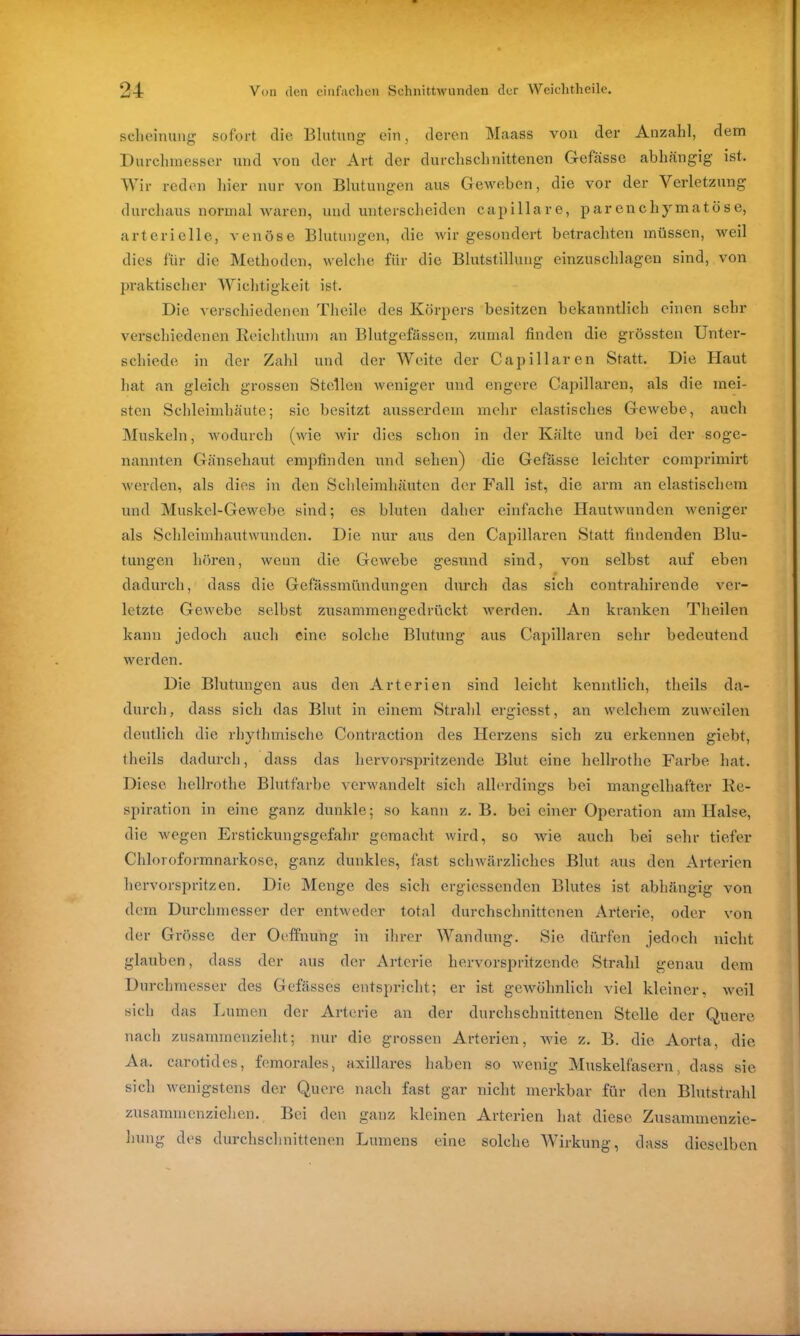 scheinung sofort die Blutung ein, deren Maass von der Anzahl, dem Durchmesser und von der Art der durchschnittenen Gefässc abhängig ist. Wir reden hier nur von Blutungen aus Geweben, die vor der Verletzung durchaus normal waren, und unterscheiden capillare, parenchymatöse, arterielle, venöse Blutungen, die wir gesondert betrachten müssen, weil dies für die Methoden, welche für die Blutstillung einzuschlageu sind, von praktischer Wichtigkeit ist. Die verschiedenen Thcile des Körpers besitzen bekanntlich einen sehr verschiedenen Reichthum an Blutgefässen, zumal finden die grössten Unter- schiede in der Zahl und der Weite der Capillaren Statt. Die Haut hat an gleich grossen Stellen weniger und engere Capillaren, als die mei- sten Schleimhäute; sie besitzt ausserdem mehr elastisches Gewebe, auch Muskeln, wodurch (wie wir dies schon in der Kälte und bei der soge- nannten Gänsehaut empfinden und sehen) die Gefässe leichter comprimirt werden, als dies in den Schleimhäuten der Fall ist, die arm an elastischem und Muskel-Gewebe sind; es bluten daher einfache Hautwunden weniger als Schleimhautwunden. Die nur aus den Capillaren Statt findenden Blu- tungen hören, wenn die Gewebe gesund sind, von selbst auf eben dadurch, dass die Gefässmündungen durch das sich contrahirende ver- letzte Gewebe selbst zusammengedrückt werden. An kranken Theilen kann jedoch auch eine solche Blutung aus Capillaren sehr bedeutend werden. Die Blutungen aus den Arterien sind leicht kenntlich, theils da- durch, dass sich das Blut in einem Strahl ergiesst, an welchem zuweilen deutlich die rhythmische Contraction des Herzens sich zu erkennen giebt, theils dadurch, dass das hervorspritzende Blut eine hellrothc Farbe hat. Diese liellrothe Blutfarbe verwandelt sich allerdings bei mangelhafter Re- spiration in eine ganz dunkle; so kann z. B. bei einer Operation am Halse, die wegen Erstickungsgefahr gemacht wird, so wie auch bei sehr tiefer Chloroformnarkose, ganz dunkles, fast schwärzliches Blut aus den Arterien hervorspritzen. Die Menge des sich ergiessenden Blutes ist abhängig von dem Durchmesser der entweder total durchschnittenen Arterie, oder von der Grösse der Oeffnung in ihrer Wandung. Sie dürfen jedoch nicht glauben, dass der aus der Arterie hervorspritzende Strahl genau dem Durchmesser des Gefässes entspricht; er ist gewöhnlich viel kleiner, weil sich das Lumen der Arterie an der durchschnittenen Stelle der Quere nach zusammenzieht; nur die grossen Arterien, wie z. B. die Aorta, die Aa. carotides, fcmorales, axillares haben so wenig Muskelfasern, dass sie sich wenigstens der Quere nach fast gar nicht merkbar für den Blutstrahl zusammenziehen. Bei den ganz kleinen Arterien hat diese Zusammenzie- hung des durchschnittenen Lumens eine solche Wirkung, dass dieselben