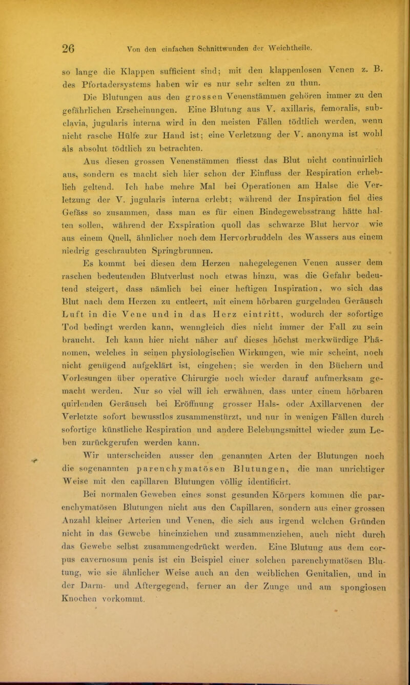 so lange die Klappen sufficient sind; mit den klappenlosen Venen z. B. des Pfortadersystems haben wir es nur sehr selten zu tliun. Die Blutungen aus den grossen Venenstämmen gehören immer zu den gefährlichen Erscheinungen. Eine Blutung ans V. axillaris, femoralis, sub- clavia, jugularis interna wird in den meisten Fällen tödtlich werden, wenn nicht rasche Hülfe zur Hand ist; eine Verletzung der V. anonyma ist wohl als absolut tödtlich zu betrachten. Aus diesen grossen Venenstämmen fliesst das Blut nicht continuirlich aus, sondern es macht sich hier schon der Einfluss der Respiration erheb- lich geltend. Ich habe mehre Mal bei Operationen am Halse die Ver- letzung der V. jugularis interna erlebt; während der Inspiration fiel dies Gefäss so zusammen, dass man es für einen Bindegewebsstrang hätte hal- ten sollen, während der Exspiration cpioll das schwarze Blut hervor wie aus einem Quell, ähnlicher noch dem Hervorbruddeln des Wassers aus einem niedrig geschraubten Springbrunnen. Es kommt bei diesen dem Herzen nahegelegenen Venen ausser dem raschen bedeutenden Blutverlust noch etwas hinzu, was die Gefahr bedeu- tend steigert, dass nämlich bei einer heftigen Inspiration, wo sich das Blut nach dem Herzen zu entleert, mit einem hörbaren gurgelnden Geräusch Luft in die Vene und in das Herz eint ritt, wodurch der sofortige Tod bedingt werden kann, wenngleich dies nicht immer der Fall zu sein braucht. Ich kann hier nicht näher auf dieses höchst merkwürdige Phä- nomen, welches in seinen physiologischen Wirkungen, wie mir scheint, noch nicht genügend aufgeklärt ist, eingehen; sie werden in den Büchern und Vorlesungen über operative Chirurgie noch wieder darauf aufmerksam ge- macht werden. Nur so viel will ich erwähnen, dass unter einem hörbaren quirlenden Geräusch bei Eröffnung grosser Hals- oder Axillarvenen der Verletzte sofort bewusstlos zusammenstürzt, und nur in wenigen Fällen durch sofortige künstliche Respiration und andere Belebungsmittel wieder zum Le- ben zurückgerufen werden kann. Wir unterscheiden ausser den genannten Arten der Blutungen noch die sogenannten parenchymatösen Blutungen, die man unrichtiger Weise mit den capillaren Blutungen völlig identificirt. Bei normalen Geweben eines sonst, gesunden Körpers kommen die par- enchymatösen Blutungen nicht aus den Capillaren, sondern aus einer grossen Anzahl kleiner Arterien und Venen, die sich aus irgend welchen Gründen nicht in das Gewebe hineinziehen und zusammenziehen, auch nicht durch das Gewebe selbst zusammengedrückt werden. Eine Blutung aus dem cor- pus cavernosurn penis ist ein Beispiel einer solchen parenchymatösen Blu- tung, wie sie ähnlicher Weise auch an den weiblichen Genitalien, und in der Darm- und Aftergegend, ferner an der Zunge und am spongiösen Knochen vorkommt.