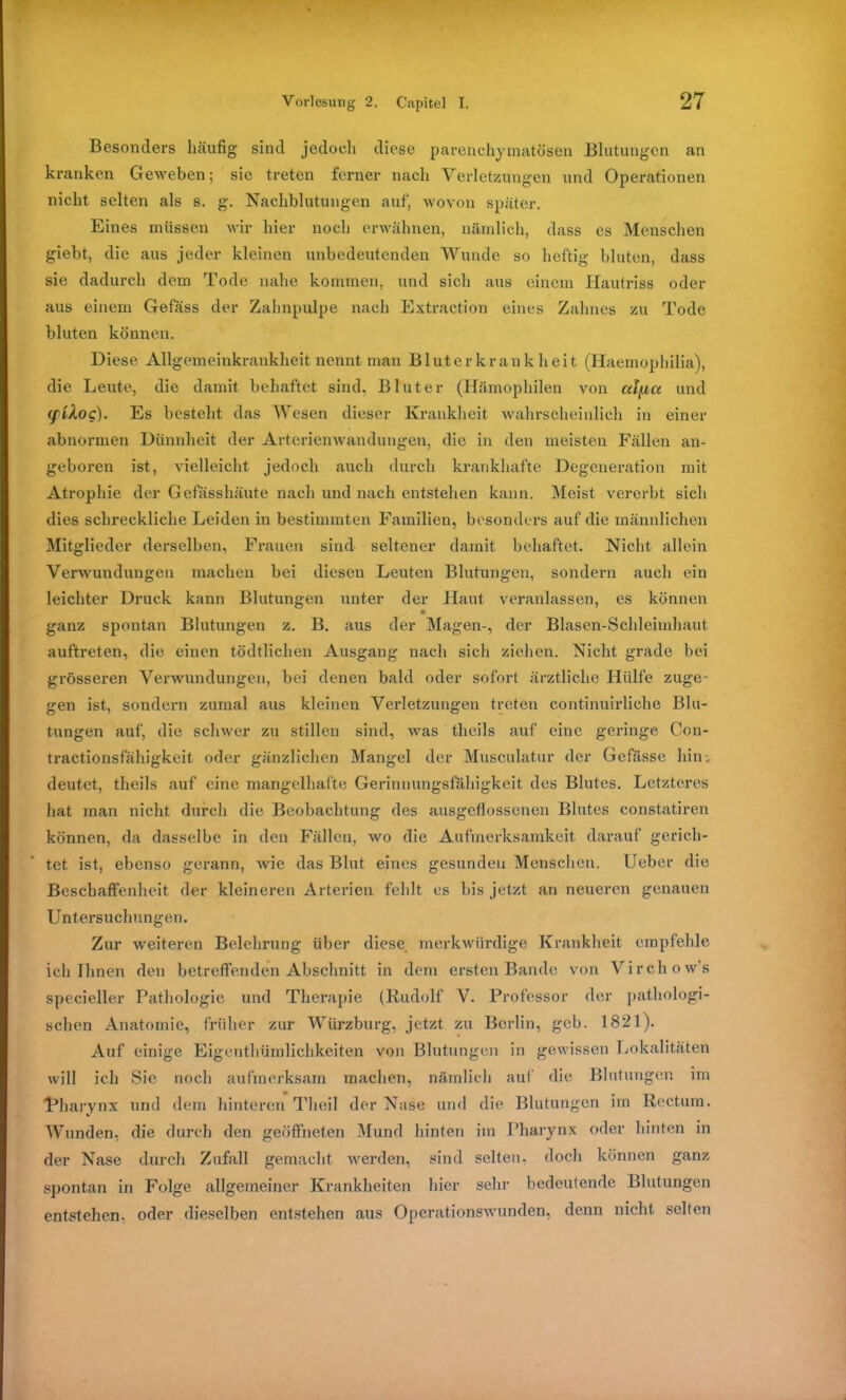 Besonders häufig sind jedoch diese parenchymatösen Blutungen an kranken Geweben; sie treten ferner nach Verletzungen und Operationen nicht selten als s. g. Nachblutungen auf, wovon später. Eines müssen wir hier noch erwähnen, nämlich, dass es Menschen giebt, die aus jeder kleinen unbedeutenden Wunde so heftig bluten, dass sie dadurch dem Tode nahe kommen, und sich aus einem Hautriss oder aus einem Gefäss der Zahnpulpe nach Extraction eines Zahnes zu Tode bluten können. Diese Allgemeinkrankheit nennt man Bluterkrankheit (Haemophilia), die Leute, die damit behaftet sind, Bluter (Hämophilen von alfict und (fiXoq). Es besteht das Wesen dieser Krankheit wahrscheinlich in einer abnormen Dünnheit der Arterienwandungen, die in den meisten Fällen an- geboren ist, vielleicht jedoch auch durch krankhafte Degeneration mit Atrophie der Gefässhäute nach und nach entstehen kann. Meist vererbt sich dies schreckliche Leiden in bestimmten Familien, besonders auf die männlichen Mitglieder derselben, Frauen sind seltener damit behaftet. Nicht allein Verwundungen machen bei diesen Leuten Blutungen, sondern auch ein leichter Druck kann Blutungen unter der Haut veranlassen, es können ganz spontan Blutungen z. B. aus der Magen-, der Blasen-Schleimhaut, auftreten, die einen tödtlichen Ausgang nach sich ziehen. Nicht grade bei grösseren Verwundungen, bei denen bald oder sofort ärztliche Hülfe zuge- gen ist, sondern zumal aus kleinen Verletzungen treten continuirliche Blu- tungen auf, die schwer zu stillen sind, was tlieils auf eine geringe Ccn- tractionsfähigkeit oder gänzlichen Mangel der Musculatur der Gefässe hin-, deutet, theils auf eine mangelhafte Gerinnungsfähigkeit des Blutes. Letzteres hat man nicht durch die Beobachtung des ausgeflossenen Blutes constatiren können, da dasselbe in den Fällen, wo die Aufmerksamkeit darauf gerich- tet ist, ebenso gerann, wie das Blut eines gesunden Menschen. Uebcr die Beschaffenheit der kleineren Arterien fehlt es bis jetzt an neueren genauen Untersuchungen. Zur weiteren Belehrung über diese, merkwürdige Krankheit empfehle ich Ihnen den betreffenden Abschnitt in dem ersten Bande von Virchow's specieller Pathologie und Therapie (Rudolf V. Professor der pathologi- schen Anatomie, früher zur Würzburg, jetzt zu Berlin, geb. 1821). Auf einige Eigenthümlichkeiten von Blutungen in gewissen Lokalitäten will ich Sie noch aufmerksam machen, nämlich auf die Blutungen im Rharynx und dem hinteren Th eil der Nase und die Blutungen im Rectum. Wunden, die durch den geöffneten Mund hinten im Pharynx oder hinten in der Nase durch Zufall gemacht werden, sind selten, doch können ganz spontan in Folge allgemeiner Krankheiten hier sein- bedeutende Blutungen entstehen, oder dieselben entstehen aus Operationswunden, denn nicht selten