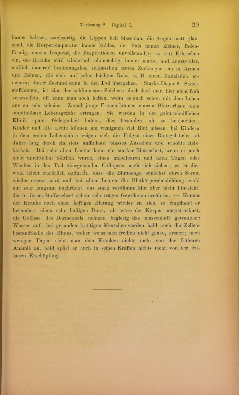 immer balsser, wachsartig, die Lippen hell blassblau, die Augen matt glän- zend, die Körpertemperatur immer kühler, der Puls immer kleiner, faden- förmig, enorm frequent, die Respirationen unvollständig; es tritt Erbrechen ein, der Kranke wird wiederholt ohnmächtig, immer matter und angstvoller, endlich dauernd besinnungslos, schliesslich treten Zuckungen ein in Armen und Beinen, die sich auf jeden leichten Reiz, z. B. einen Nadelstich er- neuern; dieser Zustand kann in den Tod übergehen. Starke Dispnoe, Sauer- stoffhunger, ist eins der schlimmsten Zeichen; doch darf man hier nicht früh verzweifeln, oft kann man noch helfen, wenn es auch schon mit dem Leben aus zu sein scheint. Zumal junge Frauen können enorme Blutverluste ohne unmittelbare Lebensgefahr ertragen; Sie werden in der geburtshiilflichen Klinik später Gelegenheit haben, dies besonders oft zu beobachten ; Kinder und alte Leute können am wenigsten viel Blut missen; bei Kindern in dem ersten Lebensjahre zeigen sich die Folgen eines Blutegelstichs oft Jahre lang durch ein stets auffallend blasses Aussehen und erhöhte Reiz- barkeit. Bei sehr alten Leuten kann ein starker Blutverlust, wenn er auch nicht unmittelbar tödtlich wurde, einen unheilbaren und nach Tagen oder Wochen in den Tod übergehenden Collapsus nach sich ziehen; es ist dies wohl leicht erklärlich dadurch, dass die Blutmenge zunächst durch Serum wieder ersetzt wird und hei alten Leuten die Blutkörperchenbildung wohl nur sehr langsam nachrückt, das stark verdünnte Blut aber nicht hinreicht, die in ihrem Stoffwechsel schon sehr trägen Gewebe zu ernähren. — Kommt der Kranke nach einer heftigen Blutung wieder zu sich, so empfindet er besonders einen sehr heftigen Durst, als wäre der Körper ausgetrocknet, die Gefässe des Darmcanals nehmen begierig das massenhaft getrunkene Wasser auf; bei gesunden kräftigen Menschen werden bald auch die Zellen- bestandtheile des Blutes, woher weiss man freilich nicht genau, ersetzt; nach wenigen Tagen sieht man dem Kranken nichts mehr von der früheren Anämie an. bald spürt er auch in seinen Kräften nichts mehr von der frü- heren Erschöpfung.