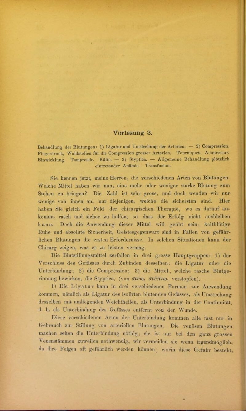 Behandlung der Blutungen: 1) Ligatur und Umstechung der Arterien. — 2) Compression, Fingerdruck, Wahlstellen für die Compression grosser Arterien. Tourniquet. Ac.upressur. Einwicklung. Tamproade. Kälte. — 3) Styptica. — Allgemeine Behandlung plötzlich eintretender Anämie. Transfusion. Sie kennen jetzt, meine Herren, die verschiedenen Arten von Blutungen. Welche Mittel haben wir nun, eine mehr oder weniger starke Blutung zum Stehen zu bringen? Die Zahl ist sehr gross, und doch wenden wir nur wenige von ihnen an, nur diejenigen, welche die sichersten sind. Hier haben Sie gleich ein Feld der chirurgischen Therapie, wo es darauf an- kommt, rasch und sicher zu helfen, so dass der Erfolg nicht ausbleiben kann. Doch die Anwendung dieser Mittel will geübt sein; kaltblütige Ruhe und absolute Sicherheit, Geistesgegenwart sind in Fällen von gefähr- lichen Blutungen die ersten Erfordernisse. In solchen Situationen kann der Chirurg zeigen, was er zu leisten vermag. Die Blutstillungsmittel zerfallen in drei grosse Hauptgruppen: 1) der Verschluss des Gefässes durch Zubinden desselben: die Ligatur oder die Unterbindung; 2) die Compression; 3) die Mittel, welche rasche Blutge- rinnung bewirken, die Styptica, (von tfrt'co, Gtvtckö, verstopfen). 1) Die Ligatur kann in drei verschiedenen Formen zur Anwendung kommen, nämlich als Ligatur des isolirten blutenden Gefässes, als Umstechung desselben mit umliegenden Weichtheilen, als Unterbindung in der Continuität, d. h. als Unterbindung des Gefässes entfernt von der Wunde. Diese verschiedenen Arten der Unterbindung kommen alle fast nur in Gebrauch zur Stillung von arteriellen Blutungen. Die venösen Blutungen machen selten die Unterbindung nöthig; sie ist nur bei den ganz grossen Venenstämmen zuweilen nothwendig, wir vermeiden sie wenn irgendmöglich, da ihre Folgen oft gefährlich werden können; worin diese Gefahr besteht,