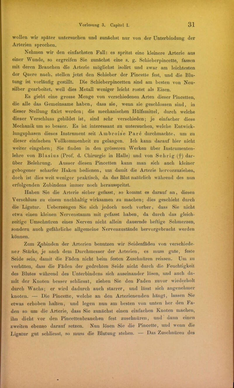wollen wir später untersuchen und zunächst nur von der Unterbindung der Arterien sprechen. Nehmen wir den einfachsten Fall: es spritzt eine kleinere Arterie aus einer Wunde, so ergreifen Sie zunächst eine s. g. Schieberpincette, fassen mit deren Branchen die Arterie möglichst isolirt und zwar am leichtesten der Quere nach, stellen jetzt den Schieber der Pincette fest, und die Blu- tung ist vorläufig gestillt. Die Schieberpincetten sind am besten von Neu- silber gearbeitet, weil dies Metall weniger leicht rostet als Eisen. Es giebt eine grosse Menge von verschiedenen Arten dieser Pincetten, die alle das Gemeinsame haben, dass sie, wenn sie geschlossen sind, in dieser Stellung fixirt werden; die mechanischen Hülfsmittel, durch welche dieser Verschluss gebildet ist, sind sehr verschieden; je einfacher diese Mechanik um so besser. Es ist interessant zu untersuchen, welche Entwick- lungsphasen dieses Instrument seit Ambroise Par6 durchmachte, um zu dieser einfachen Vollkommenheit zu gelangen. Ich kann darauf hier nicht weiter eingehen; Sie finden in den grösseren Werken über Instrumenten- lehre von Blasius (Prof. d. Chirurgie in Halle) und von Sehrig (f) dar- über Belehrung. Ausser diesen Pincetten kann man sich auch kleiner gebogener scharfer Haken bedienen, um damit die Arterie hervorzuziehen, doch ist dies weit weniger praktisch, da das Blut natürlich während des nun erfolgenden Zubindens immer noch herausspritzt. Haben Sie die Arterie sicher gefasst, so kommt es darauf an, diesen Verschluss zu einem nachhaltig wirksamen zu machen; dies geschieht durch die Ligatur. Ueberzeugen Sie sich jedoch noch vorher, dass Sie nicht etwa einen kleinen Nervenstamm mit gefasst haben, da durch das gleich- zeitige Umschnüren eines Nerven nicht allein dauernde heftige Schmerzen, sondern auch gefährliche allgemeine Nervenzustände hervorgebracht werden können. Zum Zubinden der Arterien benutzen wir Seidenfäden von verschiede- ner Stärke, je nach dem Durchmesser der Arterien, es muss gute, feste Seide sein, damit die Fäden nicht beim festen Zuschnüren reissen. Um zu verhüten, dass die Fäden der gedrehten Seide nicht durch die Feuchtigkeit des Blutes während des Unterbindens sich auseinander lösen, und auch da- mit der Knoten besser schliesst, ziehen Sie den Faden zuvor wiederholt durch Wachs; er wird dadurch auch starrer, und lässt sich angenehmer knoten. — Die Pincette, welche an den Arterienenden hängt, lassen Sie etwas erhoben halten, und legen nun am besten von unten her den Fa- den so um die Arterie, dass Sie zunächst einen einfachen Knoten machen, ihn dicht vor den Pincettenbranchen fest zuschnüren, und dann einen zweiten ebenso darauf setzen. Nun lösen Sie die Pincette, und wenn die Ligatur gut schliesst, so muss die Blutung stehen. — Das Zuschnüren des