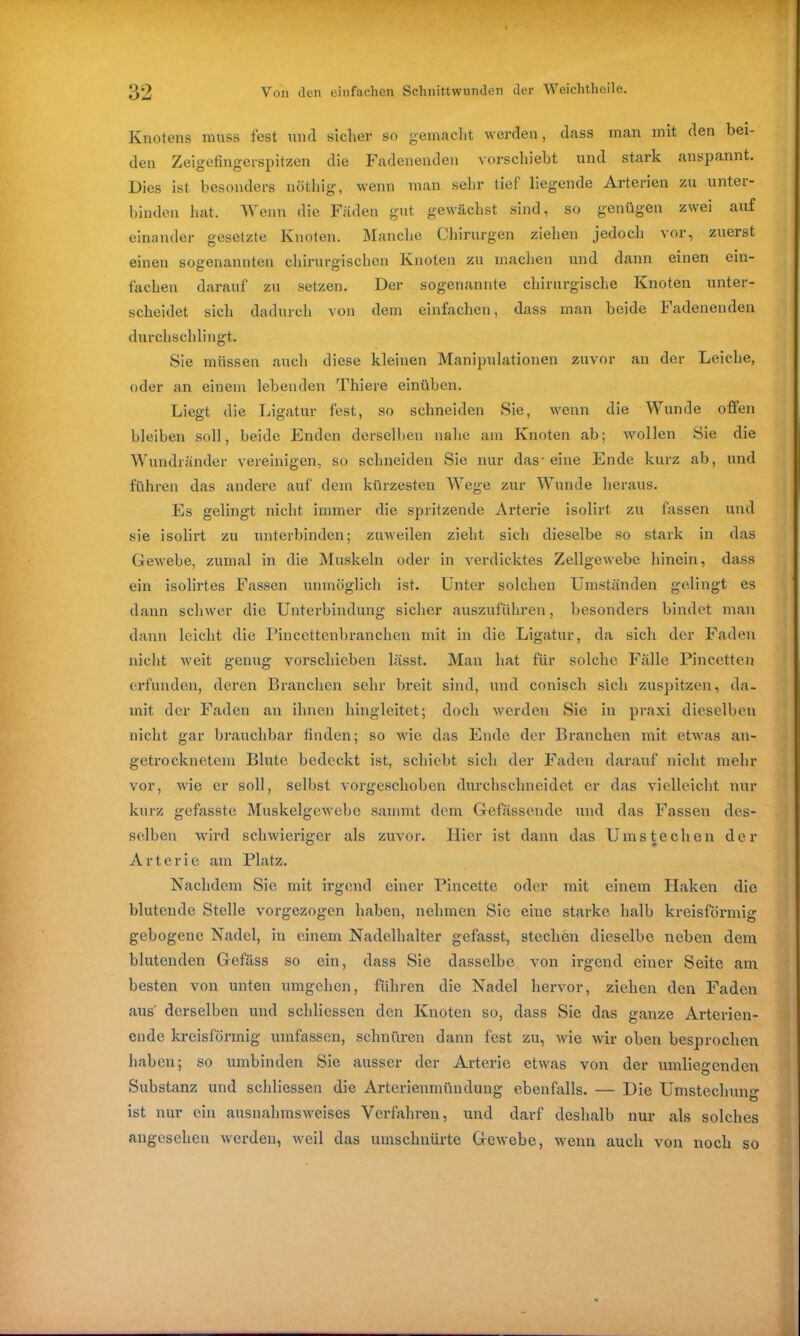 Knotens muss fest und sicher so gemacht werden, dass man mit den bei- den Zeigefingerspitzen die Fadenenden vorschiebt und stark anspannt. Dies ist besonders nöthig, wenn man sehr tief liegende Arterien zu unter- binden hat. Wenn die Fäden gut gewachst sind, so genügen zwei auf einander gesetzte Knoten. Manche Chirurgen ziehen jedoch vor, zuerst einen sogenannten chirurgischen Knoten zu machen und dann einen ein- fachen darauf zu setzen. Der sogenannte chirurgische Knoten unter- scheidet sich dadurch von dem einfachen, dass man beide Fadenenden durchschlingt. Sie müssen auch diese kleinen Manipulationen zuvor an der Leiche, oder an einem lebenden Thiere einüben. Liegt die Ligatur fest, so schneiden Sie, wenn die Wunde offen bleiben soll, beide Enden derselben nahe am Knoten ab; wollen Sie die Wundränder vereinigen, so schneiden Sie nur das-eine Ende kurz ab, und führen das andere auf dem kürzesten Wege zur Wunde heraus. Es gelingt nicht immer die spritzende Arterie isolirt. zu fassen und sie isolirt zu unterbinden; zuweilen zieht sich dieselbe so stark in das Gewebe, zumal in die Muskeln oder in verdicktes Zellgewebe hinein, dass ein isolirtes Fassen unmöglich ist. Unter solchen Umständen gelingt es dann schwer die Unterbindung sicher auszuführen, besonders bindet man dann leicht die Pincettenbranchen mit in die Ligatur, da sich der Faden nicht weit genug vorschieben lässt. Man hat für solche Fälle Pincetten erfunden, deren Branchen sehr breit sind, und conisch sich zuspitzen, da- mit der Faden an ihnen hingleitet; doch werden Sie in praxi dieselben nicht gar brauchbar finden; so wie das Ende der Branchen mit etwas an- getrocknetem Blute bedeckt ist, schiebt sich der Faden darauf nicht mehr vor, wie er soll, selbst vorgeschoben durchschneidet er das vielleicht nur kurz gefasste Muskelgewebe sammt dem Gefässende und das Fassen des- selben wird schwieriger als zuvor. Hier ist dann das Ums te eben der Arterie am Platz. Nachdem Sie mit irgend einer Pincette oder mit einem Haken die blutende Stelle vorgezogen haben, nehmen Sie eine starke halb kreisförmig gebogene Nadel, in einem Nadelhalter gefasst, stechen dieselbe neben dem blutenden Gefäss so ein, dass Sie dasselbe von irgend einer Seite am besten von unten umgehen, führen die Nadel hervor, ziehen den Faden aus' derselben und schliessen den Knoten so, dass Sie das ganze Arterien- ende kreisförmig umfassen, schnüren dann fest zu, wie wir oben besprochen haben; so umbinden Sie ausser der Arterie etwas von der umliegenden Substanz und schliessen die Arterienmündung ebenfalls. — Die Umstechung ist nur ein ausnahmsweises Verfahren, und darf deshalb nur als solches angesehen werden, weil das umschnürte Gewebe, wenn auch von noch so