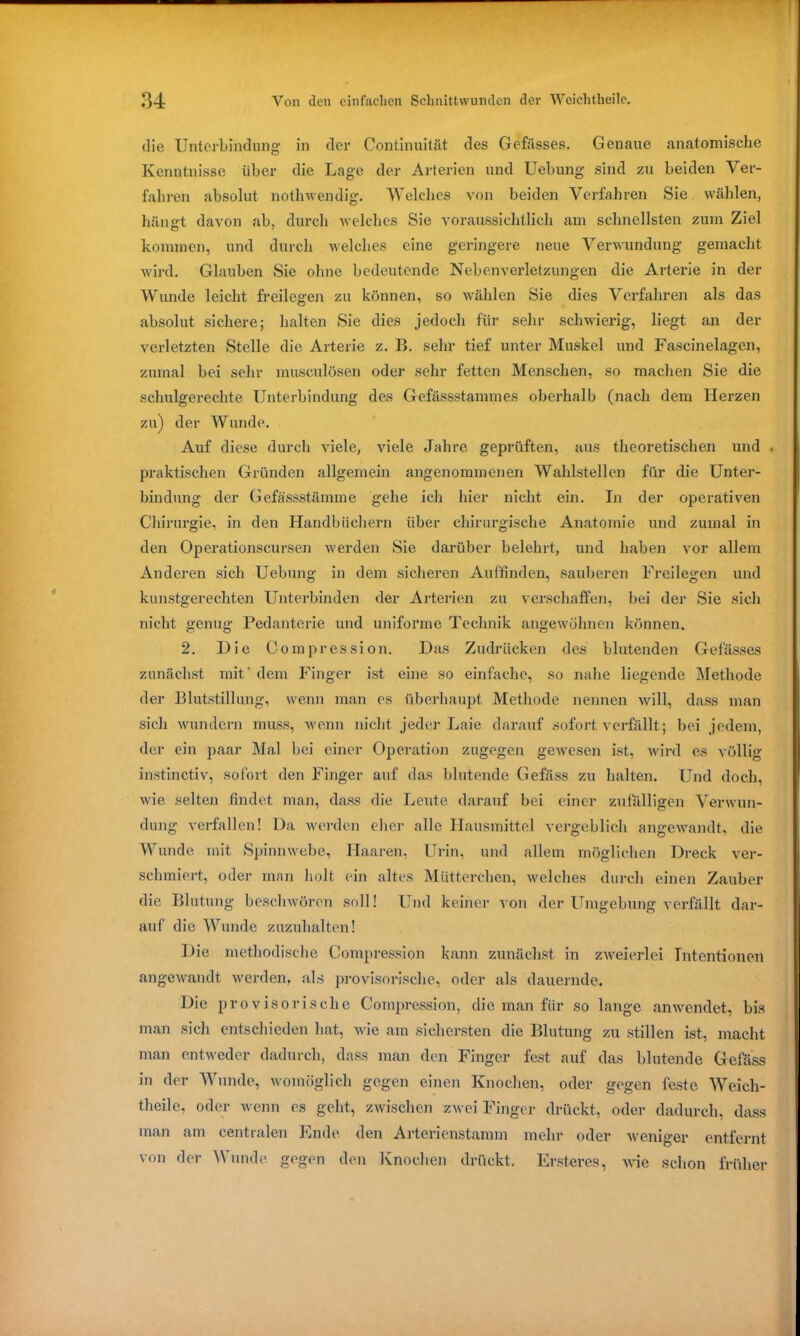 die Unterbindung in der Continuität des Gefässes. Genaue anatomische Kenntnisse über die Lage der Arterien und Uebung sind zu beiden Ver- fahren absolut nothwendig. Welches von beiden Verfahren Sie wählen, hängt davon ab, durch welches Sie voraussichtlich am schnellsten zum Ziel kommen, und durch welches eine geringere neue Verwundung gemacht wird. Glauben Sie ohne bedeutende Nebenverletzungen die Arterie in der Wunde leicht ff eilegen zu können, so wählen Sie dies Verfahren als das absolut sichere; halten Sie dies jedoch für sehr schwierig, liegt an der verletzten Stelle die Arterie z. B. sehr tief unter Muskel und Fascinelagen, zumal bei sehr musculösen oder sehr fetten Menschen, so machen Sie die schulgerechte Unterbindung des Gefässstammes oberhalb (nach dem Herzen zu) der Wunde. Auf diese durch viele, viele Jahre geprüften, aus theoretischen und . praktischen Gründen allgemein angenommenen Wahlstellen für die Unter- bindung der Gefässstämme gehe ich hier nicht ein. In der operativen Chirurgie, in den Handbüchern über chirurgische Anatomie und zumal in den Operationscursen werden Sie darüber belehrt, und haben vor allem Anderen sich Uebung in dem sicheren Auffinden, sauberen Freilegen und kunstgerechten Unterbinden der Arterien zu verschaffen, bei der Sie sich nicht genug Pedanterie und uniforme Technik angewöhnen können. 2. Die Compression. Das Zudrücken des blutenden Gefässes zunächst mit' dem Finger ist eine so einfache, so nahe liegende Methode der Blutstillung, wenn man es überhaupt Methode nennen will, dass man sich wundern muss, wenn nicht jeder Laie darauf sofort verfällt; bei jedem, der ein paar Mal bei einer Operation zugegen gewesen ist, wird es völlig instinctiv, sofort den Finger auf das blutende Gefäss zu halten. Und doch, wie selten findet man, dass die Leute darauf bei einer zufälligen Verwun- dung verfallen! Da werden eher alle Hausmittel vergeblich angewandt, die Wunde mit Spinnwebe, Haaren, Urin, und allem möglichen Dreck ver- schmiert, oder man holt ein altes Mütterchen, welches durch einen Zauber die Blutung beschwören soll! Und keiner von der Umgebung verfällt dar- auf die Wunde zuzuhalten! Die methodische Compression kann zunächst in zweierlei Intentionen angewandt werden, als provisorische, oder als dauernde. Die provisorische Compression, die man für so lange an wendet, bis man sich entschieden hat, wie am sichersten die Blutung zu stillen ist, macht man entweder dadurch, dass man den Finger fest auf das blutende Gefäss in der Wunde, womöglich gegen einen Knochen, oder gegen feste Weich- theile, oder wenn es geht, zwischen zwei Finger drückt, oder dadurch, dass man am centralen Ende den Arterienstamm mehr oder weniger entfernt von der Wunde, gegen den Knochen drückt. Erstercs, wie schon früher