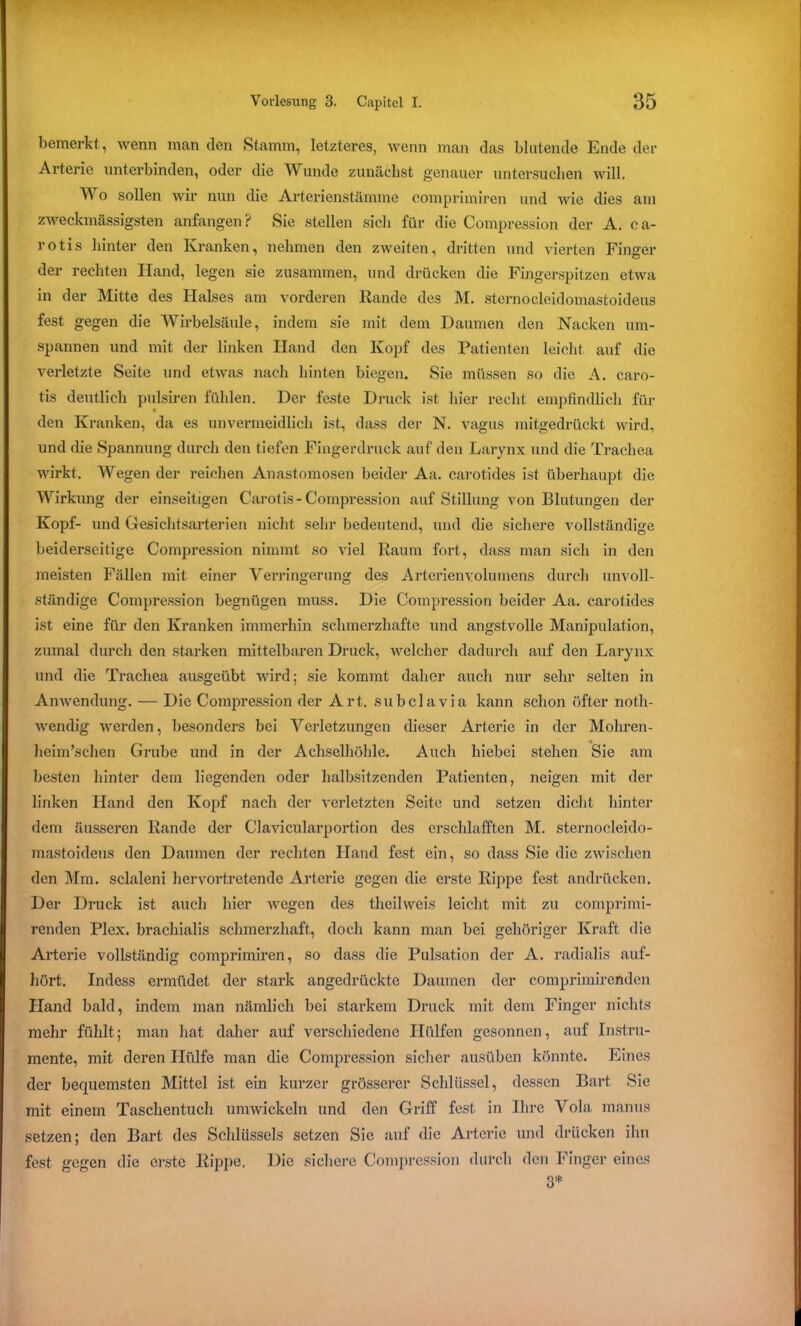 bemerkt, wenn man den Stamm, letzteres, wenn man das blutende Ende der Arterie unterbinden, oder die Wunde zunächst genauer untersuchen will. Wo sollen wir nun die Arterienstämme comprimiren und wie dies am zweckmässigsten anfangen? Sie stellen sich für die Compression der A. ca- rotis hinter den Kranken, nehmen den zweiten, dritten und vierten Finger der rechten Hand, legen sie zusammen, und drücken die Fingerspitzen etwa in der Mitte des Halses am vorderen Rande des M. sternocleidomastoideus fest gegen die Wirbelsäule, indem sie mit dem Daumen den Nacken um- spannen und mit der linken Hand den Kopf des Patienten leicht auf die verletzte Seite und etwas nach hinten biegen. Sie müssen so die A. caro- tis deutlich pulsiren fühlen. Der feste Druck ist hier recht empfindlich fin- den Kranken, da es unvermeidlich ist, dass der N. vagus mitgedrückt wird, und die Spannung durch den tiefen Fingerdruck auf den Larynx und die Trachea wirkt. Wegen der reichen Anastomosen beider Aa. carotides ist überhaupt die Wirkung der einseitigen Carotis-Compression auf Stillung von Blutungen der Kopf- und Gesichtsarterien nicht sehr bedeutend, und die sichere vollständige beiderseitige Compression nimmt so viel Raum fort, dass man sich in den meisten Fällen mit einer Verringerung des Arterien Volumens durch unvoll- ständige Compression begnügen muss. Die Compression beider Aa. carotides ist eine für den Kranken immerhin schmerzhafte und angstvolle Manipulation, zumal durch den starken mittelbaren Druck, welcher dadurch auf den Larynx und die Trachea ausgeübt wird; sie kommt daher auch nur sehr selten in Anwendung. — Die Compression der Art. subclavia kann schon öfter notli- wendig werden, besonders bei Verletzungen dieser Arterie in der Mohren- heim’schen Grube und in der Achselhöhle. Auch hiebei stehen Sie am besten hinter dem liegenden oder halbsitzenden Patienten, neigen mit der linken Hand den Kopf nach der verletzten Seite und setzen dicht hinter dem äusseren Rande der Clavicularportion des erschlafften M. sternocleido- mastoideus den Daumen der rechten Hand fest ein, so dass Sie die zwischen den Mm. sclaleni hervortretende Ai'terie gegen die erste Rippe fest andrücken. Der Druck ist auch hier wegen des theilweis leicht mit zu comprimi- renden Plex. brachialis schmerzhaft, doch kann man bei gehöriger Kraft die Arterie vollständig comprimiren, so dass die Pulsation der A. radialis auf- hört. Indess ermüdet der stark angedrückte Daumen der comprirairenden Hand bald, indem man nämlich bei starkem Druck mit dem Finger nichts mehr fühlt; man hat daher auf verschiedene Hülfen gesonnen, auf Instru- mente, mit deren Hülfe man die Compression sicher ausüben könnte. Eines der bequemsten Mittel ist ein kurzer grösserer Schlüssel, dessen Bart Sic mit einem Taschentuch umwickeln und den Griff fest in Ihre Vola manus setzen; den Bart des Schlüssels setzen Sic auf die Arterie und drücken ihn fest gegen die erste Rippe. Die sichere Compression durch den Finger eines 3*
