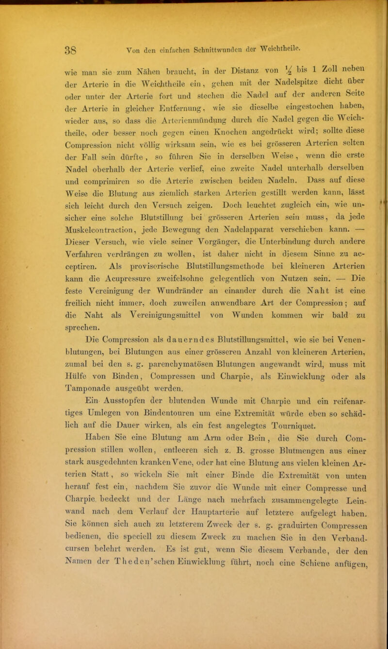 wie man sie zum Nähen braucht, in der Distanz von bis 1 Zoll neben der Arterie in die Weichtheile ein, gehen mit der Nadelspitze dicht iibei oder unter der Arterie fort und stechen die Nadel auf der anderen Seite der Arterie in gleicher Entfernung, wie sie dieselbe eingestochen haben, wieder aus, so dass die Arterienmündung durch die Nadel gegen die TV eich- theile, oder besser noch gegen einen Knochen angedrückt wird; sollte diese Compression nicht völlig wirksam sein, wie es bei grösseren Arterien selten der Fall sein dürfte, so führen Sie in derselben TV eise, wenn die erste Nadel oberhalb der Arterie verlief, eine zweite Nadel unterhalb derselben und comprimiren so die Arterie zwischen beiden Nadeln. Dass auf diese Weise die Blutung aus ziemlich starken Arterien gestillt werden kann, lässt sich leicht durch den Versuch zeigen. Doch leuchtet zugleich ein, wie un- sicher eine solche. Blutstillung bei grösseren Arterien sein muss, da jede Muskelcontraction, jede Bewegung den Nadelapparat verschieben kann. — Dieser Versuch, wie viele seiner Vorgänger, die Unterbindung durch andere Verfahren verdrängen zu wollen, ist daher nicht in diesem Sinne zu ac- ceptiren. Als provisorische Blutstillungsmethode bei kleineren Arterien kann die Acupressure zweifelsohne gelegentlich von Nutzen sein. — Die feste Vereinigung der Wundränder an einander durch die Naht ist eine freilich nicht immer, doch zuweilen anwendbare Art der Compression; auf die Naht als Vereinigungsmittel von Wunden kommen wir bald zu sprechen. Die Compression als dauerndes Blutstillungsmittel, wie sie bei Venen - blutungen, bei Blutungen aus einer grösseren Anzahl von kleineren Arterien, zumal bei den s. g. parenchymatösen Blutungen angewandt wird, muss mit Hülfe von Binden, Compressen und Charpie, als Einwicklung oder als Tamponade ausgeübt werden. Ein Ausstopfen der blutenden Wunde mit Charpie und ein reifenar- tiges Umlegen von Bindentouren um eine Extremität würde eben so schäd- lich auf die Dauer wirken, als ein fest angelegtes Tourniquet. Haben Sie eine Blutung am Arm oder Bein, die Sie durch Com- pression stillen wollen, entleeren sich z. B. grosse Blutmengen aus einer stark ausgedehnten kranken Vene, oder hat eine Blutung aus vielen kleinen Ar- terien Statt, so wickeln Sie mit einer Binde die Extremität von unten herauf fest ein, nachdem Sie zuvor die Wunde mit einer Compresse und Charpie bedeckt und der Länge nach mehrfach zusammengelegte Lein- wand nach dem Verlauf der Hauptarterie auf letztere aufgelegt haben. Sie können sich auch zu letzterem Zweck der s. g. graduirten Compressen bedienen, die speciell zu diesem Zweck zu machen Sie in den Verband- cursen belehrt werden. Es ist gut, wenn Sie diesem Verbände, der den Namen der Theden’sehen Einwicklung führt, noch eine Schiene anfügen,