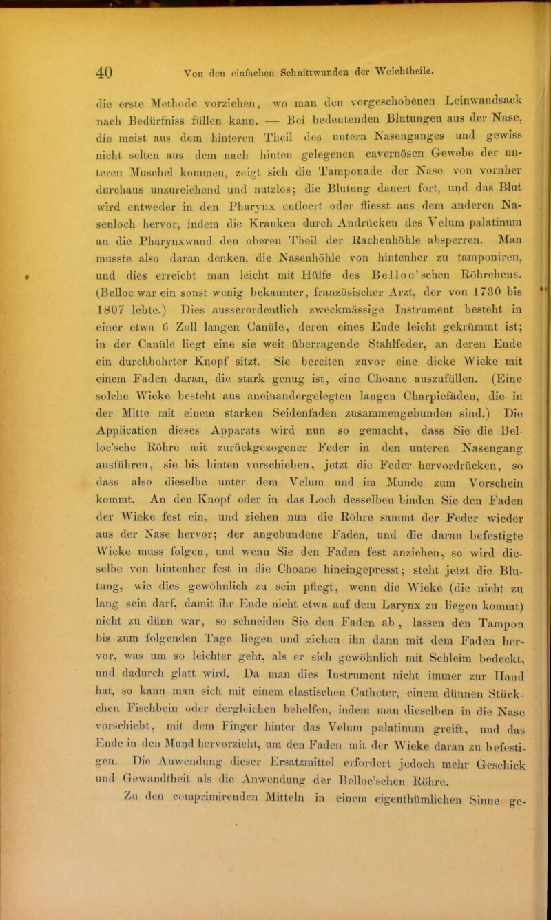 die erste Methode vorziehen, wo man den vorgeschobenen Leinwandsack nach Bedürfhiss füllen kann. — Bei bedeutenden Blutungen aus der Nase, die meist aus dem hinteren Theil des untern Nasenganges und gewiss nicht selten aus dem nach hinten gelegenen cavernösen Gewebe der un- teren Muschel kommen, zeigt sich die Tamponade der Nase von vornher durchaus unzureichend und nutzlos; die Blutung dauert fort, und das Blut wird entweder in den Pharynx entleert oder fliesst aus dem anderen Na- senloch hervor, indem die Kranken durch Andrücken des Velum palatinum an die Pharynxwand den oberen Theil der Rachenhöhle absperren. Man musste also daran denken, die Nasenhöhle von hintenher zu tamponiren, und dies erreicht man leicht mit Hülfe des Belloc’sehen Röhrchens. (Belloc war ein sonst wenig bekannter, französischer Arzt, der von 1730 bis 1807 lebte.) Dies ausserordentlich zweckmässige Instrument besteht in einer etwa 6 Zoll langen Caniile, deren eines Ende leicht gekrümmt ist; in der Canülc liegt eine sie weit überragende Stahlfeder, an deren Ende ein durchbohrter Knopf sitzt. Sic bereiten zuvor eine dicke Wieke mit einem Faden daran, die stark genug ist, eine Choane auszufüllen. (Eine solche Wieke besteht aus aneinandergelegten langen Oharpiefäden, die in der Mitte mit einem starken Seidenfaden zusammengebunden sind.) Die Application dieses Apparats wird nun so gemacht, dass Sie die Bel- loc’sche Röhre mit zurückgezogener Feder in den unteren Nasengang ausführen, sie bis hinten vorschieben, jetzt die Feder hervordrücken, so dass also dieselbe unter dem Velum und im Munde zum Vorschein kommt. An den Knopf oder in das Loch desselben binden Sie den Faden der Wieke fest ein, und ziehen nun die Röhre sammt der Feder Avieder aus der Nase hervor; der angebundene Faden, und die daran befestigte Wieke muss folgen, und Avenn Sie den Faden fest anziehen, so wird die- selbe von hintenher fest in die Choane hineingepresst; steht jetzt die Blu- tung, Avio dies gewöhnlich zu sein pflegt, wenn die Wieke (die nicht zu lang sein darf, damit ihr Ende nicht etwa auf dem Larynx zu liegen kommt) nicht zu dünn war, so schneiden Sie den Faden ab , lassen den Tampon bis zum folgenden Tage liegen und ziehen ihn dann mit dem Faden her- vor, Avas um so leichter geht, als er sich gewöhnlich mit Schleim bedeckt, und dadurch glatt Avird. Da man dies Instrument nicht immer zur Hand hat, so kann man sich mit einem elastischen Catheter, einem dünnen Stück- chen Fischbein oder dergleichen behelfen, indem man dieselben in die Nase vorschiebt, mit dem Finger hinter das Velum palatinum greift, und das Ende in den Mund hervorzieht, um den Faden mit. der Wieke daran zu befesti- gen. Die Anwendung dieser Ersatzmittel erfordert jedoch mehr Geschick und Gewandtheit als die Anwendung der Bclloc’schen Röhre. Zu den comprimirenden Mitteln in einem eigentümlichen Sinne ge-