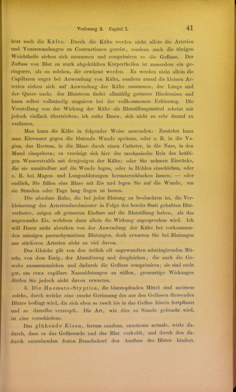 hört auch die Kälte. Durch die Kälte werden nicht allein die Arterien und Venenwandungen zu Contractionen gereizt, sondern auch die übrigen Weichtheile ziehen sich zusammen und comprimiren so die Gefässo. Der Zufluss von Blut zu stark abgekühlten Körpertheilen ist ausserdem ein ge- ringerer, als zu solchen, die erwärmt werden. Es werden nicht allein die Capillaren enger bei Anwendung von Kälte, sondern zumal die kleinen Ar- terien ziehen sich auf Anwendung der Kälte zusammen, der Länge und der Quere nach; der Blutstrom findet allmählig grössere Hindernisse und kann selbst vollständig stagniren bei der vollkommenen Erfrierung. Die Vorstellung von der Wirkung der Kälte als Blutstillungsmittel scheint mir jedoch vielfach übertrieben; ich rathe Urnen, sich nicht zu sehr darauf zu verlassen. Man kann die Kälte in folgender Weise anwenden: Zunächst kann man Eiswasser gegen die blutende Wunde spritzen, oder z. B. in die Va- gina, das Rectum, in die Blase durch einen Catheter, in die Nase, in den Mund einspritzen; es vereinigt sich hier der mechanische Reiz des kräfti- gen Wasserstrahls mit demjenigen der Kälte; oder Sie nehmen Eisstücke, die sie unmittelbar auf die Wunde legen, oder in Höhlen einschieben, oder z. B. bei Magen- und Lungenblutungen herunterschlucken lassen; — oder endlich, Sie füllen eine Blase mit Eis und legen Sie auf die Wunde, um sie Stunden oder Tage lang liegen zu lassen. Die absolute Ruhe, die bei jeder Blutung zu beobachten ist, die Ver- kleinerung der Arteriendurchmesser in Folge des bereits Statt gehabten Blut- verlustes, mögen oft grösseren Einfluss auf die Blutstillung haben, als das angewandte Eis, welchem dann allein die Wirkung zugesprochen wird. Ich will Ihnen nicht abrathen von der Anwendung der Kälte bei vorkommen- den mässigen parenchymatösen Blutungen, doch erwarten Sic bei Blutungen aus stärkeren Arterien nicht zu viel davon. Das Gleiche gilt von den örtlich oft angewandten adstringirenden Mit- teln, von dem Essig, der Alaunlösung und dergleichen, die auch die Ge- webe zusammenziehen und dadurch die Gcfässe comprimiren; sie sind recht gut, um etwa capillare Nasenblutungen zu stillen, grossartige Wirkungen dürfen Sie jedoch nicht davon erwarten. 3. Die Haemato-Styptica, die blutstopfenden Mittel sind meistens solche, durch welche eine rasche Gerinnung des aus den Gefässen fliessenden Blutes bedingt wird, die sich eben so rasch bis in das Gefäss hinein fortpflanzt und so dasselbe verstopft. Die Art, wie dies zu Stande gebracht wird, ist eine verschiedene. Das glühende Eisen, ferrum candens, causticum actuale, wirkt da- durch, dass es das Gefässende und das Blut verkohlt, und durch den da- durch entstehenden festen Brandschorf den Ausfluss des Blutes hindert.