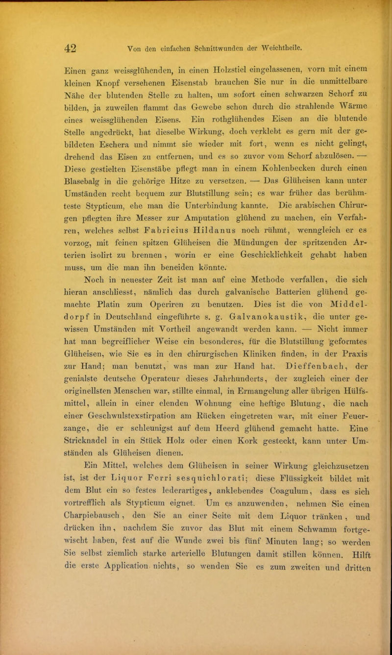 Einen ganz weissglfthenden, in einen Holzstiel eingelassenen, vorn mit einem kleinen Knopf versehenen Eisenstab brauchen Sie nur in die unmittelbare Nähe der blutenden Stelle zu halten, um sofort einen schwarzen Schorf zu bilden, ja zuweilen flammt das Gewebe schon durch die strahlende Wärme eines weissglühenden Eisens. Ein rothgliihendes Eisen an die blutende Stelle angedrückt, hat dieselbe Wirkung, doch verklebt es gern mit der ge- bildeten Eschera und nimmt sie wieder mit fort, Avenn es nicht gelingt, drehend das Eisen zu entfernen, und es so zuvor vom Schorf abzulösen. — Diese gestielten Eisenstäbe pflegt man in einem Kohlenbecken durch einen Blasebalg in die gehörige Hitze zu versetzen. — Das Glüheisen kann unter Umständen recht bequem zur Blutstillung sein; es war früher das berühm- teste Stypticum, ehe man die Unterbindung kannte. Die arabischen Chirur- gen pflegten ihre Messer zur Amputation glühend zu machen, ein Verfah- ren, welches selbst Fabricius Hildanus noch rühmt, wenngleich er es vorzog, mit feinen spitzen Gliiheisen die Mündungen der spritzenden Ar- terien isolirt zu brennen , worin er eine Geschicklichkeit gehabt haben muss, um die man ihn beneiden könnte. Noch in neuester Zeit ist man auf eine Methode verfallen, die sich hieran anschliesst, nämlich das durch galvanische Batterien glühend ge- machte Platin zum Operiren zu benutzen. Dies ist die von Middel- dorpf in Deutschland eingeführte s. g. Galvanokaustik, die unter ge- wissen Umständen mit Vortheil angewandt werden kann. — Nicht immer hat man begreiflicher Weise ein besonderes, für die Blutstillung geformtes Gliiheisen, wie Sie es in den chirurgischen Kliniken finden, in der Praxis zur Hand; man benutzt, was man zur Hand hat. Dieffenbach, der genialste deutsche Operateur dieses Jahrhunderts, der zugleich einer der originellsten Menschen war, stillte einmal, in Ermangelung aller übrigen Hülfs- mittel, allein in einer elenden Wohnung eine heftige Blutung, die nach einer Gesclrwulstexstirpation am Kücken eingetreten Avar, mit einer Feuer- zange, die er schleunigst auf dem Heerd glühend gemacht hatte. Eine Stricknadel in ein Stück Holz oder einen Kork gesteckt, kann unter Um- ständen als Gliiheisen dienen. Ein Mittel, Avelehes dem Gliiheisen in seiner Wirkung gleichzusetzen ist, ist der Liquor Ferri sesquichlorati; diese Flüssigkeit bildet mit dem Blut ein so festes lederartiges, anklebendes Coagulum, dass es sich vortrefflich als Stypticum eignet. Um es anzuAvenden, nehmen Sie einen Charpiebausch , den Sie an einer Seite mit dem Liquor tränken , und drücken ihn, nachdem Sie zuvor das Blut mit einem Schwamm fortge- Avischt haben, fest auf die Wunde zwei bis fünf Minuten lang; so Averden Sie selbst ziemlich starke arterielle Blutungen damit stillen können. Hilft die erste Application, nichts, so Avenden Sie es zum zweiten und dritten