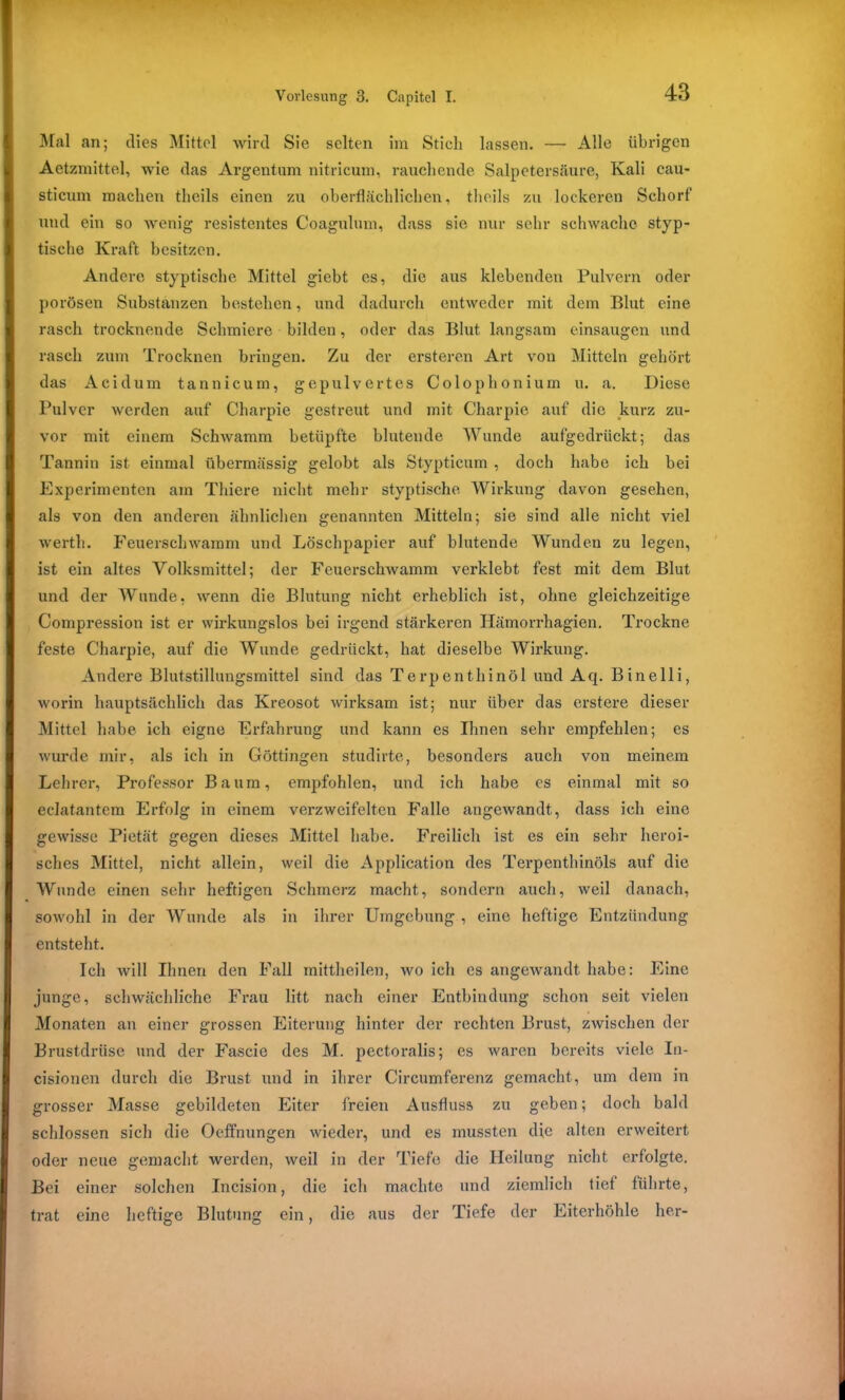 Mal an; dies Mittel wird Sie selten im Stich lassen. — Alle übrigen Aetzmittel, wie das Argentum nitricum, rauchende Salpetersäure, Kali cau- sticum machen theils einen zu oberflächlichen, theils zu lockeren Schorf und ein so wenig resistentes Coagulum, dass sie nur sehr schwache styp- tische Kraft besitzen. Andere styptische Mittel giebt es, die aus klebenden Pulvern oder porösen Substanzen bestehen, und dadurch entweder mit dem Blut eine rasch trocknende Schmiere bilden, oder das Blut langsam einsaugen und rasch zum Trocknen bringen. Zu der ersteren Art von Mitteln gehört das Acidum tannicum, gepulvertes Colophonium u. a. Diese Pulver werden auf Charpie gestreut und mit Charpie auf die kurz zu- vor mit einem Schwamm betüpfte blutende Wunde aufgedrückt; das Tannin ist einmal übermässig gelobt als Stypticum , doch habe ich bei Experimenten am Thiere nicht mehr styptische Wirkung davon gesehen, als von den anderen ähnlichen genannten Mitteln; sie sind alle nicht viel werth. Feuerschwamm und Löschpapier auf blutende Wunden zu legen, ist ein altes Volksmittel; der Feuerschwamm verklebt fest mit dem Blut und der Wunde, wenn die Blutung nicht erheblich ist, ohne gleichzeitige Compression ist er wirkungslos bei irgend stärkeren Hämorrhagien. Trockne feste Charpie, auf die Wunde gedrückt, hat dieselbe Wirkung. Andere Blutstillungsmittel sind das Terpenthinöl und Aq. Binelli, worin hauptsächlich das Kreosot wirksam ist; nur über das erstere dieser Mittel habe ich eigne Erfahrung und kann es Ihnen sehr empfehlen; es wurde mir, als ich in Göttingen studirte, besonders auch von meinem Lehrer, Professor Baum, empfohlen, und ich habe es einmal mit so eclatantem Erfolg in einem verzweifelten Fallo angewandt, dass ich eine gewisse Pietät gegen dieses Mittel habe. Freilich ist es ein sehr heroi- sches Mittel, nicht allein, weil die Application des Terpenthinöls auf die Wunde einen sehr heftigen Schmerz macht, sondern auch, weil danach, sowohl in der Wunde als in ihrer Umgebung , eine heftige Entzündung entsteht. Ich will Ihnen den Fall mittheilen, wo ich es angewandt habe: Eine junge, schwächliche Frau litt nach einer Entbindung schon seit vielen Monaten an einer grossen Eiterung hinter der rechten Brust, zwischen der Brustdrüse und der Fascie des M. pectoralis; es waren bereits viele In- cisionen durch die Brust und in ihrer G’ircumferenz gemacht, um dem in grosser Masse gebildeten Eiter freien Ausfluss zu geben; doch bald schlossen sich die Oeffnungen wieder, und es mussten die alten erweitert oder neue gemacht werden, weil in der Tiefe die Heilung nicht erfolgte. Bei einer solchen Incision, die ich machte und ziemlich tief führte, trat eine heftige Blutung ein, die aus der Tiefe der Eiterhöhle her-