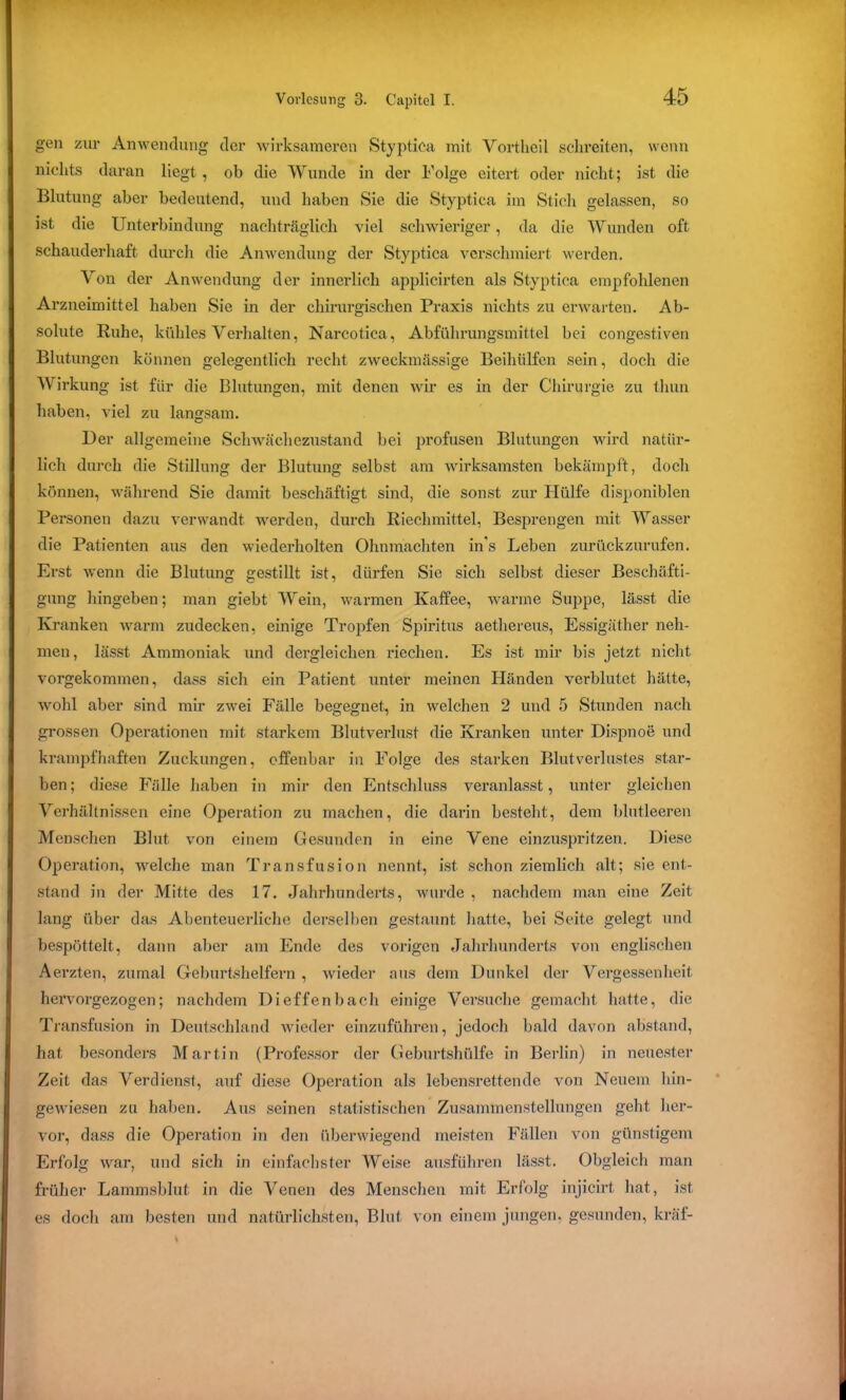 gen zur Anwendung der wirksameren Styptica mit Vortheil schreiten, wenn nichts daran liegt , ob die Wunde in der Folge eitert oder nicht; ist die Blutung aber bedeutend, und haben Sie die Styptica im Stich gelassen, so ist die Unterbindung nachträglich viel schwieriger, da die Wunden oft schauderhaft durch die Anwendung der Styptica verschmiert werden. Von der Anwendung der innerlich applicirten als Styptica empfohlenen Arzneimittel haben Sie in der chirurgischen Praxis nichts zu erwarten. Ab- solute Ruhe, kühles Verhalten, Narcotica, Abführungsmittel bei congestiven Blutungen können gelegentlich recht zweckmässige Beihülfen sein, doch die Wirkung ist für die Blutungen, mit denen wir es in der Chirurgie zu tlmn haben, viel zu langsam. Der allgemeine Schwächezustand hei profusen Blutungen wird natür- lich durch die Stillung der Blutung selbst am wirksamsten bekämpft, doch können, während Sie damit beschäftigt sind, die sonst zur Hülfe disponiblen Personen dazu verwandt werden, durch Riechmittel, Besprengen mit Wasser die Patienten aus den wiederholten Ohnmächten in's Leben zurückzurufen. Erst wenn die Blutung gestillt ist, dürfen Sie sich selbst dieser Beschäfti- gung hingeben; man giebt Wein, warmen Kaffee, warme Suppe, lässt die Kranken warm zudecken, einige Tropfen Spiritus aethereus, Essigäther neh- men, lässt Ammoniak und dergleichen riechen. Es ist mir bis jetzt nicht vorgekommen, dass sich ein Patient unter meinen Händen verblutet hätte, wohl aber sind mir zwei Fälle begegnet, in welchen 2 und 5 Stunden nach grossen Operationen mit starkem Blutverlust die Kranken unter Dispnoe und krampfhaften Zuckungen, offenbar iu Folge des starken Blutverlustes star- ben; diese Fälle haben in mir den Entschluss veranlasst, unter gleichen Verhältnissen eine Operation zu machen, die darin besteht, dem blutleeren Menschen Blut von einem Gesunden in eine Vene einzuspritzen. Diese Operation, welche man Transfusion nennt, ist schon ziemlich alt; sie ent- stand in der Mitte des 17. Jahrhunderts, wurde , nachdem man eine Zeit lang über das Abenteuerliche derselben gestaunt hatte, bei Seite gelegt und bespöttelt, dann aber am Ende des vorigen Jahrhunderts von englischen Aerzten, zumal Geburtshelfern , wieder aus dem Dunkel der Vergessenheit hervorgezogen; nachdem Dieffenbach einige Versuche gemacht hatte, die Transfusion in Deutschland wieder einzuführen, jedoch bald davon abstand, hat besonders Martin (Professor der Geburtshülfe in Berlin) in neuester Zeit das Verdienst, auf diese Operation als lebensrettende von Neuem hin- gewiesen zu haben. Aus seinen statistischen Zusammenstellungen geht her- vor, dass die Operation in den überwiegend meisten Fällen von günstigem Erfolg war, und sich in einfachster Weise ausführen lässt. Obgleich man früher Lannnsblut in die Venen des Menschen mit Erfolg injicirt hat, ist es doch am besten und natürlichsten, Blut von einem jungen, gesunden, kräf-