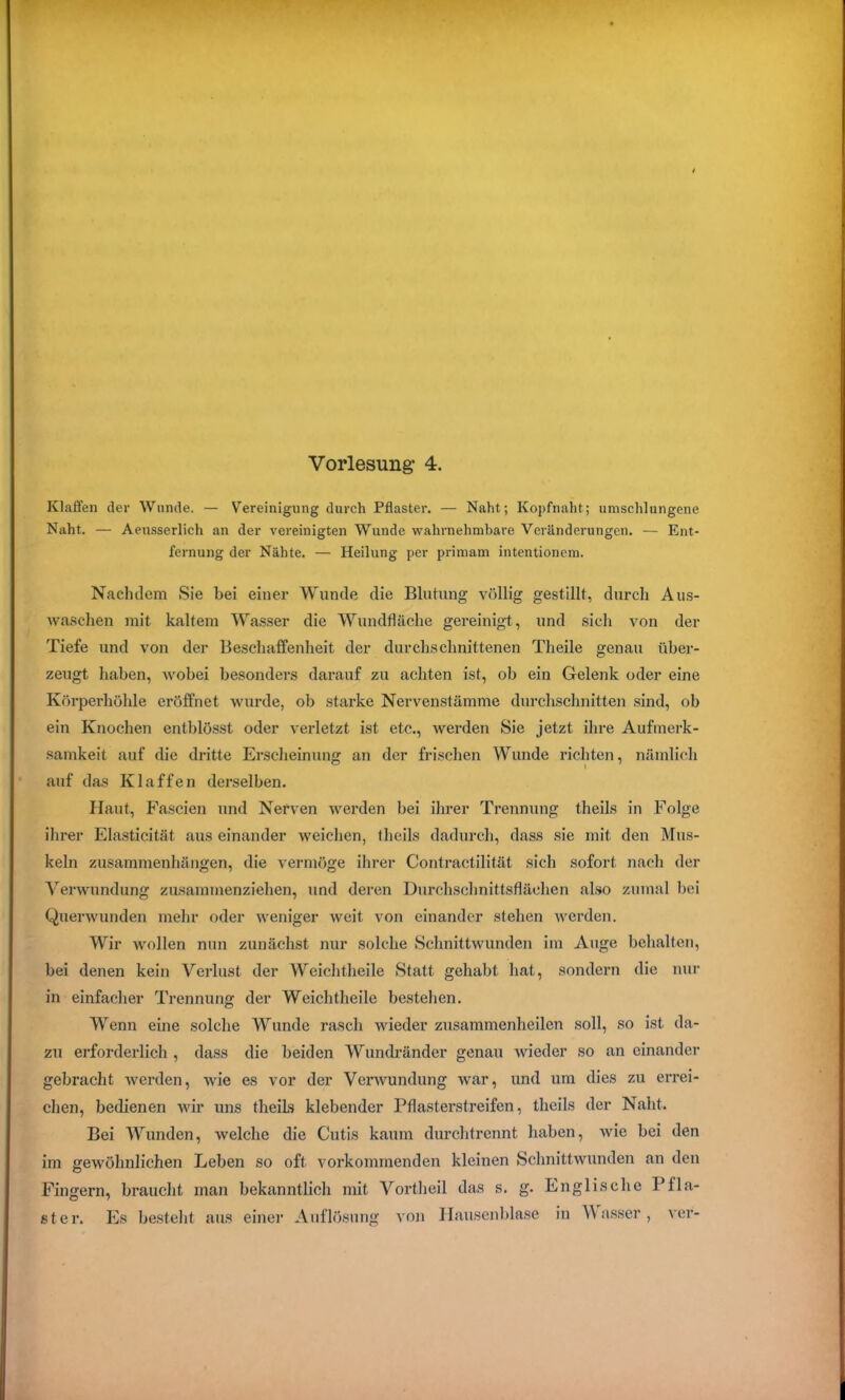 Vorlesung- 4. Klaffen der Wunde. — Vereinigung durch Pflaster. — Naht; Kopfnaht; umschlungene Naht. — Aeusserlich an der vereinigten Wunde wahrnehmbare Veränderungen. — Ent- fernung der Nähte. — Heilung per primam intentionem. Nachdem Sie bei einer Wunde die Blutung völlig gestillt, durch Aus- waschen mit kaltem Wasser die Wundfläche gereinigt, und sich von der Tiefe und von der Beschaffenheit der durchschnittenen Theile genau über- zeugt haben, wobei besonders darauf zu achten ist, ob ein Gelenk oder eine Körperhöhle eröffnet wurde, ob starke Nervenstämme durchschnitten sind, ob ein Knochen entblösst oder verletzt ist etc., werden Sie jetzt ihre Aufmerk- samkeit auf die dritte Erscheinung an der frischen Wunde richten, nämlich auf das Klaffen derselben. Haut, Fascien und Nerven werden bei ihrer Trennung theils in Folge ihrer Elasticität aus einander weichen, theils dadurch, dass sie mit den Mus- keln Zusammenhängen, die vermöge ihrer Contractilität sich sofort nach der Verwundung zusammenziehen, und deren Durchschnittsfläelien also zumal bei Querwunden mehr oder weniger weit von einander stehen werden. Wir wollen nun zunächst nur solche Schnittwunden im Auge behalten, bei denen kein Verlust der Weichtheile Statt gehabt hat, sondern die nur in einfacher Trennung der Weichtheile bestehen. Wenn eine solche AVunde rasch wieder zusammenheilen soll, so ist da- zu erforderlich , dass die beiden Wundränder genau wieder so an einander gebracht werden, wie es vor der Verwundung war, und um dies zu errei- chen, bedienen wir uns theils klebender Pflasterstreifen, theils der Naht. Bei Wunden, welche die Cutis kaum durchtrennt haben, wie bei den im gewöhnlichen Leben so oft vorkommenden kleinen Schnittwunden an den Fingern, braucht man bekanntlich mit Vortheil das s. g. Englische Pfla- ster. Es besteht aus einer Auflösung von Hausenblase in AAasser, ver-