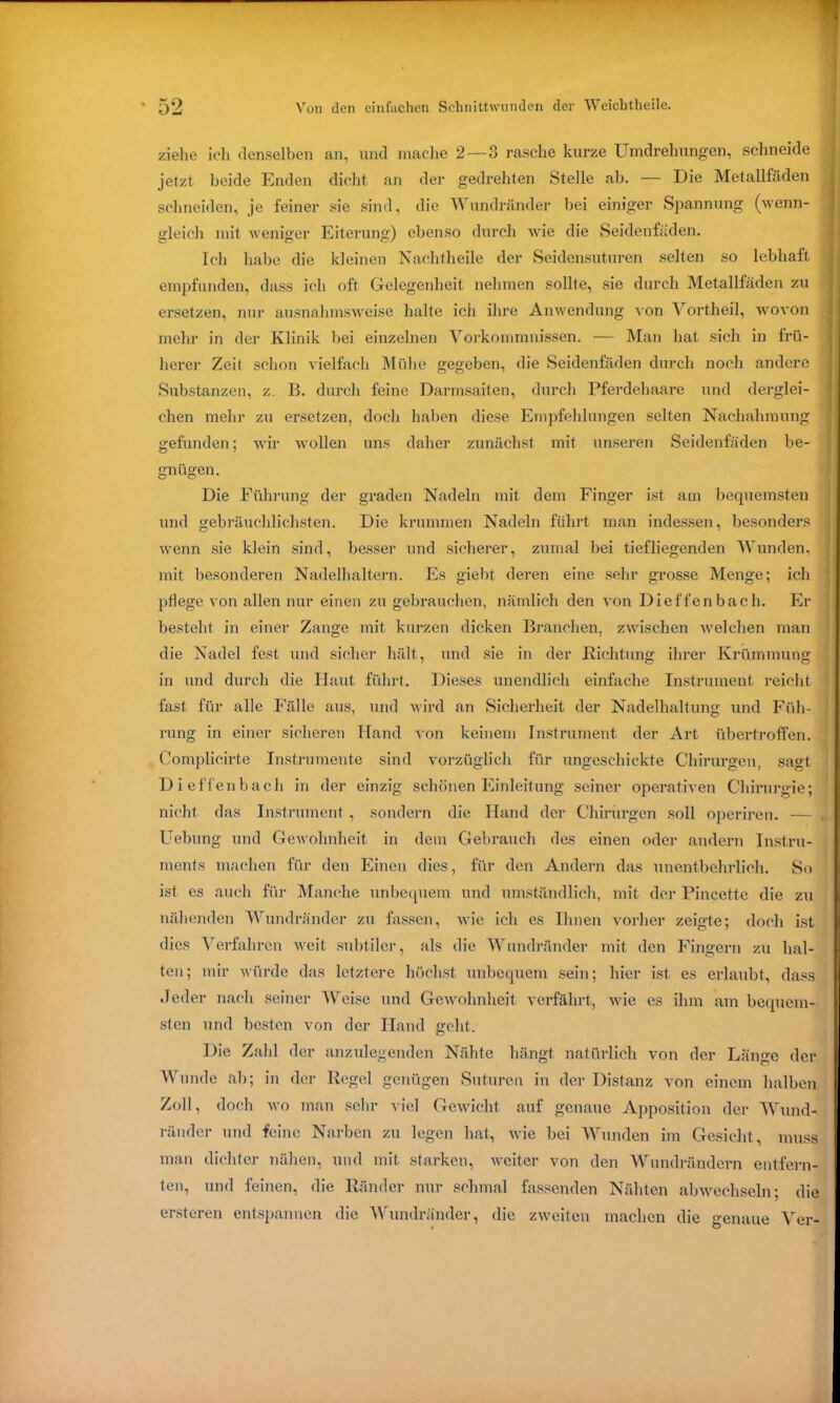 ziehe icli denselben an, und mache 2—3 rasche kurze Umdrehungen, schneide jetzt beide Enden dicht an der gedrehten Stelle ab. — Die Metallfäden schneiden, je feiner sie sind, die Wundränder bei einiger Spannung (wenn- gleich mit weniger Eiterung) ebenso durch wie die Seidenfäden. Ich habe die kleinen Nachtheile der Seidensuturen selten so lebhaft empfunden, dass ich oft Gelegenheit nehmen sollte, sie durch Metallfäden zu ersetzen, nur ausnahmsweise halte ich ihre Anwendung von Vortheil, wovon mehr in der Klinik bei einzelnen Vorkommnissen. — Man hat sich in frü- herer Zeit schon vielfach Mühe gegeben, die Seidenfäden durch noch andere Substanzen, z. B. durch feine Darmsaiten, durch Pferdehaare und derglei- chen mehr zu ersetzen, doch haben diese Empfehlungen selten Nachahmung gefunden; wir wollen uns daher zunächst mit unseren Seidenfäden be- gnügen. Die Führung der graden Nadeln mit dem Finger ist am bequemsten und gebräuchlichsten. Die krummen Nadeln führt man indessen, besonders wenn sie klein sind, besser und sicherer, zumal bei tiefliegenden Wunden, mit besonderen Nadelhaltern. Es giebt deren eine sehr grosse Menge; ich pflege von allen nur einen zu gebrauchen, nämlich den von Dieffenbach. Er besteht in einer Zange mit kurzen dicken Branchen, zwischen welchen man die Nadel fest und sicher hält, und sie in der Richtung ihrer Krümmung in und durch die Haut führt. Dieses unendlich einfache Instrument reicht fast für alle Fälle aus, und wird an Sicherheit der Nadelhaltung und Füh- rung in einer sicheren Hand von keinem Instrument der Art übertroffen. Complicirte Instrumente sind vorzüglich für ungeschickte Chirurgen, sagt Dieffenbach in der einzig schönen Einleitung seiner operativen Chirurgie; nicht das Instrument, sondern die Hand der Chirurgen soll operiren. — Uebung und Gewohnheit in dem Gebrauch des einen oder andern Instru- ments machen für den Einen dies, für den Andern das unentbehrlich. So ist es auch für Manche unbequem und umständlich, mit der Pincette die zu nähenden Wundränder zu fassen, wie ich es Ihnen vorher zeigte; doch ist dies Verfahren weit subtiler, als die Wundränder mit den Fingern zu hal- ten; mir würde das letztere höchst unbequem sein; hier ist es erlaubt, dass Jeder nach seiner Weise und Gewohnheit verfährt, wie es ihm am bequem- sten und besten von der Hand geht. Die Zahl der anzulegenden Nähte hängt natürlich von der Länge der Wunde äh; in der Regel genügen Suturen in der Distanz von einem halben Zoll, doch wo man sehr viel Gewicht auf genaue Apposition der Wund- ränder und feine Narben zu legen hat, wie bei Wunden im Gesicht, muss man dichter nähen, und mit starken, weiter von den Wundrändern entfern- ten, und feinen, die Ränder nur schmal fassenden Nähten abwechseln; die ersteren entspannen die Wundränder, die zweiten machen die genaue Ver-