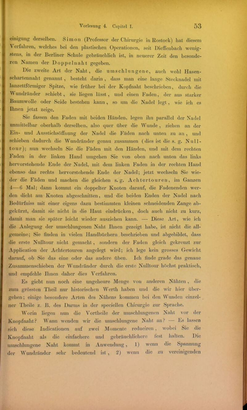 einigung derselben. S i m o n (Professor der Chirurgie in Rostock) hat diesem stens, in der Berliner Schule gebräuchlich ist, in neuerer Zeit den besonde- ren Namen der Doppelnaht gegeben. Die zweite Art der Naht, die umschlungene, auch wohl Ilasen- lanzettförmiger Spitze, wie früher bei der Kopfnaht beschrieben, durch die Baumwolle oder Seide bestehen kann, so um die Nadel legt, wie ich es Ihnen jetzt zeige. Sie fassen den Faden mit beiden Händen, legen ihn parallel der Nadel unmittelbar oberhalb derselben, also quer über die Wunde , ziehen an der Ein- und Ausstichsöffnung der Nadel die Fäden nach unten zu an , und schieben dadurch die Wundränder genau zusammen (dies ist die s. g. Null- tour); nun wechseln Sie die Fäden mit den Händen, und mit dem rechten Faden in der linken Hand umgehen Sie von oben nach unten das links hervorstehende Ende der Nadel, mit dem linken Faden in der rechten Hand ebenso das rechts hervorstehende Ende der Nadel; jetzt wechseln Sie Avie- der die Fäden und machen die gleichen s. g. Acht er touren, im Ganzen 4—G Mal; dann kommt ein doppelter Knoten darauf, die Fadenenden wer- den dicht am Knoten abgeschnitten, und die beiden Enden der Nadel nach Bedürfniss mit einer eigens dazu bestimmten kleinen schneidenden Zange ab- gekürzt, damit sie nicht in die Haut eindrücken, doch auch nicht zu kurz, damit man sic später leicht wieder ausziehen kann. — Diese Art, Avie ich die Anlegung der umschlungenen Naht Ihnen gezeigt habe, ist nicht die all- gemeine; Sie finden in vielen Handbüchern beschrieben und abgebildet, dass die erste Nulltour nicht gemacht, sondern der Faden gleich gekreuzt zur Application der Achtertouren angelegt wird; ich lege kein grosses Gewicht darauf, ob Sie das eine oder das andere üben. Ich finde grade das genaue Zusammenschieben der Wundränder durch die erste Nulltour höchst praktisch, und empfehle Ihnen daher dies Verfahren. Es giebt nun noch eine ungeheure Menge von anderen Nähten , die zum grössten Theil nur historischen Werth haben und die Avir hier über- gehen; einige besondere Arten des Nähens kommen bei den Wunden einzel- ner Theilc z. B. des Darms in der speciellen Chirurgie zur Sprache. Worin liegen nun die Vortheile der umschlungenen Naht vor der Knopfnaht? Wann wenden wir die umschlungene Naht an? — Es lassen sich diese Indicationen auf zwei Momente reduciren, Avobei Sie die Knopfnaht als die einfachere und gebräuchlichere fest halten. Die umschlungene Naht kommt in Anwendung, 1) wenn die Spannung der Wundränder sehr bedeutend ist , 2) Avenn die zu vereinigenden wenig- schartennaht genannt , besteht darin , dass man eine lange Stecknadel mit V undränder schiebt, sie liegen lässt, und einen Faden, der aus starker