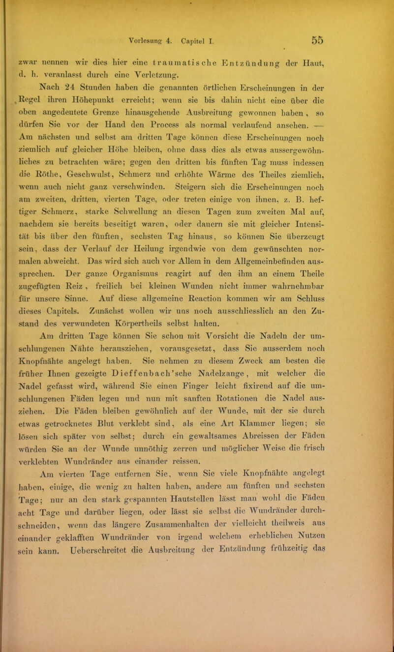 zwar nennen wir dies liier eine traumatische Entzündung der Haut, d. h. veranlasst durch eine Verletzung. Nach 24 Stunden haben die genannten örtlichen Erscheinungen in der , Regel ihren Höhepunkt erreicht; wenn sie bis dahin nicht eine über die oben angedeutete Grenze hinausgehende Ausbreitung gewonnen haben , so dürfen Sie vor der Hand den Process als normal verlaufend ansehen. — Am nächsten und selbst am dritten Tage können diese Erscheinungen noch ziemlich auf gleicher Höhe bleiben, ohne dass dies als etwas aussergewöhn- liches zu betrachten wäre; gegen den dritten bis fünften Tag muss indessen die Röthe, Geschwulst, Schmerz und erhöhte Wärme des Theiles ziemlich, wenn auch nicht ganz verschwinden. Steigern sich die Erscheinungen noch am zweiten, dritten, vierten Tage, oder treten einige von ihnen, z. B. hef- tiger Schmerz, starke Schwellung an diesen Tagen zum zweiten Mal auf, nachdem sie bereits beseitigt waren, oder dauern sie mit gleicher Intensi- tät bis über den füuften, sechsten Tag hinaus, so können Sie überzeugt sein, dass der Verlauf der Heilung irgendwie von dem gewünschten nor- malen ab weicht. Das wird sich auch vor Allem in dem Allgemeinbefinden aus- sprechen. Der ganze Organismus reagirt auf den ihm an einem Theile zugefügten Reiz , freilich bei kleinen Wunden nicht immer wahrnehmbar für unsere Sinne. Auf diese allgemeine Reaction kommen wir am Schluss dieses Capitels. Zunächst wollen wir uns noch ausschliesslich an den Zu- stand des verwundeten Körpertheils selbst halten. Am dritten Tage können Sie schon mit Vorsicht die Nadeln der um- schlungenen Nähte herausziehen, vorausgesetzt, dass Sie ausserdem noch Knopfnähte angelegt haben. Sie nehmen zu diesem Zweck am besten die früher Ihnen gezeigte D ieffenbach’sche Nadelzange, mit welcher die Nadel gefasst wird, während Sie einen Finger leicht fixirend auf die um- schlungenen Fäden legen und nun mit sanften Rotationen die Nadel aus- zichen. Die Fäden bleiben gewöhnlich auf der Wunde, mit der sie durch etwas getrocknetes Blut verklebt sind, als eine Art Klammer liegen; sie lösen sich später von selbst; durch ein gewaltsames Abreissen der Fäden würden Sie an der Wunde unnöthig zerren und möglicher Weise die frisch verklebten Wundränder aus einander reissen. Am vierten Tage entfernen Sie, wenn Sic viele Knopfnähte angelegt haben, einige, die wenig zu halten haben, andere am fünften und sechsten Tage; nur an den stark gespannten Hautstellen lässt man wohl die Fäden acht Tage und darüber liegen, oder lässt sie selbst die Wundränder durch- schneidcn, wenn das längere Zusammenhalten der vielleicht theilweis aus einander geklafften Wundränder von irgend welchem erheblichen Nutzen sein kann. Ueberschreitet die Ausbreitung der Entzündung frühzeitig das