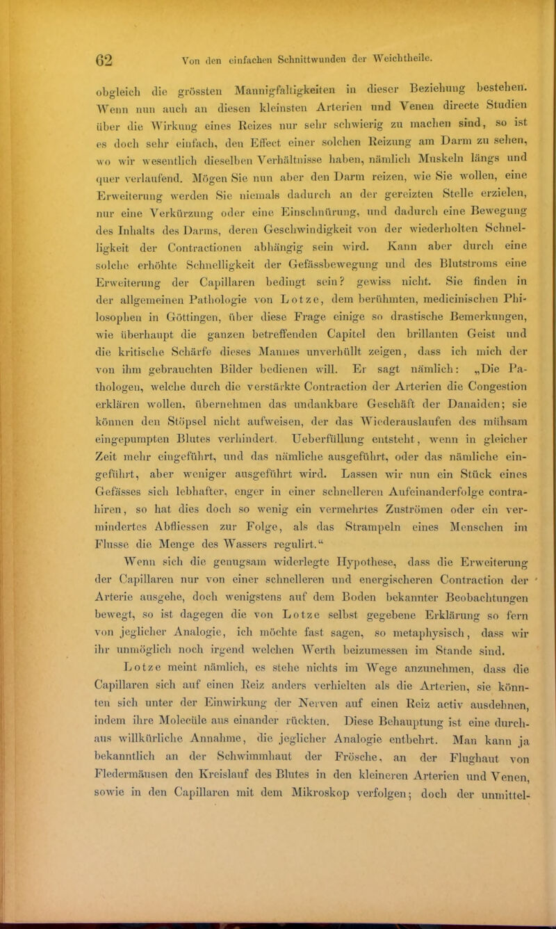 obgleich die grössten Mannigfaltigkeiten in dieser Beziehung bestehen. Wenn nun auch an diesen kleinsten Arterien und Venen directe Studien über die Wirkung eines Reizes nur sehr schwierig zu machen sind, so ist es doch sehr einfach, den Effect einer solchen Reizung am Darm zu sehen, wo wir wesentlich dieselben Verhältnisse haben, nämlich Muskeln längs und quer verlaufend. Mögen Sie nun aber den Darm reizen, wie Sie wollen, eine Erweiterung werden Sic niemals dadurch an der gereizten Stelle erzielen, nur eine Verkürzung oder eine Einschnürung, und dadurch eine Bewegung des Inhalts des Darms, deren Geschwindigkeit von der wiederholten Schnel- ligkeit der Contractionen abhängig sein wird. Kann aber durch eine solche erhöhte Schnelligkeit der Gefässbewegung und des Blutstroms eine Erweiterung der Capillaren bedingt sein? gewiss nicht. Sie finden in der allgemeinen Pathologie von Lotze, dem berühmten, medicinischen Phi- losophen in Göttingen, über diese Frage einige so drastische Bemerkungen, wie überhaupt die ganzen betreffenden Capitel den brillanten Geist und die kritische Schärfe dieses Mannes unverhüllt zeigen, dass ich mich der von ihm gebrauchten Bilder bedienen will. Er sagt nämlich: „Die Pa- thologen, welche durch die verstärkte Contraction der Arterien die Gongest ion erklären wollen, übernehmen das undankbare Geschäft der Danaiden; sie können den Stöpsel nicht aufweisen, der das Wiederauslaufen des mühsam eingepumpten Blutes verhindert. Ueberfüllung entsteht, wenn in gleicher Zeit mehr eingeführt, und das nämliche ausgeführt, oder das nämliche ein- geführt, aber weniger ausgeführt wird. Lassen wir nun ein Stück eines Gefässes sich lebhafter, enger in einer schnelleren Aufeinanderfolge contra- hiren, so hat dies doch so wenig ein vermehrtes Zuströmen oder ein ver- mindertes Abfliessen zur Folge, als das Strampeln eines Menschen im Flusse die Menge des Wassers regulirt.“ Wenn sich die genugsam widerlegte Hypothese, dass die Erweiterung der Capillaren nur von einer schnelleren und energischeren Contraction der ' Arterie ausgehe, doch wenigstens auf dem Boden bekannter Beobachtungen bewegt, so ist dagegen die von Lotze selbst gegebene Erklärung so fern von jeglicher Analogie, ich möchte fast sagen, so metaphysisch, dass wir ihr unmöglich noch irgend welchen Werth beizumessen im Stande sind. Lotze meint nämlich, es stehe nichts im Wege anzunehmen, dass die Capillaren sich auf einen Reiz anders verhielten als die Arterien, sie könn- ten sich unter der Einwirkung der Nerven auf einen Reiz activ ausdehnen, indem ihre Molecüle aus einander rückten. Diese Behauptung ist eine durch- aus willkürliche Annahme, die jeglicher Analogie entbehrt. Man kann ja bekanntlich an der Schwimmhaut der Frösche, an der Flughaut von Fledermäusen den Kreislauf des Blutes in den kleineren Arterien und Venen sowie in den Capillaren mit dem Mikroskop verfolgen; doch der umnittel-