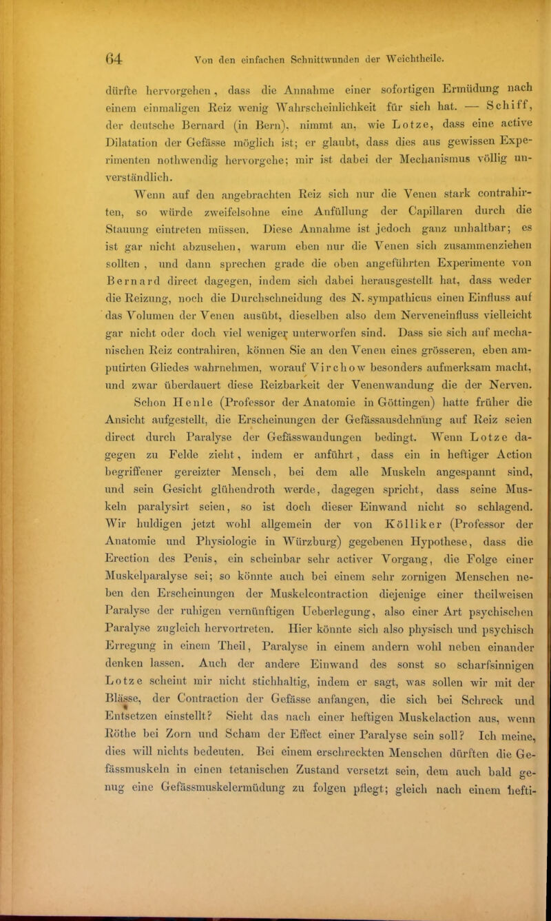 dürfte hervorgehen, dass die Annahme einer sofortigen Ermüdung nach einem einmaligen Reiz wenig Wahrscheinlichkeit für sieh hat. — Schiff, der deutsche Bernard (in Bern), nimmt an, wie Lotze, dass eine active Dilatation der Gefässe möglich ist; er glaubt, dass dies aus gewissen Expe- rimenten nothwendig hervorgehe; mir ist dabei der Mechanismus völlig un- verständlich. Wenn auf den angebrachten Reiz sich nur die Venen stark contrahir- teil, so würde zweifelsohne eine Anfüllung der Capillaren durch die Stauung eintreten müssen. Diese Annahme ist jedoch ganz unhaltbar; es ist gar nicht abzusehen, warum eben nur die Venen sich zusammenziehen sollten , und dann sprechen grade die oben angeführten Experimente von Bernard direct dagegen, indem sich dabei herausgestellt hat, dass weder die Reizung, noch die Durchschneidung des N. sympathieus einen Einfluss auf das Volumen der Venen ausübt, dieselben also dem Nerveneinfluss vielleicht gar nicht oder doch viel wenige^ unterworfen sind. Dass sie sich auf mecha- nischen Reiz contrahiren, können Sie an den Venen eines grösseren, eben am- putirten Gliedes wahrnehmen, worauf Virchow besonders aufmerksam macht, und zwar überdauert diese Reizbarkeit der Venenwandung die der Nerven. Schon Ilenle (Professor der Anatomie in Göttingen) hatte früher die Ansicht aufgestellt, die Erscheinungen der Gefässausdehnung auf Reiz seien direct durch Paralyse der Gefässwaudungen bedingt. Wenn Lotze da- gegen zu Felde zieht, indem er anführt, dass ein in heftiger Action begriffener gereizter Mensch, bei dem alle Muskeln angespannt sind, und sein Gesicht glühendroth werde, dagegen spricht, dass seine Mus- keln paralysirt seien, so ist doch dieser Einwand nicht so schlagend. Wir huldigen jetzt wohl allgemein der von Ivölliker (Professor der Anatomie und Physiologie in Würzburg) gegebenen Hypothese, dass die Erection des Penis, ein scheinbar sehr activer Vorgang, die Folge einer Muskelparalyse sei; so könnte auch bei einem sehr zornigen Menschen ne- ben den Erscheinungen der Muskelcontraction diejenige einer theilweisen Paralyse der ruhigen vernünftigen Ueberlegung, also einer Art psychischen Paralyse zugleich hervortreten. Hier könnte sich also physisch und psychisch Erregung in einem Theil, Paralyse in einem andern wohl neben einander denken lassen. Auch der andere Einwand des sonst so scharfsinnigen Lotze scheint mir nicht stichhaltig, indem er sagt, was sollen wir mit der Blässe, der Contraction der Gefässe anfangen, die sich bei Schreck und Entsetzen einstellt ? Sieht das nach einer heftigen Muskelaction aus, wenn Röthe bei Zorn und Scham der Effect einer Paralyse sein soll? Ich meine, dies will nichts bedeuten. Bei einem erschreckten Menschen dürften die Ge- fässmuskeln in einen tetanischen Zustand versetzt sein, dem auch bald °-e- nug eine Gefässmuskelermüdung zu folgen pflegt; gleich nach einem liefti-