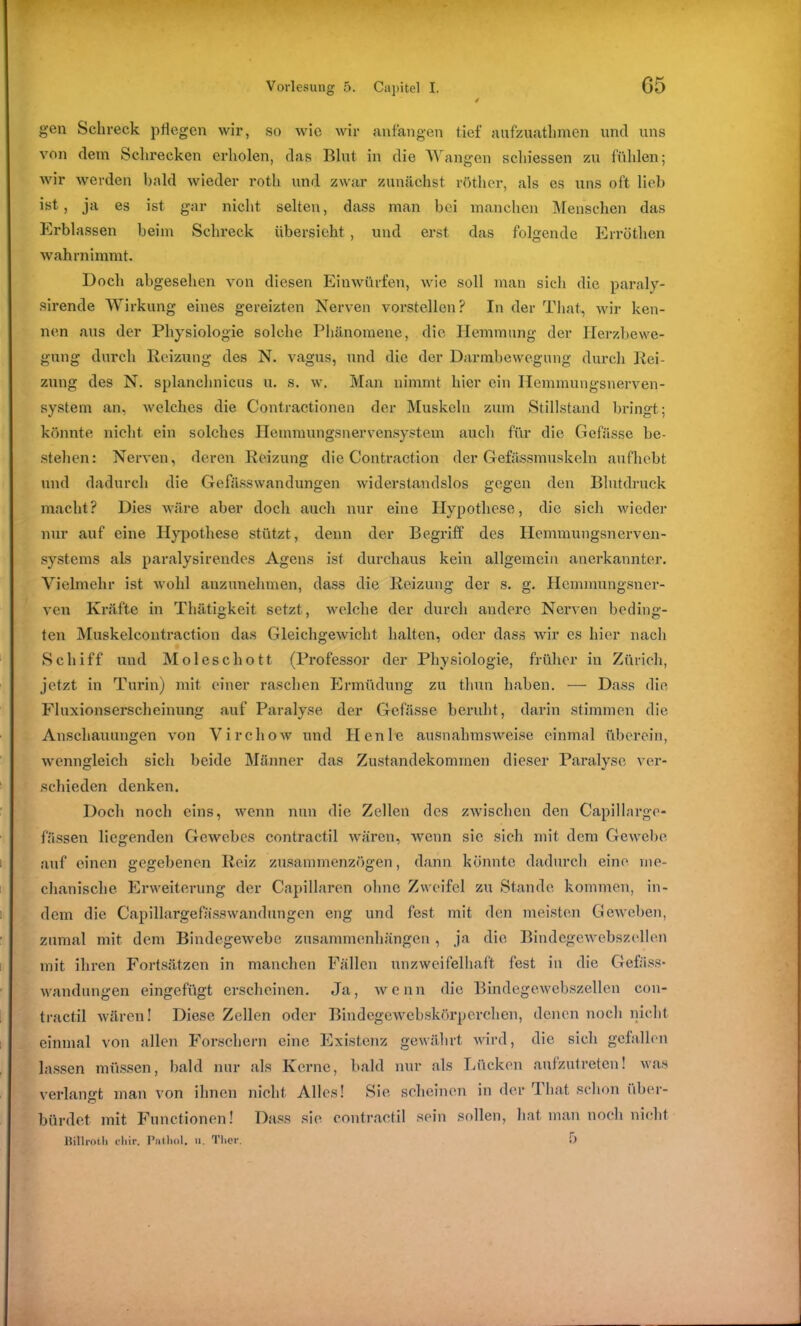 gen Schreck pflegen wir, so wie wir anfangen tief aufzuathmen und uns von dem Schrecken erholen, das Blut in die Wangen schiessen zu fühlen; wir werden bald wieder rotli und zwar zunächst röther, als es uns oft lieb ist, ja es ist gar nicht selten, dass man bei manchen Menschen das Erblassen beim Schreck übersieht, und erst das folgende Errüthcn wahrnimmt. Doch abgesehen von diesen Einwürfen, wie soll man sich die paraly- sirende Wirkung eines gereizten Nerven vorstellen? In der That, wir ken- nen aus der Physiologie solche Phänomene, die Hemmung der Herzbewe- gung durch Reizung des N. vagus, und die der Darmbewegung durch Rei- zung des N. splanchnicus u. s. w. Man nimmt hier ein Hemmungsnerven- system an, welches die Contractionen der Muskeln zum Stillstand bringt; könnte nicht ein solches Hemmungsnervensystem auch für die Gefässe be- stellen: Nerven, deren Reizung die Contraction der Gefässmuskeln aufhebt und dadurch die Gefösswandungen widerstandslos gegen den Blutdruck macht? Dies wäre aber doch auch nur eine Hypothese, die sich wieder nur auf eine Hypothese stützt, denn der Begriff des Hemmungsnerven- systems als paralysirendes Agens ist durchaus kein allgemein anerkannter. Vielmehr ist wohl anzunehmen, dass die Reizung der s. g. Ilcmmungsner- vcn Kräfte in Thätigkeit setzt, welche der durch andere Nerven beding- ten Muskeleontraction das Gleichgewicht halten, oder dass wir cs hier nach Schiff und Moleschott (Professor der Physiologie, früher in Zürich, jetzt in Turin) mit einer raschen Ermüdung zu thun haben. — Dass die Fluxionserscheinung auf Paralyse der Gefässe beruht, darin stimmen die Anschauungen von Virchow und Henke ausnahmsweise einmal überein, wenngleich sich beide Männer das Zustandekommen dieser Paralyse ver- schieden denken. Doch noch eins, wenn nun die Zellen des zwischen den Capillarge- fässen liegenden Gewebes contractil wären, wenn sie sich mit dem Gewebe auf einen gegebenen Reiz zusammenzögen, dann könnte dadurch eine me- chanische Erweiterung der Capillaren ohne Zweifel zu Stande kommen, in- dem die Capillargefasswandungen eng und fest mit den meisten Geweben, zumal mit dem Bindegewebe Zusammenhängen , ja die Bind ege websz eilen mit ihren Fortsätzen in manchen Fällen unzweifelhaft fest in die Gebiss- Wandungen eingefügt erscheinen. Ja, wenn die Bindegewebszellen con- tractil wären! Diese Zellen oder Bindegewebskörperchen, denen noch nicht einmal von allen Forschern eine Existenz gewährt wird, die sich gefallen lassen müssen, bald nur als Kerne, bald nur als Lücken aufzutreten! was verlangt man von ihnen nicht Alles! Sie scheinen in der That schon über- bürdet mit Functionen! Dass sie contractil sein sollen, hat man noch nicht ltillrotli cliir. Pathol. u. Ther. 5