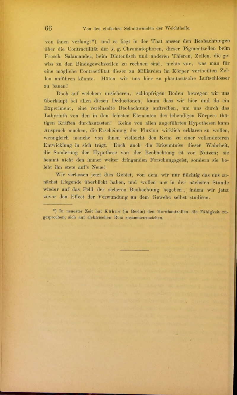 von ihnen verlangt*), und es liegt in der Tliat ausser den Beobachtungen über die Contractilität der s. g. Chromatophoren, dieser Pigmentzellen beim Frosch, Salamander, beim Dintenfisch und anderen Thieren, Zellen, die ge- wiss zu den Bindegewebszellen zu rechnen sind, nichts vor, was man für eine mögliche Contractilität dieser zu Milliarden im Körper vertheilten Zel- len anführen könnte. Hüten wir uns hier zu phantastische Luftschlösser zu bauen! Doch auf welchem unsicheren, schlüpfrigen Boden bewegen wir uns überhaupt bei allen diesen Deductionen, kaum dass wir hier und da ein Experiment, eine vereinzelte Beobachtung auftreiben, um uns durch das Labyrinth von den in den feinsten Elementen des lebendigen Körpers thä- tigen Kräften durchzutasten! Keine von allen angeführten Hypothesen kann Anspruch machen, die Erscheinung der Fluxion wirklich erklären zu wollen, wenngleich manche von ihnen vielleicht den Keim zu einer vollendeteren Entwicklung in sich trägt. Doch auch die Erkenntniss dieser Wahrheit, die Sonderung der Hypothese von der Beobachtung ist von Nutzen; sie hemmt nicht den immer weiter dringenden Forschungsgeist, sondern sie be- lebt ihn stets auf’s Neue! Wir verlassen jetzt dies Gebiet, von dem wir nur flüchtig das uns zu- nächst Liegende überblickt haben, und wollen uns in der nächsten Stunde wieder auf das Feld der sicheren Beobachtung begeben , indem wir jetzt zuvor den Effect der Verwundung an dem Gewebe selbst studiren. *) In neuester Zeit hat Kühne (in Berlin) den Hornhautzellen die Fähigkeit zu- gesproehen, sich auf elektrischen Reiz zusammenzuziehen.