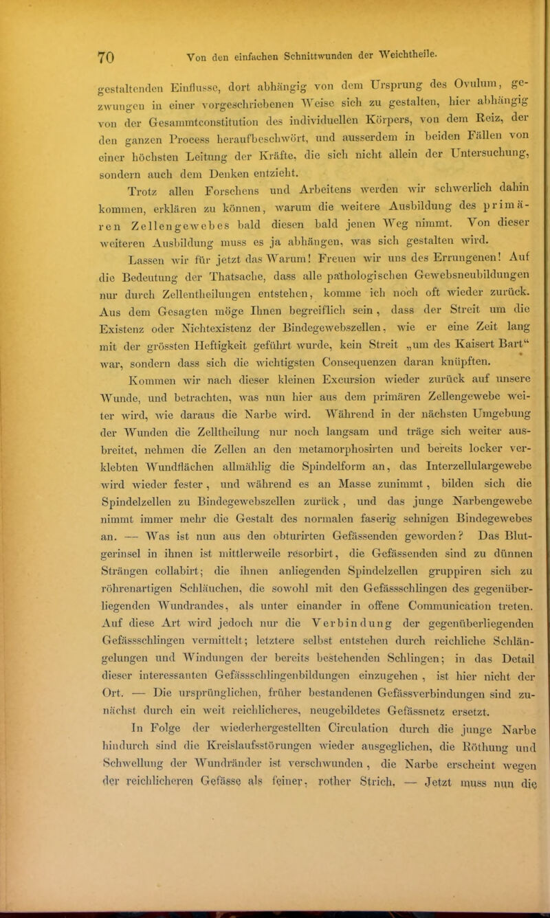 gestaltenden Einflüsse, dort abhängig von dem Ursprung des Ovulum, ge- zwungen in einer vorgeschriebenen Weise sich zu gestalten, hier abhängig von der Gesammtconstitution des individuellen Körpers, von dem Reiz, dei den ganzen Process heraufbeschwört, und ausserdem in beiden Fällen von einer höchsten Leitung der Kräfte, die sich nicht allein der Untersuchung, sondern auch dem Denken entzieht. Trotz allen Forscliens und Arbeitens werden wir schwerlich dahin kommen, erklären zu können, warum die weitere Ausbildung des primä- ren Zellengewebes bald diesen bald jenen Weg nimmt. Von dieser weiteren Ausbildung muss es ja abhängen, was sich gestalten wird. Lassen wir für jetzt das Warum! Freuen wir uns des Errungenen! Auf die Bedeutung der Thatsaclie, dass alle pathologischen Gewebsneubildungen nur durch Zellentheilungen entstehen, komme ich noch oft wieder zurück. Aus dem Gesagten möge Ihnen begreiflich sein , dass der Streit um die Existenz oder Nichtexistenz der Bindegewebszellen, wie er eine Zeit lang mit der grössten Heftigkeit geführt wurde, kein Streit „um des Kaisert Bart“ war, sondern dass sich die wichtigsten Consequenzen daran knüpften. Kommen wir nach dieser kleinen Excursion wieder zurück auf unsere Wunde, und betrachten, was nun hier aus dem primären Zellengewebe wei- ter wird, wie daraus die Narbe wird. Während in der nächsten Umgebung der Wunden die Zelltheilung nur noch langsam und träge sich weiter aus- breitet, nehmen die Zellen an den metamorpliosirten und bereits locker ver- klebten Wundflächen allmählig die Spindelform an, das Interzellulargewebc wird wieder fester, und während es an Masse zunimmt, bilden sich die Spindelzellen zu Bindegewebszellen zurück, und das junge Narbengewebe nimmt immer mehr die Gestalt des normalen faserig sehnigen Bindegewebes an. — Was ist nun aus den obturirten Gefässenden geworden? Das Blut- gerinsel in ihnen ist mittlerweile resorbirt, die Gefässenden sind zu dünnen Strängen collabirt; die ihnen anliegenden Spindelzellen gruppiren sich zu röhrenartigen Schläuchen, die sowohl mit den Gefässschlingen des gegenüber- liegenden Wundrandes, als unter einander in offene Communication treten. Auf diese Art wird jedoch nur die Verbindung der gegenüberliegenden Gefässschlingen vermittelt; letztere selbst entstehen durch reichliche Schlän- gelungen und Windungen der bereits bestehenden Schlingen; in das Detail dieser interessanten Gefässsclilingenbildungen einzugehen , ist hier nicht der Ort. — Die ursprünglichen, früher bestandenen Gefässverbindungen sind zu- nächst durch ein weit reichlicheres, neugebildetes Gefässnetz ersetzt. In Folge der wiederhergestellten Circulation durch die junge Narbe hindurch sind die Kreislaufsstörungen wieder ausgeglichen, die Röthung und Schwellung der Wundränder ist verschwunden , die Narbe erscheint Avegen der reichlicheren Gefässe als feiner, rother Strich, — Jetzt muss nun die