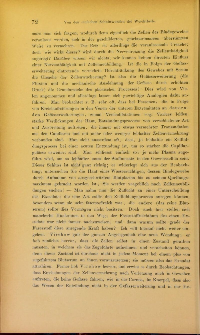 muss man sich fragen, wodurch denn eigentlich die Zellen des Bindegewebes veranlasst werden, sielt in der geschilderten, gewissermaassen überstürzten Weise zu vermehren. Der lieiz ist allerdings die veranlassende Ursache; doch wie wirkt dieser? wird durch die Nervenreizung die Zellenthätigkeit angeregt? Darüber wissen wir nichts; wir kennen keinen directen Einfluss einer Nerventhätigkeit auf Zellenneubildung. Ist die in böige der Gefäss- erweiterung eintretende vermehrte Durchtränkung des Gewebes mit Serum die Ursache der Zellenwucherung? ist also die Gelasserweiterung (die Fluxion und die mechanische Ausdehnung der Gefässe durch erhöhten Druck) die Grundursache des plastischen Processes? Dies wird von Vie- len angenommen und allerdings lassen sich gewichtige Analogien dafür an- fuliren. Man beobachtet z. B. sehr oft, dass bei Personen, die in Folge von Kreislaufsstörungen in den Venen der unteren Extremitäten an dauern- den Gefässerweiterungen, zumal Venendilatationen sog. Varices leiden, starke Verdickungen der Haut, Entzündungsprocesse von verschiedener Art und Ausbreitung auftreten, die immer mit etwas vermehrter Transsudation aus den Capillaren und mit mein’ oder weniger lebhafter Zellenvermehrung verbunden sind. Man sieht ausserdem oft, dass, je lebhafter ein Zellbil- dungsprocess bei einer acuten Entzündung ist, um so stärker die Capillar- gefässe erweitert sind. Man schliesst einfach so: je mehr Plasma zuge- führt wird, um so lebhafter muss der Stoffumsatz in den Gewebszellen sein. Dieser Schluss ist nicht ganz richtig; er widerlegt sich aus der Beobach- tung; untersuchen Sie die Haut eines Wassersüchtigen, dessen Bindegewebe durch Aufnahme von ausgeschwitztem Blutplasma bis zu seinem Quellungs- maximum gebracht worden ist, Sie werden vergeblich nach Zellenneubil- dungen suchen! — Man nahm nun die Zuflucht zu einer Unterscheidung des Exsudats; die eine Art sollte den Zellbildungsprocess anregen können, besonders wenn sie sehr faserstoffreich war , die andere (das reine Blut- serum) sollte dies Vermögen nicht besitzen. Doch auch hier stellen sich mancherlei Hindernisse in den Weg; der Faserstoffreichthum des einen Ex- sudats war nicht immer nachzuweisen, und dann warum sollte grade der Faserstoff diese anregende Kraft haben? Ich will hierauf nicht weiter ein- gehen. Virchow gab der ganzen Angelegenheit eine neue Wendung; er hob zunächst hervor, dass die Zellen selbst in einen Zustand gerathen müssten, in welchem sie das Zugeführte aufnelnnen und verarbeiten können, denn dieser Zustand ist durchaus nicht in jedem Moment bei einem plus von zugeführtem Blutserum an ihnen vorauszusetzen; sie müssen also das Exsudat attrahiren. Ferner hob Virchow hervor, und erwies cs durch Beobachtungen, dass Erscheinungen der Zellenvermehrung nach Verletzung auch in Geweben auftreten, die keine Gefässe führen, wie in der Cornea, im Knorpel, dass also das Wesen der Entzündung nicht in der Gefässerweiterung und in der Ex-