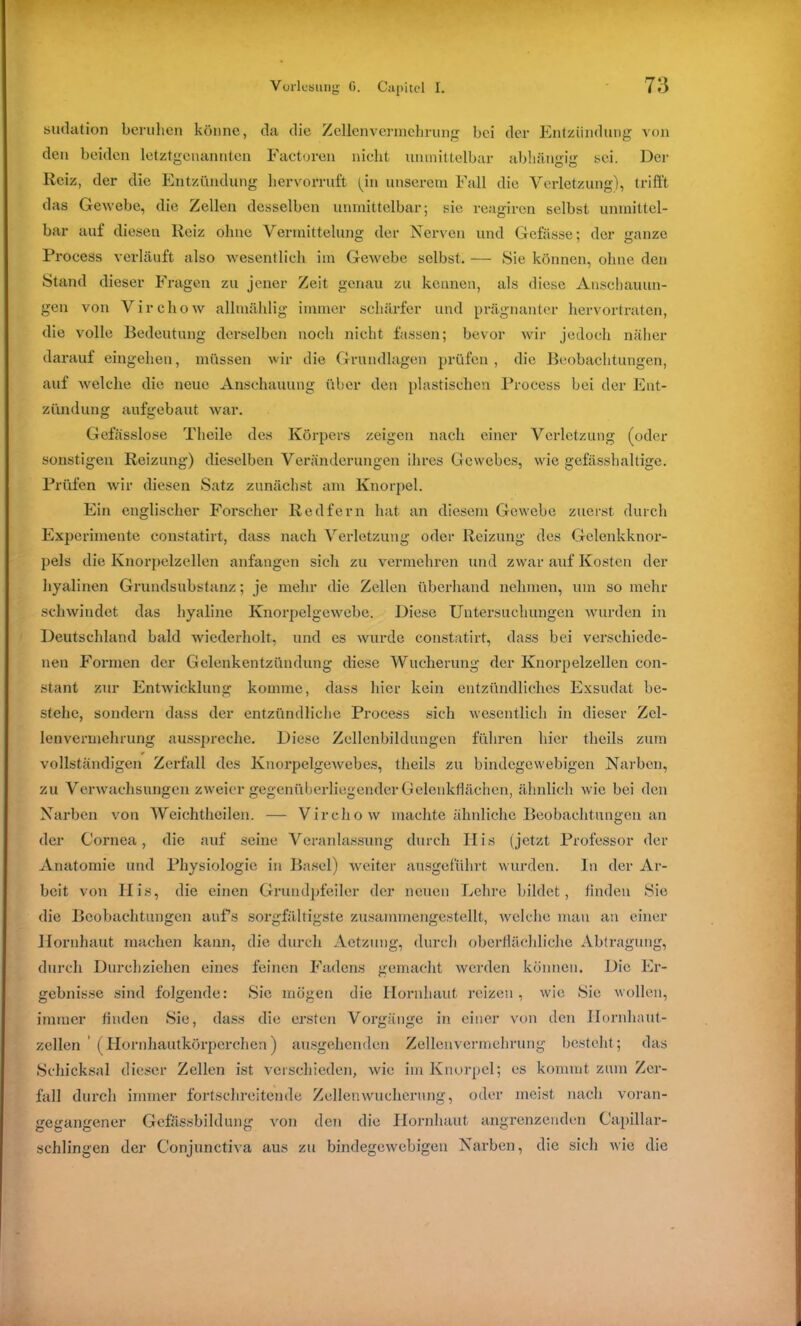 sudation beruhen könne, da die Zellenvermehrung bei der Cntzündung von den beiden letztgenannten Factoren nicht unmittelbar abhängig sei. Der Reiz, der die Entzündung hervorruft (m unserem Fall die Verletzung), trifft das Gewebe, die Zellen desselben unmittelbar; sie reagiren selbst unmittel- bar auf diesen Reiz ohne Vermittelung der Nerven und Gefässe; der ganze Process verläuft also wesentlich im Gewebe selbst. — Sie können, ohne den Stand dieser Fragen zu jener Zeit genau zu kennen, als diese Anschauun- gen von Virchow allmählig immer schärfer und prägnanter hervortraten, die volle Bedeutung derselben noch nicht fassen; bevor wir jedoch näher darauf eingehen, müssen wir die Grundlagen prüfen, die Beobachtungen, auf welche die neue Anschauung über den plastischen Process bei der Ent- zündung aufgebaut war. Gefässlose Theile des Körpers zeigen nach einer Verletzung (oder sonstigen Reizung) dieselben Veränderungen ihres Gewebes, wie gefässhaltige. Prüfen wir diesen Satz zunächst am Knorpel. Ein englischer Forscher Redfern hat an diesem Gewebe zuerst durch Experimente constatirt, dass nach Verletzung oder Reizung des Gelenkknor- pels die Knorpelzellen anfangen sich zu vermehren und zwar auf Kosten der hyalinen Grundsubstanz; je mehr die Zellen überhand nehmen, um so mehr schwindet das hyaline Knorpelgewebe. Diese Untersuchungen wurden in Deutschland bald wiederholt, und es wurde constatirt, dass bei verschiede- nen Formen der Gelenkentzündung diese Wucherung der Knorpelzellen con- stant zur Entwicklung komme, dass hier kein entzündliches Exsudat be- stehe, sondern dass der entzündliche Process sich wesentlich in dieser Zel- lenvermehrung ausspreche. Diese Zellenbildungen führen hier theils zum vollständigen Zerfall des Knorpelgewebes, theils zu bindegewebigen Narben, zu Verwachsungen zweier gegenüberliegender Gelenkflächen, ähnlich wie bei den Narben von Weichtheilen. — Virchow machte ähnliche Beobachtungen an der Cornea, die auf seine Veranlassung durch IIis (jetzt Professor der Anatomie und Physiologie in Basel) weiter ausgeführt wurden. In der Ar- beit von Plis, die einen Grundpfeiler der neuen Lehre bildet, finden Sie die Beobachtungen auf’s sorgfältigste zusammengestellt, welche mau an einer Hornhaut machen kann, die durch Aetzung, durch oberflächliche Abtragung, durch Durchziehen eines feinen Fadens gemacht werden können. Die Er- gebnisse sind folgende: Sie mögen die Hornhaut reizen, wie Sie wollen, immer finden Sie, dass die ersten Vorgänge in einer von den Ilornhaut- zelhm (Hornhautkörperchen) ausgehenden Zellenvermehrung besteht; das Schicksal dieser Zellen ist verschieden, wie im Knorpel; es kommt zum Zer- fall durch immer fortschreitende Zellen Wucherung, oder meist nach voran- gegangener Gefässbildung von den die Hornhaut angrenzenden Capillar- schlingen der Conjunctiva aus zu bindegewebigen Narben, die sich wie die