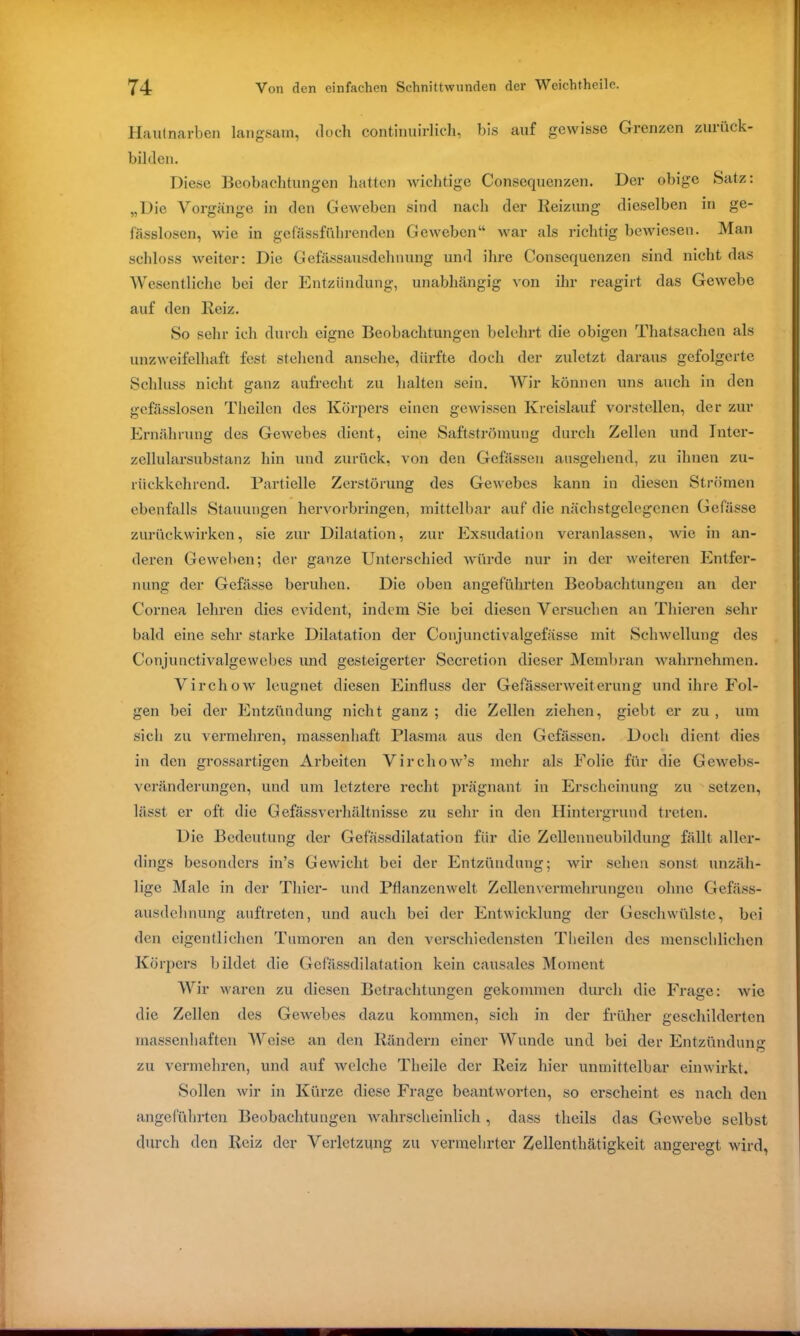 Hautnarben langsam, (loch continuirlich, bis auf gewisse Grenzen zuiiick- bilden. Diese Beobachtungen hatten wichtige Consequenzen. Der obige Satz: „Die Vorgänge in den Geweben sind nach der Reizung dieselben in ge- fässlosen, wie in gefässführenden Geweben“ war als richtig bewiesen. Man schloss weiter: Die Gefässausdehnung und ihre Consequenzen sind nicht das Wesentliche bei der Entzündung, unabhängig von ihr reagirt das Gewebe auf den Reiz. So sehr ich durch eigne Beobachtungen belehrt die obigen Thatsachen als unzweifelhaft fest stehend ansehe, dürfte doch der zuletzt daraus gefolgerte Schluss nicht ganz aufrecht zu halten sein. Wir können uns auch in den gcfässlosen Theilen des Körpers einen gewissen Kreislauf vorstellen, der zur Ernährung des Gewebes dient, eine Saftströmung durch Zellen und Inter- zellularsubstanz hin und zurück, von den Gelassen ausgehend, zu ihnen zu- rückkehrend. Partielle Zerstörung des Gewebes kann in diesen Strömen ebenfalls Stauungen hervorbringen, mittelbar auf die näcbstgelegcnen Gefässe zurückwirken, sie zur Dilatation, zur Exsudation veranlassen, Avie in an- deren Geweben; der ganze Unterschied würde nur in der weiteren Entfer- nung der Gefässe beruhen. Die oben angeführten Beobachtungen an der Cornea lehren dies evident, indem Sie bei diesen Versuchen an Thieren sehr bald eine sehr starke Dilatation der Conjunctivalgefässe mit Schwellung des Conjunctivalgewebes und gesteigerter Secretion dieser Membran wahrnehmen. Virchow leugnet diesen Einfluss der GefässerWeiterung und ihre Fol- gen bei der Entzündung nicht ganz ; die Zellen ziehen, giebt er zu , um sich zu vermehren, massenhaft Plasma aus den Gcfässen. Doch dient dies in den grossartigen Arbeiten VirchoAv’s mehr als Folie für die Gewebs- veränderungen, und um letztere recht prägnant in Erscheinung zu setzen, lässt er oft die Gefässverhältnisse zu sehr in den Hintergrund treten. Die Bedeutung der Gefässdilatation für die Zcllenneubildung fällt aller- dings besonders in’s Gewicht bei der Entzündung; Avir sehen sonst unzäh- lige Male in der Thier- und Pflanzenwelt Zellen Vermehrungen ohne Gefäss- ausdehnung auftreten, und auch bei der Entwicklung der Geschwülste, bei den eigentlichen Tumoren an den verschiedensten Theilen des menschlichen Körpers bildet die Gefässdilatation kein causales Moment Wir waren zu diesen Betrachtungen gekommen durch die Frage: Avic die Zellen des GeAvebes dazu kommen, sich in der früher geschilderten massenhaften Weise an den Rändern einer Wunde und bei der Entzündung O zu vermehren, und auf Avelche Tlieile der Reiz hier unmittelbar einwirkt. »Sollen Avir in Kürze diese Frage beantworten, so erscheint es nach den angeführten Beobachtungen wahrscheinlich , dass theils das GcAvebe selbst durch den Reiz der Verletzung zu vermehrter Zellenthätigkeit angeregt wird,