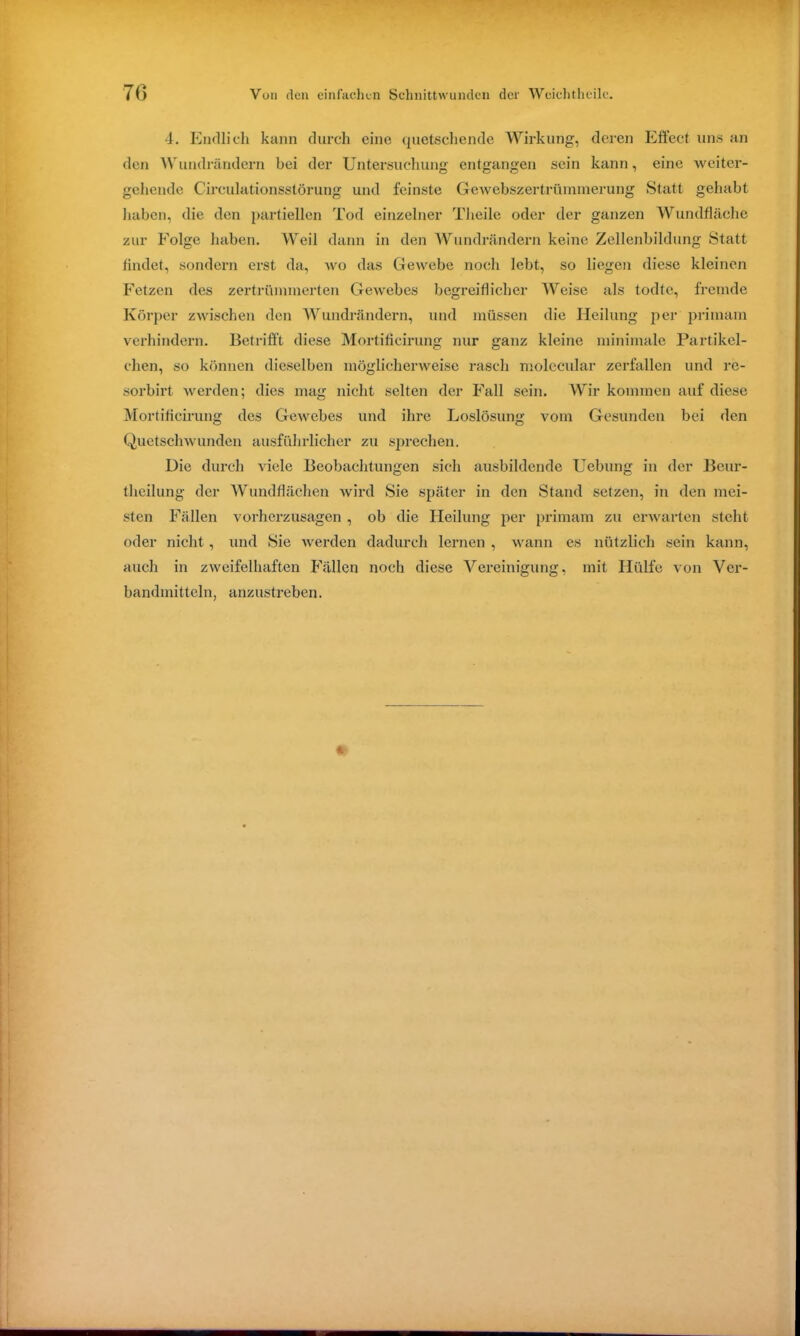4. Endlich kann durch eine quetschende Wirkung, deren Effect uns an den Wundrändern bei der Untersuchung entgangen sein kann, eine •weiter- gehende Circulationsstörung und feinste Gewebszertrtimmerung Statt gehabt haben, die den partiellen Tod einzelner Theile oder der ganzen Wundfläche zur Folge haben. Weil dann in den Wundrändern keine Zellenbildung Statt findet, sondern erst da, wo das Gewebe noch lebt, so liegen diese kleinen Fetzen des zertrümmerten Gewebes begreiflicher Weise als todtc, fremde Körper zwischen den Wundrändern, und müssen die Heilung per primam verhindern. Betrifft diese Mortificirung nur ganz kleine minimale Partikel- chen, so können dieselben möglicherweise rasch molecular zerfallen und rc- sorbirt werden; dies mag nicht selten der Fall sein. Wir kommen auf diese Mortificirung des Gewebes und ihre Loslösung vom Gesunden bei den Quetschwunden ausführlicher zu sprechen. Die durch viele Beobachtungen sich ausbildende Uebung in der Bcur- theilung der Wundflächen wird Sie später in den Stand setzen, in den mei- sten Fällen vorherzusagen , ob die Heilung per primam zu erwarten steht oder nicht, und Sie werden dadurch lernen , wann es nützlich sein kann, auch in zweifelhaften Fällen noch diese Vereinigung, mit Hülfe von Ver- bandmitteln, anzustreben. *
