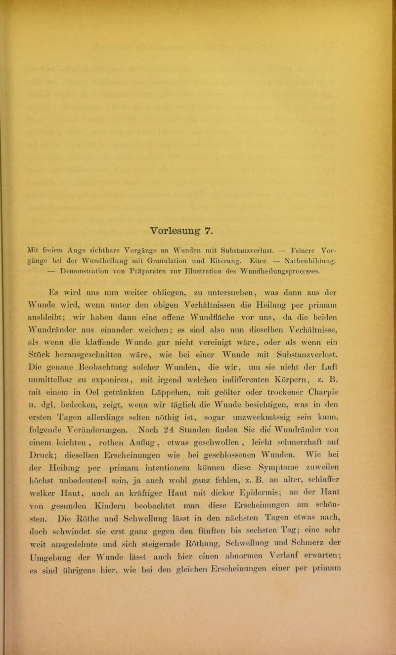 Mit freiem Auge sichtbare Vorgänge an Wunden mit Substanzverlust. — Feinere Vor- gänge bei der Wundheilung mit Granulation und Eiterung. Eiter. — Narbenbildung. — Demonstration von Präparaten zur Illustration des Wundbeilungsprocesses. Es wird uns nun weiter obliegen, zu untersuchen, was dann aus der Wunde wird, wenn unter den obigen Verhältnissen die Heilung per primam ausbleibt; wir haben dann eine offene Wundfläche vor uns, da die beiden Wundränder aus einander weichen; es sind also nun dieselben Verhältnisse, als wenn die klaffende Wunde gar nicht vereinigt wäre, oder als wenn ein Stück herausgeschnitten wäre, wie bei einer Wunde mit Substanzverlust. Die genaue Beobachtung solcher Wunden, die wir, um sie nicht der Luft unmittelbar zu exponiren, mit irgend welchen indifferenten Körpern, z. B. mit einem in Oel getränkten Läppchen, mit geölter oder trockener Charpie u. dgl. bedecken, zeigt, wenn wir täglich die Wunde besichtigen, was in den ersten Tagen allerdings selten nöthig ist, sogar unzweckmässig sein kann, folgende Veränderungen. Nach 24 Stunden finden Sie die Wundränder von einem leichten , rothen Anflug , etwas geschwollen , leicht schmerzhaft auf Druck; dieselben Erscheinungen wie bei geschlossenen Wunden. Wie bei der Heilung per primam intentionem können diese Symptome zuweilen höchst unbedeutend sein, ja auch wohl ganz fehlen, z. B. an alter, schlaffer welker Haut, auch an kräftiger Haut mit dicker Epidermis; an der Haut Aon gesunden Kindern beobachtet man diese Erscheinungen am schön- sten. Die Rötlie und Schwellung lässt in den nächsten Tagen etwas nach, doch schwindet sie erst ganz gegen den fünften bis sechsten Tag; eine sehr weit ausgedehnte und sich steigernde Röthung, Schwellung und Schmerz der Umgebung der Wunde lässt auch hier einen abnormen Verlauf ei waiten; es sind übrigens hier, wie bei den gleichen Erscheinungen einer per primam