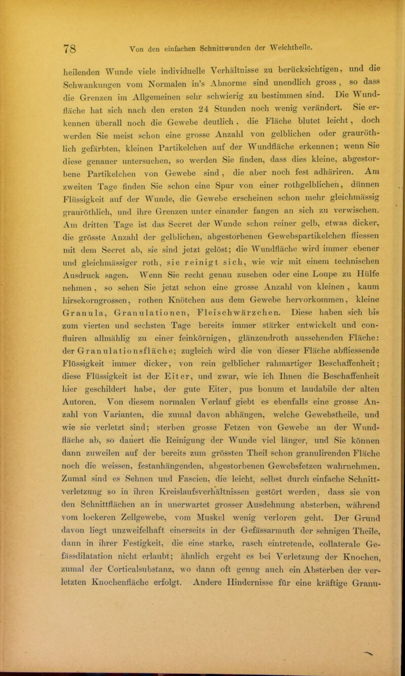 heilenden Wunde viele individuelle Verhältnisse zu berücksichtigen, und die Schwankungen vom Normalen in’s Abnorme sind unendlich gross , so dass die Grenzen im Allgemeinen sehr schwierig zu bestimmen sind. Die Wund- fläche hat sich nach den ersten 24 Stunden noch wenig verändert. Sie er- kennen überall noch die Gewebe deutlich , die I lache blutet leicht, doch werden Sie meist schon eine grosse Anzahl von gelblichen oder grauröth- lich °-efärbten, kleinen Partikelchen auf der Wundfläche erkennen; wenn Sie diese genauer untersuchen, so werden Sie finden, dass dies kleine, abgestor- bene Partikelchen von Gewebe sind, die aber noch fest adhäriren. Am zweiten Tage finden Sie schon eine Spur von einer rothgelblichen, dünnen Flüssigkeit auf der Wunde, die Gewebe erscheinen schon mehr gleichmässig grauröthlich, und ihre Grenzen unter einander fangen an sich zu verwischen. Am dritten Tage ist das Secret der Wunde schon reiner gelb, etwas dicker, die grösste Anzahl der gelblichen, abgestorbenen Gewebspartikelchen fliessen mit dem Secret ab, sie sind jetzt gelöst; die Wundfläche wird immer ebener und gleichmässiger roth, sie reinigt sich, wie wir mit einem technischen Ausdruck sagen. Wenn Sie recht genau Zusehen oder eine Loupe zu Hülfe nehmen , so sehen Sie jetzt schon eine grosse Anzahl von kleinen , kaum hirsekorngrossen, rothen Knötchen aus dem Gewebe hervorkommen, kleine Granula, Granulationen, Fleisch Wärzchen. Diese haben sich bis zum vierten und sechsten Tage bereits immer stärker entwickelt und con- fluiren allmählig zu einer feinkörnigen, glänzcndroth aussehenden Fläche: der Granulationsfläche; zugleich wird die von dieser Fläche abfliessende Flüssigkeit immer dicker, von rein gelblicher rahmartiger Beschaffenheit; diese Flüssigkeit ist der Eiter, und zwar, wie ich Ihnen die Beschaffenheit hier geschildert habe, der gute Eiter, pus bonum et laudabile der alten Autoren. Von diesem normalen Verlauf giebt es ebenfalls eine grosse An- zahl von Varianten, die zumal davon abhängen, welche Gewebstheile, und wie sie verletzt sind; sterben grosse Fetzen von Gewebe an der Wund- fläche ab, so dauert die Reinigung der Wunde viel länger, und Sie können dann zuweilen auf der bereits zum grössten Theil schon granulirenden Fläche noch die weissen, festanhängenden, abgestorbenen Gewebsfetzen wahrnehmen. Zumal sind es Sehnen und Fascicn, die leicht, selbst durch einfache Schnitt- verletzung so in ihren Kreislaufsverhältnissen gestört werden, dass sie von den Schnittflächen an in unerwartet grosser Ausdehnung absterben, während vom lockeren Zellgewebe, vom Muskel wenig verloren geht. Der Grund davon liegt unzweifelhaft einerseits in der Gefässarmuth der sehnigen Theile, dann in ihrer Festigkeit, die eine starke, rasch eintretende, collaterale Ge- fässdilatation nicht erlaubt; ähnlich ergeht es bei Verletzung der Knochen, zumal der Corticalsubstanz, wo dann oft genug auch ein Absterben der ver- letzten Knochenfläche erfolgt. Andere Hindernisse für eine kräftige Granu-