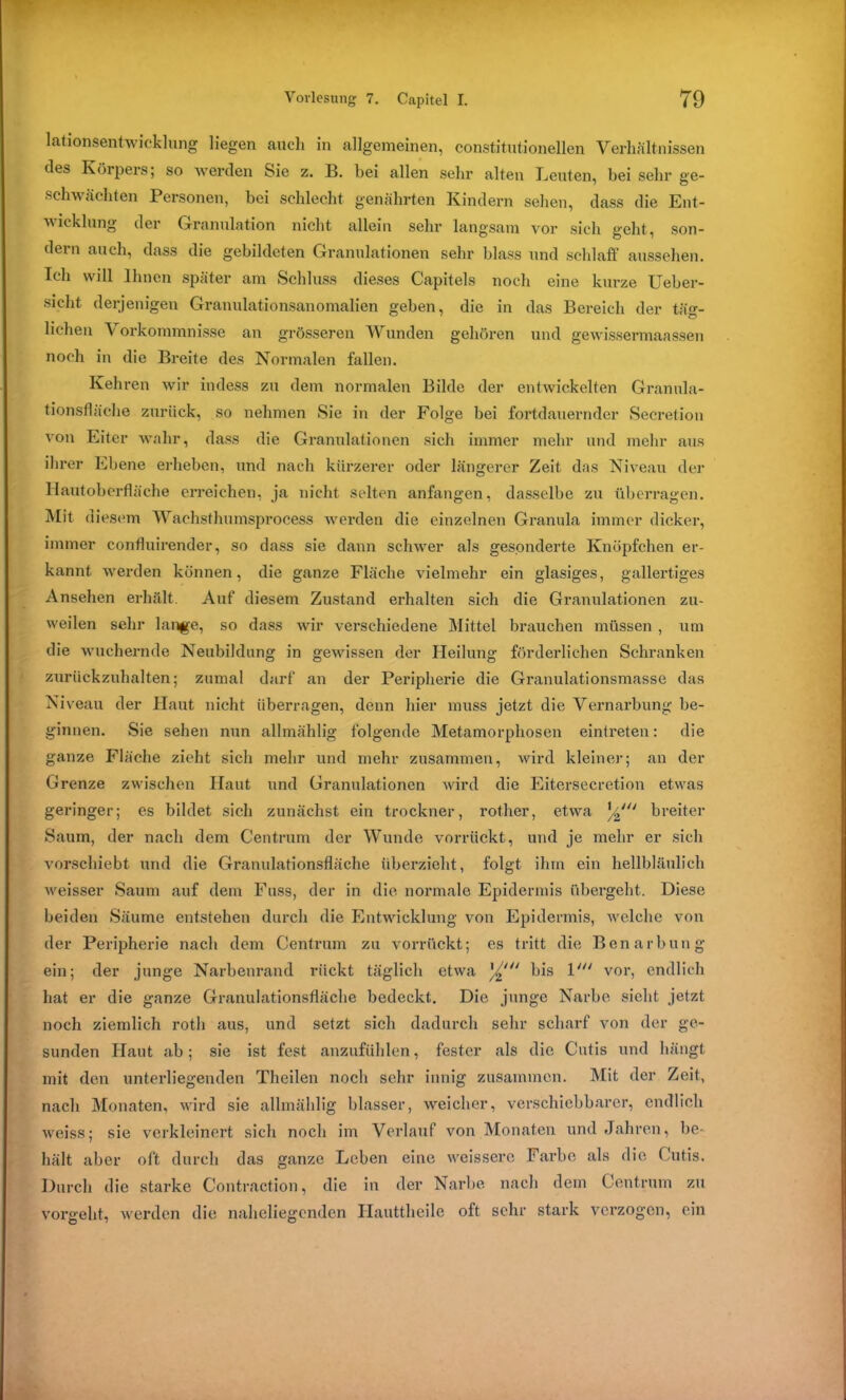 lationsentwicklung liegen auch in allgemeinen, constitutioneilen Verhältnissen des Körpers; so werden Sie z. B. hei allen sehr alten Leuten, bei sehr ae- schwächten Personen, bei schlecht genährten Kindern sehen, dass die Ent- m icklung der Granulation nicht allein sehr langsam vor sich geht, son- dern auch, dass die gebildeten Granulationen sehr blass und schlaff aussehen. Ich will Ihnen später am Schluss dieses Capitels noch eine kurze Ueber- sicht derjenigen Granulationsanomalien geben, die in das Bereich der täg- lichen Vorkommnisse an grösseren Wunden gehören und gewissermaassen noch in die Breite des Normalen fallen. Kehren wir indess zu dem normalen Bilde der entwickelten Granula- tionsflache zurück, so nehmen Sie in der Folge bei fortdauernder Secretion von Eiter wahr, dass die Granulationen sich immer mehr und mehr aus ihrer Ebene erheben, und nach kürzerer oder längerer Zeit das Niveau der Hautoberfläche erreichen, ja nicht selten anfangen, dasselbe zu überragen. Mit diesem Waehsthumsprocess werden die einzelnen Granula immer dicker, immer confluirender, so dass sie dann schwer als gesonderte Knöpfchen er- kannt werden können, die ganze Fläche vielmehr ein glasiges, gallertiges Ansehen erhält. Auf diesem Zustand erhalten sich die Granulationen zu- weilen sehr lange, so dass wir verschiedene Mittel brauchen müssen , um die wuchernde Neubildung in gewissen der Heilung förderlichen Schranken zurückzuhalten; zumal darf an der Peripherie die Granulationsmasse das Niveau der Haut nicht überragen, denn hier muss jetzt die Vernarbung be- ginnen. Sie sehen nun allmählig folgende Metamorphosen eintreten: die ganze Fläche zieht sich mehr und mehr zusammen, wird kleiner; an der Grenze zwischen Haut und Granulationen wird die Eitersecretion etwas geringer; es bildet sich zunächst ein trockner, rother, etwa breiter Saum, der nach dem Centrum der Wunde vorrückt, und je mehr er sich vorschiebt und die Granulationsfläche überzieht, folgt ihm ein hellbläulich weisser Saum auf dem Fuss, der in die normale Epidermis übergeht. Diese beiden Säume entstehen durch die Entwicklung von Epidermis, welche von der Peripherie nach dem Centrum zu vorrückt; es tritt die Benarbung ein; der junge Narbenrand rückt täglich etwa bis 1' vor, endlich hat er die ganze Granulationsfläche bedeckt. Die junge Narbe sicht jetzt noch ziemlich roth aus, und setzt sich dadurch sehr scharf von der ge- sunden Haut ab; sie ist fest anzufühlen, fester als die Cutis und hängt mit den unterliegenden Theilen noch sehr innig zusammen. Mit der Zeit, nach Monaten, wird sie allmählig blasser, weicher, verschiebbarer, endlich weiss; sie verkleinert sich noch im Verlauf von Monaten und Jahren, be- hält aber oft durch das ganze Leben eine weissere Farbe als die Cutis. Durch die starke Contraction, die in der Narbe nach dem Centrum zu vorgeht, werden die naheliegenden Hauttheile oft sehr stark verzogen, ein