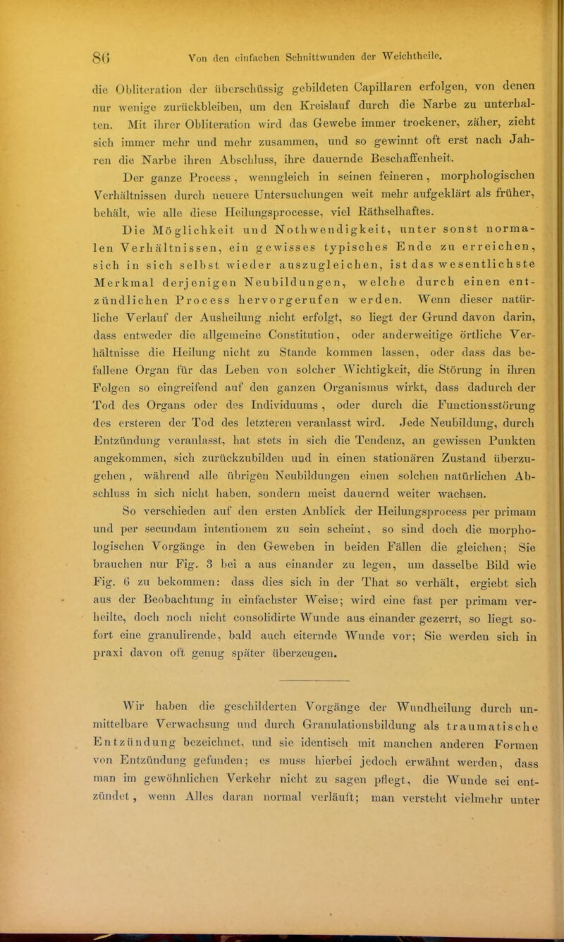 die Obliteration der überschüssig gebildeten Capillaren erfolgen, von denen nur wenige Zurückbleiben, um den Kreislauf durch die Karbe zu unterhal- ten. Mit ihrer Obliteration wird das Gewebe immer trockener, zäher, zieht sich immer mehr und mehr zusammen, und so gewinnt oft erst nach Jah- ren die Narbe ihren Abschluss, ihre dauernde Beschaffenheit. Der ganze Process, wenngleich in seinen feineren, morphologischen Verhältnissen durch neuere Untersuchungen weit mehr aufgeklärt als früher, behält, wie alle diese Heilungsprocesse, viel Räthselhaftes. Die Möglichkeit und Nothwendigkeit, unter sonst norma- len Verhältnissen, ein gewisses typisches Ende zu erreichen, sich in sich selbst wieder auszugleichen, i s t d as w e s entli c h s te Merkmal derjenigen Neubildungen, welche durch einen ent- zündlichen Process hervorgerufen werden. Wenn dieser natür- liche Verlauf der Ausheilung nicht erfolgt, so liegt der Grund davon darin, dass entweder die allgemeine Constitution, oder anderweitige örtliche Ver- hältnisse die Heilung nicht zu Stande kommen lassen, oder dass das be- fallene Organ für das Leben von solcher Wichtigkeit, die Störung in ihren Folgen so eingreifend auf den ganzen Organismus wirkt, dass dadurch der Tod des Organs oder des Individuums , oder durch die Functionsstörung des ersteren der Tod des letzteren veranlasst wird. Jede Neubildung, durch Entzündung veranlasst, hat stets in sich die Tendenz, an gewissen Punkten angekommen, sich zurückzubilden und in einen stationären Zustand überzu- gehen , während alle übrigen Neubildungen einen solchen natürlichen Ab- schluss in sich nicht haben, sondern meist dauernd weiter wachsen. So verschieden auf den ersten Anblick der Heilungsprocess per primam und per secundam intentionem zu sein scheint, so sind doch die morpho- logischen Vorgänge in den Geweben in beiden Fällen die gleichen; Sie brauchen nur Fig. 3 bei a aus einander zu legen, um dasselbe Bild wie Fig. 6 zu bekommen: dass dies sich in der That so verhält, ergiebt sich aus der Beobachtung in einfachster Weise; wird eine fast per primam ver- heilte, doch noch nicht consolidirte Wunde aus einander gezerrt, so liegt so- fort eine granulirende, bald auch eiternde Wunde vor; Sie werden sich in praxi davon oft genug später überzeugen. Wir haben die geschilderten Vorgänge der Wundheilung durch un- mittelbare Verwachsung und durch Granulationsbildung als traumatische Entzündung bezeichnet, und sie identisch mit manchen anderen Formen von Entzündung gefunden; es muss hierbei jedoch erwähnt werden, dass man im gewöhnlichen Verkehr nicht zu sagen pflegt, die Wunde sei ent- zündet , wenn Alles daran normal verläuft; man versteht vielmehr unter