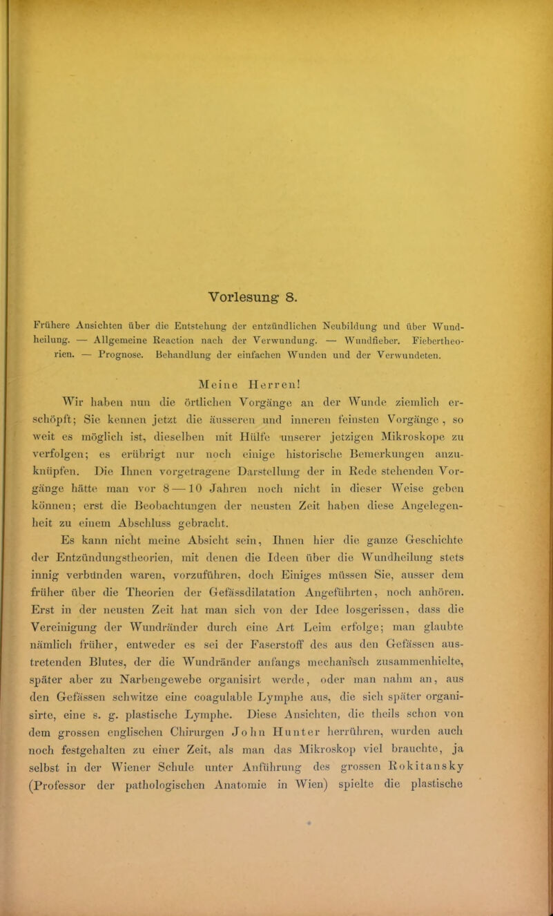 Vorlesung- 8. Frühere Ansichten über die Entstehung der entzündlichen Neubildung und über Wund- heilung. — Allgemeine ßeaction nach der Verwundung. — Wundfieber. Fiebertheo- rien. — Prognose. Behandlung der einfachen Wunden und der Verwundeten. Meine Herren! Wir haben nun die örtlichen Vorgänge an der Wunde ziemlich er- schöpft; Sie kennen jetzt die äusseren und inneren feinsten Vorgänge, so weit es möglich ist, dieselben mit Hülfe unserer jetzigen Mikroskope zu verfolgen; es erübrigt nur noch einige historische Bemerkungen anzu- knüpfen. Die Ihnen vorgetragene Darstellung der in Rede stehenden Vor- gänge hätte man vor 8—10 Jahren noch nicht in dieser Weise geben können; erst die Beobachtungen der neusten Zeit haben diese Angelegen- heit zu einem Abschluss gebracht. Es kann nicht meine Absicht sein, Ihnen hier die ganze Geschichte der Entzündungstheorien, mit denen die Ideen über die Wundheilung stets innig verbünden waren, vorzuführen, doch Einiges müssen Sie, ausser dem früher über die Theorien der Gefässdilatation Angeführten, noch anhören. Erst in der neusten Zeit hat man sich von der Idee losgerissen, dass die Vereinigung der Wundränder durch eine Art Leim erfolge; man glaubte nämlich früher, entweder es sei der Faserstoff des aus den Gefässen aus- tretenden Blutes, der die Wundränder anfangs mechanisch zusammenhielte, später aber zu Narbengewebe organisirt werde, oder man nahm an, aus den Gefässen schwitze eine coagulable Lymphe aus, die sich später organi- sirte, eine s. g. plastische Lymphe. Diese Ansichten, die theils schon von dem grossen englischen Chirurgen John Hunter herrühren, wurden auch noch festgehalten zu einer Zeit, als man das Mikroskop viel brauchte, ja selbst in der Wiener Schule unter Anführung des grossen Rokitansky (Professor der pathologischen Anatomie in Wien) spielte die plastische