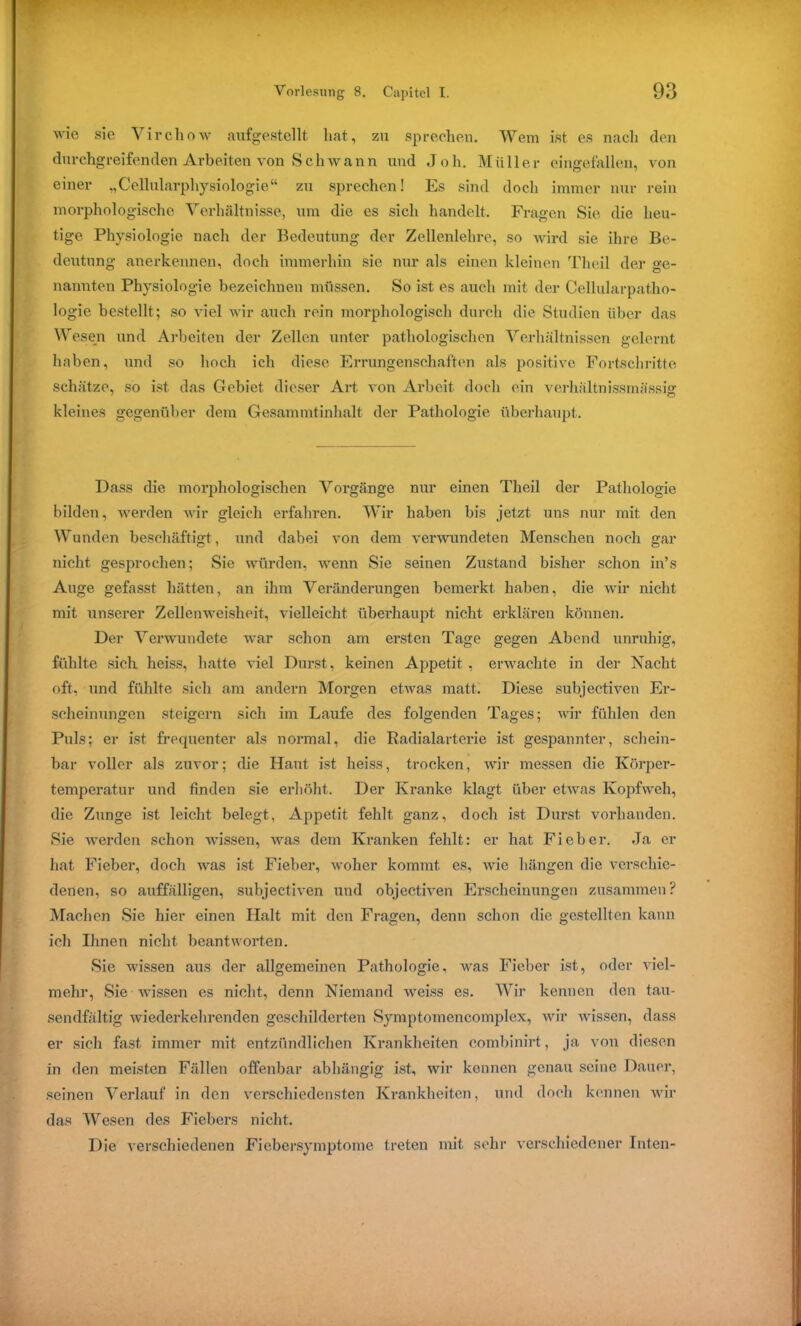 wie sie Virchow aufgestellt hat, zu sprechen. Wem ist es nach den durchgreifenden Arbeiten von Schwann und Joh. Müller eingefallen, von einer „Cellularphysiologie“ zu sprechen! Es sind doch immer nur rein morphologische Verhältnisse, um die es sich handelt. Fragen Sie die heu- tige Physiologie nach der Bedeutung der Zellenlehre, so wird sie ihre Be- deutung anerkennen, doch immerhin sic nur als einen kleinen Th eil der ge- nannten Physiologie bezeichnen müssen. So ist es auch mit der Cellularpatho- logie bestellt; so viel wir auch rein morphologisch durch die Studien über das Wesen und Arbeiten der Zellen unter pathologischen Verhältnissen gelernt haben, und so hoch ich diese Errungenschaften als positive Fortschritte schätze, so ist das Gebiet dieser Art von Arbeit doch ein verhaltnissmässig kleines gegenüber dem Gesammtinhalt der Pathologie überhaupt. Dass die morphologischen Vorgänge nur einen Theil der Pathologie bilden, werden wir gleich erfahren. Wir haben bis jetzt uns nur mit den Wunden beschäftigt, und dabei von dem verwundeten Menschen noch gar nicht gesprochen; Sie würden, wenn Sie seinen Zustand bisher schon in’s Auge gefasst hätten, an ihm Veränderungen bemerkt haben, die wir nicht mit unserer Zellenweisheit, vielleicht überhaupt nicht erklären können. Der Verwundete war schon am ersten Tage gegen Abend unruhig, fühlte sich heiss, hatte viel Durst, keinen Appetit , erwachte in der Nacht oft, und fühlte sich am andern Morgen etwas matt. Diese subjectiven Er- scheinungen steigern sich im Laufe des folgenden Tages; wir fühlen den Puls; er ist frequenter als normal, die Radialarterie ist gespannter, schein- bar voller als zuvor; die Haut ist heiss, trocken, wir messen die Körper- temperatur und finden sie erhöht. Der Kranke klagt über etwas Kopfweh, die Zunge ist leicht belegt, Appetit fehlt ganz, doch ist Durst vorhanden. Sie werden schon wissen, was dem Kranken fehlt: er hat Fieber. Ja er hat Fieber, doch was ist Fieber, woher kommt es, wie hängen die verschie- denen, so auffälligen, subjectiven und objectiven Erscheinungen zusammen? Machen Sie hier einen Halt mit den Fragen, denn schon die gestellten kann ich Ihnen nicht beantworten. Sic wissen aus der allgemeinen Pathologie, was Fieber ist, oder viel- mehr, Sie wissen es nicht, denn Niemand weiss es. Wir kennen den tau- sendfältig wiederkehrenden geschilderten Symptomencomplex, wir wissen, dass er sich fast immer mit entzündlichen Krankheiten combinirt, ja von diesen in den meisten Fällen offenbar abhängig ist, wir kennen genau seine Dauer, seinen Verlauf in den verschiedensten Krankheiten, und doch kennen wir das Wesen des Fiebers nicht. Die verschiedenen Fiebersymptome treten mit sehr verschiedener Inten-