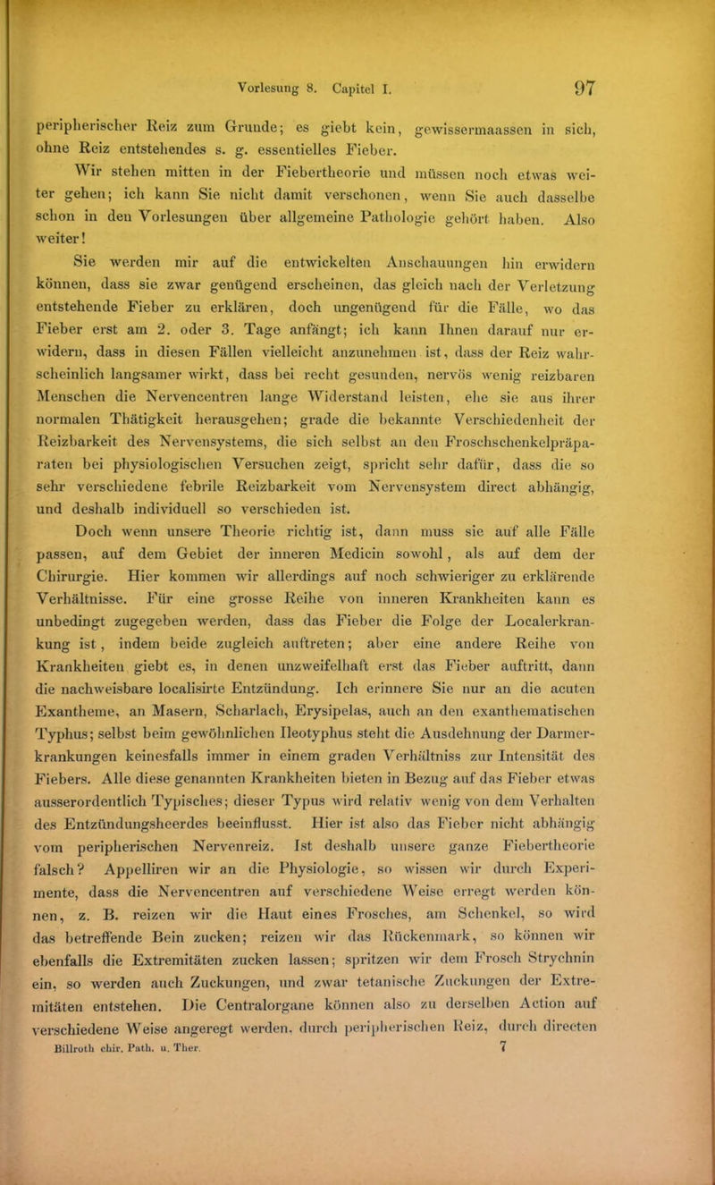 peripherischer Reiz zum Gründe; es giebt kein, gewiösermaassen in sich, ohne Reiz entstehendes s. g. essentielles Fieber. Wir stehen mitten in der Fiebertheorie und müssen noch etwas wei- ter gehen; ich kann Sie nicht damit verschonen, wenn Sie auch dasselbe schon in den Vorlesungen über allgemeine Pathologie gehört haben. Also weiter! Sie werden mir auf die entwickelten Anschauungen hin erwidern können, dass sie zwar genügend erscheinen, das gleich nach der Verletzung entstehende Fieber zu erklären, doch ungenügend für die Fälle, avo das Fieber erst am 2. oder 3. Tage anfängt; ich kann Ihnen darauf nur er- widern, dass in diesen Fällen vielleicht anzunehmen ist, dass der Reiz wahr- scheinlich langsamer wirkt, dass bei recht gesunden, nervös wenig reizbaren Menschen die Nervencentren lange Widerstand leisten, ehe sie aus ihrer normalen Thätigkeit herausgehen; grade die bekannte Verschiedenheit der Reizbarkeit des Nervensystems, die sich selbst an den Froschschenkelpräpa- raten bei physiologischen Versuchen zeigt, spricht sehr dafür, dass die so sehr verschiedene febrile Reizbarkeit vom Nervensystem direct abhängig, und deshalb individuell so verschieden ist. Doch Avenn unsere Theorie richtig ist, dann muss sie auf alle Fälle passen, auf dem Gebiet der inneren Medicin soAvohl, als auf dem der Chirurgie. Hier kommen A\Tir allerdings auf noch schAvieriger zu erklärende Verhältnisse. Für eine grosse Reihe von inneren Krankheiten kann es unbedingt zugegeben werden, dass das Fieber die Folge der Localerkran- kung ist, indem beide zugleich auftreten; aber eine andere Reihe Aron Krankheiten giebt es, in denen unzAveifelhaft erst das Fieber auftritt, dann die nachAveisbare localisirte Entzündung. Ich erinnere Sie nur an die acuten Exantheme, an Masern, Scharlach, Erysipelas, auch an den exanthematischen Typhus; selbst beim geAvöhnlichen Ileotyphus stellt die Ausdehnung der Darmer- krankungen keinesfalls immer in einem graden Verhöltniss zur Intensität des Fiebers. Alle diese genannten Krankheiten bieten in Bezug auf das Fieber etAA'as ausserordentlich Typisches; dieser Typus wird relativ wenig von dem Verhalten des Entzündungsheerdes beeinflusst. Hier ist also das Fieber nicht abhängig vom peripherischen Nervenreiz. Ist deshalb unsere ganze Fiebertheorie falsch? Appelliren Avir an die Physiologie, so Avissen wir durch Experi- mente, dass die Nervencentren auf verschiedene Weise erregt werden kön- nen, z. B. reizen wir die Haut eines Frosches, am Schenkel, so wird das betreffende Bein zucken; reizen wir das Rückenmark, so können wir ebenfalls die Extremitäten zucken lassen; spritzen Avir dem Frosch Strychnin ein, so werden auch Zuckungen, und zwar tetanische Zuckungen der Extre- mitäten entstehen. Die Centralorgane können also zu derselben Action auf verschiedene Weise angeregt werden, durch peripherischen Reiz, durch directen Billroth chir. Patk. u. Tker. 7