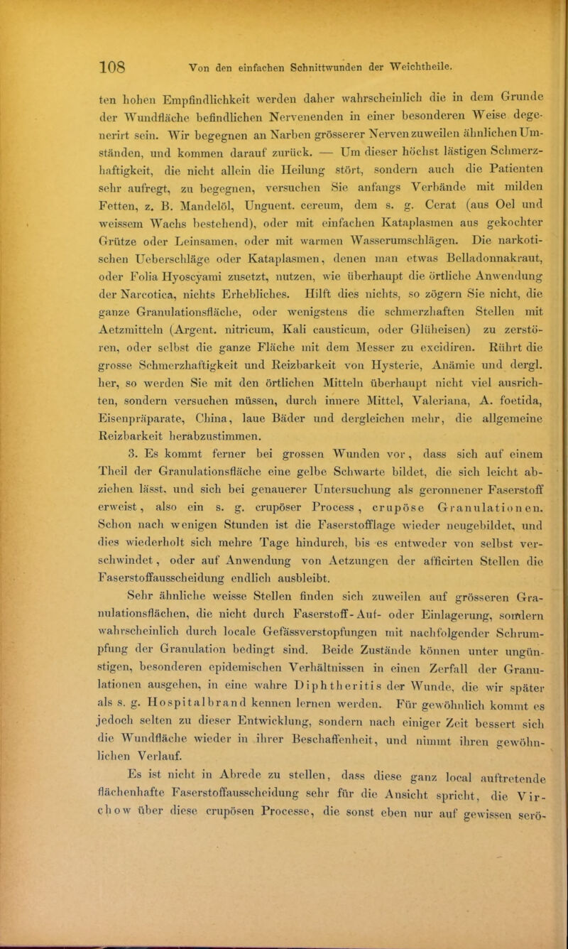 ton hohen Empfindlichkeit werden daher wahrscheinlich die in dem Grunde der Wundfläche befindlichen Nervenenden in einer besonderen W eise dege- nerirt sein. Wir begegnen an Narben grösserer Nervenzuweilen ähnlichen Um- ständen, und kommen darauf zurück. — Um dieser höchst lästigen Schmerz- haftigkeit, die nicht allein die Heilung stört, sondern auch die Patienten sehr aufregt, zu begegnen, versuchen Sie anfangs Verbände mit milden Fetten, z. B. Mandelöl, Unguent. cereum, dem s. g. Ccrat (aus Oel und weissem Wachs bestehend), oder mit einfachen Kataplasmen aus gekochter Grütze oder Leinsamen, oder mit warmen Wasserumschlägen. Die narkoti- schen Uebcrschläge oder Kataplasmen, denen man etwas Belladonnakraut, oder Folia Hyoscyami zusetzt, nutzen, wie überhaupt die örtliche Anwendung der Nareotica, nichts Erhebliches. Hilft dies nichts, so zögern Sie nicht, die ganze Granulationsfläche, oder wenigstens die schmerzhaften Stellen mit Aetzmitteln (Argent. nitricum, Kali caustieum, oder Glüheisen) zu zerstö- ren, oder selbst die ganze Fläche mit dem Messer zu excidiren. Rührt die grosse Schmerzhaftigkeit und Reizbarkeit von Hysterie, Anämie und dergl. her, so werden Sie mit den örtlichen Mitteln überhaupt nicht viel ausrich- ten, sondern versuchen müssen, durch innere Mittel, Valeriana, A. foetida, Eisenpräparate, China, laue Bäder und dergleichen mehr, die allgemeine Reizbarkeit herabzustimmen. 3. Es kommt ferner bei grossen Wunden vor, dass sich auf einem Theil der Granulationsfläche eine gelbe Schwarte bildet, die sich leicht ab- ziehen lässt, und sich bei genauerer Untersuchung als geronnener Faserstoff erweist, also ein s. g. crupöser Process , er u p ö s e Granulationen. Schon nach wenigen Stunden ist die Faserstofflage wieder neugebildet, und dies wiederholt sich mehre Tage hindurch, bis es entweder von selbst ver- schwindet , oder auf Anwendung von Aetzungcn der afficirten Stellen die Faserstoffausscheidung endlich ausbleibt. Sehr ähnliche weisse Stellen finden sich zuweilen auf grösseren Gra- nulationsflächen, die nicht durch Faserstoff-Aut- oder Einlagerung, sorrdern wahrscheinlich durch locale Gefässverstopfungen mit nachfolgender Schrum- pfung der Granulation bedingt sind. Beide Zustände können unter ungün- stigen, besonderen epidemischen Verhältnissen in einen Zerfall der Granu- lationen ausgehen, in eine wahre Diphtheritis der Wunde, die wir später als s. g. Hospitalbrand kennen lernen werden. Für gewöhnlich kommt es jedoch selten zu dieser Entwicklung, sondern nach einiger Zeit bessert sich die Wundfläche wieder in ihrer Beschaffenheit, und nimmt ihren gewöhn- lichen Verlauf. Es ist nicht in Abrede zu stellen, dass diese ganz local auftretende flächenhafte Faserstoffausscheidung sehr für die Ansicht spricht, die Vir- chow über diese crupösen Processc, die sonst eben nur auf gewissen serö-