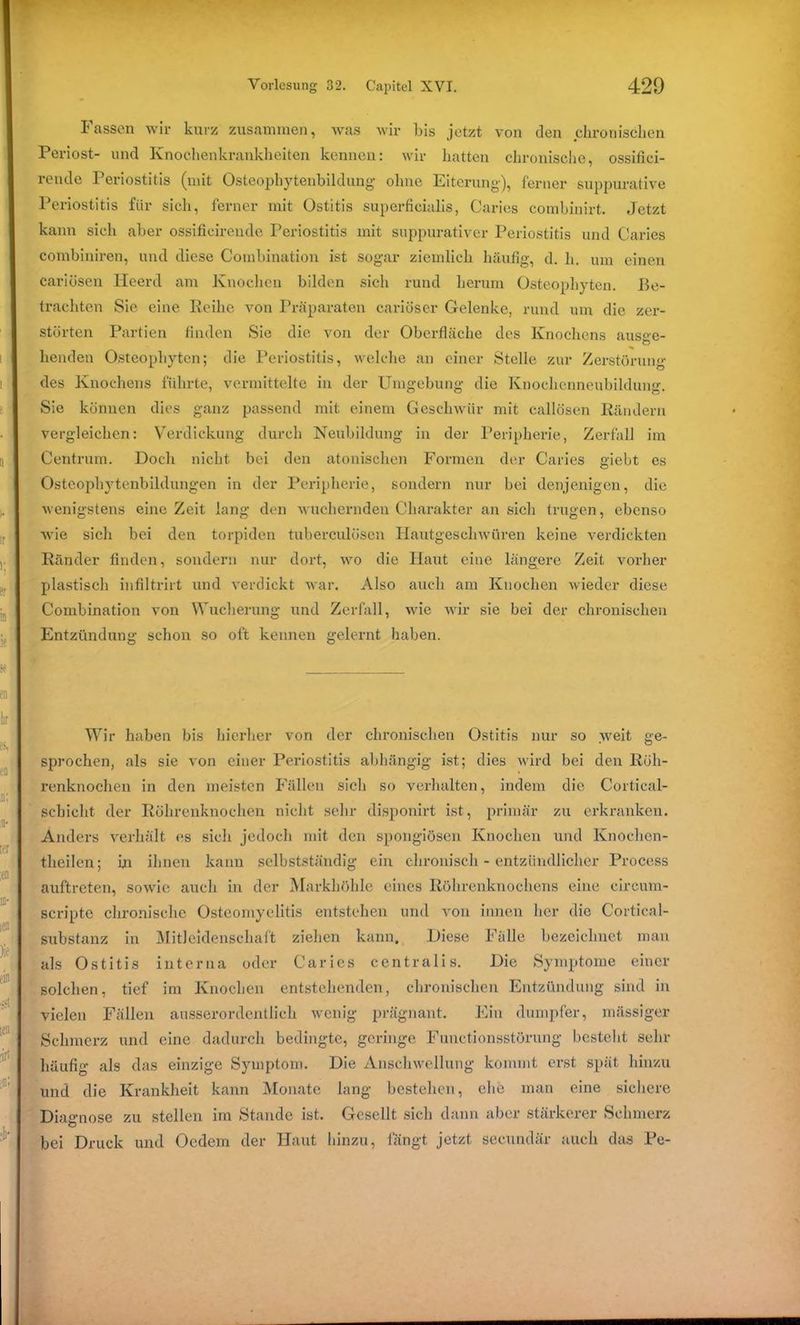 Fassen wir kurz zusammen, was wir bis jetzt von den chronischen Periost- und Knochenkrankheiten kennen: wir hatten chronische, ossifici- rende Periostitis (mit Osteopbytenbildung ohne Eiterung), ferner suppurative Periostitis für sich, ferner mit Ostitis superficialis, Caries combinirt. Jetzt kann sich aber ossificirende Periostitis mit suppurativer Periostitis und Caries combiniren, und diese Combination ist sogar ziemlich häufig, d. h. um einen cariösen Heerd am Knochen bilden sich rund herum Osteopliyten. Be- trachten Sie eine Reihe von Präparaten cariöser Gelenke, rund um die zer- störten Partien finden Sie die von der Oberfläche des Knochens aus°e- ^ O henden Osteopliyten; die Periostitis, welche an einer Stelle zur Zerstörung des Knochens führte, vermittelte in der Umgebung die Knochenneubildung. Sie können dies ganz passend mit einem Geschwür mit callösen Rändern vergleichen: Verdickung durch Neubildung in der Peripherie, Zerfall im Centrum. Doch nicht bei den atonischen Formen der Caries giebt es Osteophytenbildungen in der Peripherie, sondern nur bei denjenigen, die wenigstens eine Zeit lang den wuchernden Charakter an sich trugen, ebenso wie sich bei den torpiden tuberculüsen Hautgeschwüren keine verdickten Ränder finden, sondern nur dort, wo die Haut eine längere Zeit vorher plastisch infiltrirt und verdickt war. Also auch am Knochen wieder diese Combination von Wucherung und Zerfall, wie wir sie bei der chronischen Entzündung schon so oft kennen gelernt haben. Wir haben bis hierher von der chronischen Ostitis nur so weit ge- sprochen, als sie von einer Periostitis abhängig ist; dies wird bei den Röh- renknochen in den meisten Fällen sich so verhalten, indem die Cortical- schicht der Röhrenknochen nicht sehr disponirt ist, primär zu erkranken. Anders verhält es sich jedoch mit den spongiösen Knochen und Knochen- theilen; in ihnen kann selbstständig ein chronisch - entzündlicher Process auftreten, sowie auch in der Markhöhle eines Röhrenknochens eine circum- seripte chronische Osteomyelitis entstehen und von innen her die Cortical- substanz in Mitleidenschaft ziehen kann. Diese Fälle bezeichnet man als Ostitis interna oder Caries centralis. Die Symptome einer solchen, tief im Knochen entstehenden, chronischen Entzündung sind in vielen Fällen ausserordentlich wenig prägnant. Ein dumpfer, mässiger Schmerz und eine dadurch bedingte, geringe Functionsstörung besteht sehr häufig als das einzige Symptom. Die Anschwellung kommt erst spät hinzu und die Krankheit kann Monate lang bestehen, die man eine sichere Diagnose zu stellen im Stande ist. Gesellt sich dann aber stärkerer Schmerz bei Druck und Oedem der Haut hinzu, fängt jetzt secundär auch das Pe-