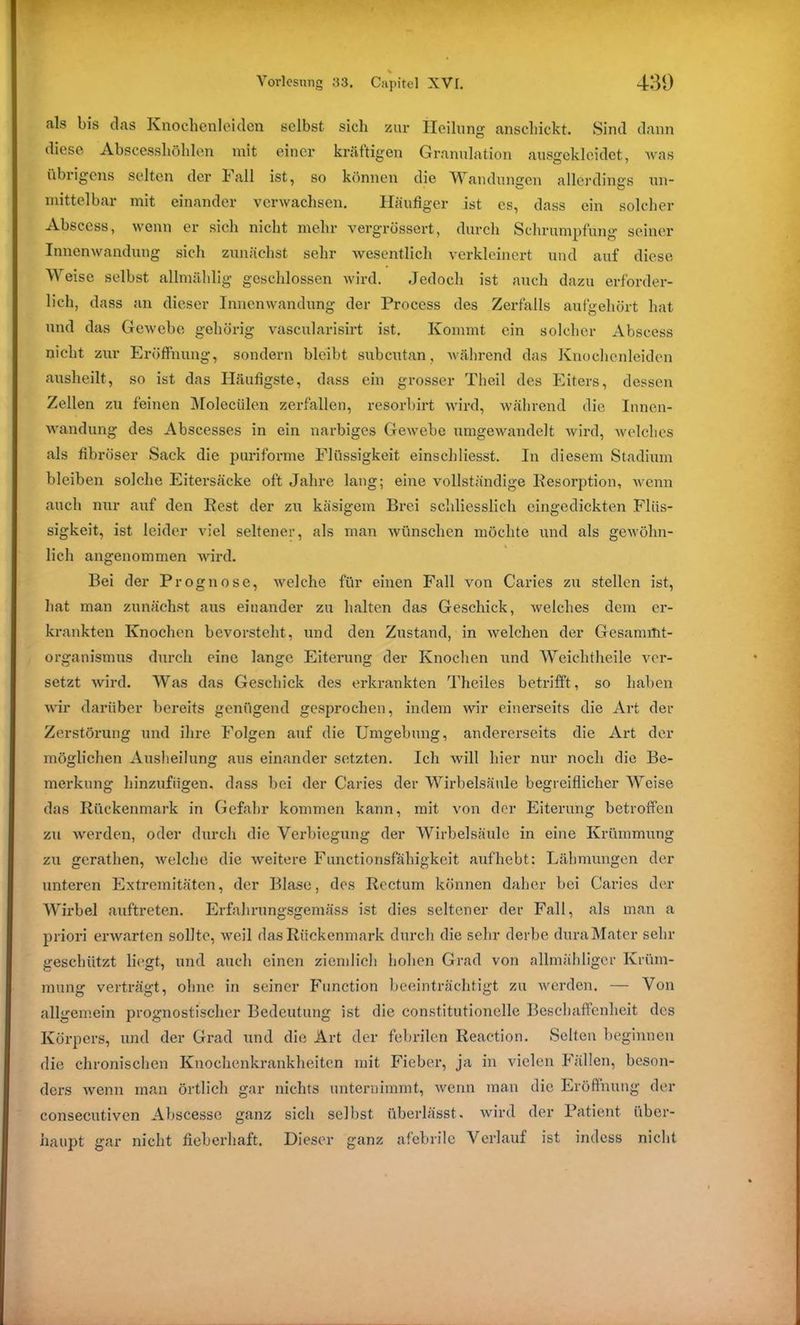als bis das Knochenleiden selbst sieb zur Heilung anschickt. Sind dann diese Abscesshöhlen mit einer kräftigen Granulation ausgekleidet, was iibiigens selten der ball ist, so können die Wandungen allerdings un- mittelbar mit einander verwachsen. Häufiger ist cs, dass ein solcher Abscess, wenn er sich nicht mehr vergrössert, durch Schrumpfung seiner Innenwandung sich zunächst sehr wesentlich verkleinert und auf diese Weise selbst allmählig geschlossen wird. Jedoch ist auch dazu erforder- lich, dass an dieser Innenwandung der Process des Zerfalls aufgehört hat und das Gewebe gehörig vascularisirt ist. Kommt ein solcher Abscess nicht zur Eröffnung, sondern bleibt subcutan, während das Knochenleiden ausheilt, so ist das Häufigste, dass ein grosser Theil des Eiters, dessen Zellen zu feinen Molecülen zerfallen, resorbirt wird, während die Innen- wandung des Abscesses in ein narbiges Gewebe umgewandelt wird, welches als fibröser Sack die puriforme Flüssigkeit einschliesst. In diesem Stadium bleiben solche Eitersacke oft Jahre lang; eine vollständige Resorption, wenn auch nur auf den Rest der zu käsigem Brei schliesslich eingedickten Flüs- sigkeit, ist leider viel seltener, als man wünschen möchte und als gewöhn- lich angenommen wird. Bei der Prognose, welche für einen Fall von Caries zu stellen ist, hat man zunächst aus einander zu halten das Geschick, welches dem er- krankten Knochen bevorsteht, und den Zustand, in welchen der Gesammt- organismus durch eine lange Eiterung der Knochen und Weiehtheile ver- setzt wird. Was das Geschick des erkrankten Theiles betrifft, so haben wir darüber bereits genügend gesprochen, indem wir einerseits die Art der Zerstörung und ihre Folgen auf die Umgebung, andererseits die Art der möglichen Ausheilung aus einander setzten. Ich will hier nur noch die Be- merkung hinzufügen, dass bei der Caries der Wirbelsäule begreiflicher Weise das Rückenmark in Gefahr kommen kann, mit von der Eiterung betroffen zu werden, oder durch die Verbiegung der Wirbelsäule in eine Krümmung zu gerathen, welche die weitere Functionsfähigkeit aufhebt: Lähmungen der unteren Extremitäten, der Blase, dos Rectum können daher bei Caries der Wirbel auftreten. Erfahrungsgemäss ist dies seltener der Fall, als man a priori erwarten sollte, weil das Rückenmark durch die sehr derbe duraMater sehr geschützt liegt, und auch einen ziemlich hohen Grad von allmähligcr Krüm- mung verträgt, ohne in seiner Function beeinträchtigt zu werden. — Von allgemein prognostischer Bedeutung ist die constitutioneile Beschaffenheit des Körpers, und der Grad und die Art der febrilen Reaction. Selten beginnen die chronischen Knochenkrankheiten mit Fieber, ja in vielen Fällen, beson- ders wenn man örtlich gar nichts unternimmt, wenn man die Eröffnung der consecutiven Abscesse ganz sich selbst überlässt, wird der Patient über- haupt gar nicht fieberhaft. Dieser ganz afebrile Verlauf ist indess nicht